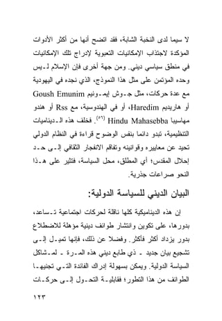 ‫ﻻ ﺴﻴﻤﺎ ﻟﺩﻯ ﺍﻟﻨﺨﺒﺔ ﺍﻟﺸﺎﺒﺔ، ﻓﻘﺩ ﺍﺘﻀﺢ ﺃﻨﻬﺎ ﻤﻥ ﺃﻜﺜﺭ ﺍﻷﺩﻭﺍﺕ‬
‫ﺍﻟﻤﺅﻜﺩﺓ ﻻﺠﺘﺫﺍﺏ ﺍﻹﻤﻜﺎﻨﻴﺎﺕ ﺍﻟﺘﻌﺒﻭﻴﺔ ﻹﺩﺭﺍﺝ ﺘﻠﻙ ﺍﻹﻤﻜﺎﻨﻴﺎﺕ‬
‫ﻓﻲ ﻤﻨﻁﻕ ﺴﻴﺎﺴﻲ ﺩﻴﻨﻲ. ﻭﻤﻥ ﺠﻬﺔ ﺃﺨﺭﻯ ﻓﺈﻥ ﺍﻹﺴﻼﻡ ﻟـﻴﺱ‬
‫ﻭﺤﺩﻩ ﺍﻟﻤﺅﺘﻤﻥ ﻋﻠﻰ ﻤﺜل ﻫﺫﺍ ﺍﻟﻨﻤﻭﺫﺝ، ﺍﻟﺫﻱ ﻨﺠﺩﻩ ﻓﻲ ﺍﻟﻴﻬﻭﺩﻴﺔ‬
‫ﻤﻊ ﻋﺩﺓ ﺤﺭﻜﺎﺕ، ﻤﺜل ﺠـﻭﺵ ﺇﻴﻤـﻭﻨﻴﻡ ‪Goush Emunim‬‬
‫ﺃﻭ ﻫﺎﺭﻴﺩﻴﻡ ‪ ،Haredim‬ﺃﻭ ﻓﻲ ﺍﻟﻬﻨﺩﻭﺴﻴﺔ، ﻤﻊ ‪ Rss‬ﺃﻭ ﻫﻨﺩﻭ‬
‫ﻤﻬﺎﺴﻴﺒﺎ ‪ .(٥٦) Hindu Mahasebba‬ﻓﺨﻠﻑ ﻫﺫﻩ ﺍﻟـﺩﻴﻨﺎﻤﻴﺎﺕ‬
‫ﺍﻟﺘﻨﻅﻴﻤﻴﺔ، ﺘﺒﺩﻭ ﺩﺍﺌ ‪‬ﺎ ﺒﻨﻔﺱ ﺍﻟﻭﻀﻭﺡ ﻗﺭﺍﺀﺓ ﻓﻲ ﺍﻟﻨﻅﺎﻡ ﺍﻟﺩﻭﻟﻲ‬
                                    ‫ﻤ‬
‫ﺘﺤﻴﺩ ﻋﻥ ﻤﻌﺎﻴﻴﺭﻩ ﻭﻗﻭﺍﻨﻴﻨﻪ ﻭﺘﻔﺎﻗﻡ ﺍﻻﻨﻔﺠﺎﺭ ﺍﻟﺜﻘﺎﻓﻲ ﺇﻟـﻰ ﺤـﺩ‬
‫ﺇﺤﻼل ﺍﻟﻤﻘﺩﺱ؛ ﺃﻱ ﺍﻟﻤﻁﻠﻕ، ﻤﺤل ﺍﻟﺴﻴﺎﺴﺔ، ﻓ ﹸﺜﻴﺭ ﻋﻠﻰ ﻫـﺫﺍ‬
            ‫ﺘ‬
                                  ‫ﺍﻟﻨﺤﻭ ﺼﺭﺍﻋﺎﺕ ﺠﺫﺭﻴﺔ.‬

                    ‫ﺍﻟﺒﻴﺎﻥ ﺍﻟﺩﻴﻨﻲ ﻟﻠﺴﻴﺎﺴﺔ ﺍﻟﺩﻭﻟﻴﺔ:‬
‫ﺇﻥ ﻫﺫﻩ ﺍﻟﺩﻴﻨﺎﻤﻴﻜﻴﺔ ﻜﻠﻬﺎ ﻨﺎﻗﻠﺔ ﻟﺤﺭﻜﺎﺕ ﺍﺠﺘﻤﺎﻋﻴﺔ ﺘـﺴﺎﻋﺩ،‬
‫ﺒﺩﻭﺭﻫﺎ، ﻋﻠﻰ ﺘﻜﻭﻴﻥ ﻭﺍﻨﺘﺸﺎﺭ ﻁﻭﺍﺌﻑ ﺩﻴﻨﻴﺔ ﻤﺅﻫﻠﺔ ﻟﻼﻀﻁﻼﻉ‬
‫ﺒﺩﻭﺭ ﻴﺯﺩﺍﺩ ﺃﻜﺜﺭ ﻓﺄﻜﺜﺭ. ﻭﻓﻀﻼ ﻋﻥ ﺫﻟﻙ، ﻓﺈﻨﻬﺎ ﺘﻤﻴـل ﺇﻟـﻰ‬
                         ‫ﹰ‬
‫ﺘﺸﺠﻴﻊ ﺒﻴﺎﻥ ﺠﺩﻴﺩ ـ ﺫﻱ ﻁﺎﺒﻊ ﺩﻴﻨﻲ ﻫﺫﻩ ﺍﻟﻤـﺭﺓ ـ ﻟﻤـﺸﺎﻜل‬
‫ﺍﻟﺴﻴﺎﺴﺔ ﺍﻟﺩﻭﻟﻴﺔ. ﻭﻴﻤﻜﻥ ﺒﺴﻬﻭﻟﺔ ﺇﺩﺭﺍﻙ ﺍﻟﻔﺎﺌﺩﺓ ﺍﻟﺘـﻲ ﺘﺠﻨﻴﻬـﺎ‬
‫ﺍﻟﻁﻭﺍﺌﻑ ﻤﻥ ﻫﺫﺍ ﺍﻟﺘﻁﻭﺭ؛ ﻓﻘﺎﺒﻠﻴـﺔ ﺍﻟﺘﺤـﻭل ﺇﻟـﻰ ﺤﺭﻜـﺎﺕ‬

‫٣٢١‬                                              ‫إﻟﻰ اﻟﻔﻬﺮس‬
 