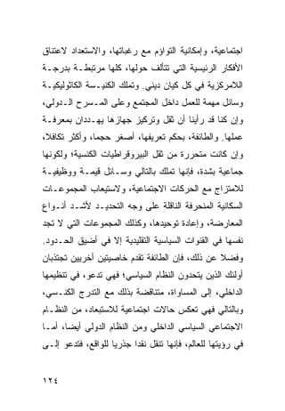 ‫ﺍﺠﺘﻤﺎﻋﻴﺔ، ﻭﺇﻤﻜﺎﻨﻴﺔ ﺍﻟﺘﻭﺍﺅﻡ ﻤﻊ ﺭﻏﺒﺎﺘﻬﺎ، ﻭﺍﻻﺴﺘﻌﺩﺍﺩ ﻻﻋﺘﻨﺎﻕ‬
‫ﺍﻷﻓﻜﺎﺭ ﺍﻟﺭﺌﻴﺴﻴﺔ ﺍﻟﺘﻲ ﺘﺘﺄﻟﻑ ﺤﻭﻟﻬﺎ، ﻜﻠﻬﺎ ﻤﺭﺘﺒﻁـﺔ ﺒﺩﺭﺠـﺔ‬
‫ﺍﻟﻼﻤﺭﻜﺯﻴﺔ ﻓﻲ ﻜل ﻜﻴﺎﻥ ﺩﻴﻨﻲ. ﻭﺘﻤﻠﻙ ﺍﻟﻜﻨﻴـﺴﺔ ﺍﻟﻜﺎﺜﻭﻟﻴﻜﻴـﺔ‬
‫ﻭﺴﺎﺌل ﻤﻬﻤﺔ ﻟﻠﻌﻤل ﺩﺍﺨل ﺍﻟﻤﺠﺘﻤﻊ ﻭﻋﻠﻰ ﺍﻟﻤـﺴﺭﺡ ﺍﻟـﺩﻭﻟﻲ،‬
‫ﻭﺇﻥ ﻜﻨﺎ ﻗﺩ ﺭﺃﻴﻨﺎ ﺃﻥ ﺜﻘل ﻭﺘﺭﻜﻴﺯ ﺠﻬﺎﺯﻫﺎ ﻴﻬـﺩﺩﺍﻥ ﺒﻤﻌﺭﻓـﺔ‬
‫ﻋﻤﻠﻬﺎ. ﻭﺍﻟﻁﺎﺌﻔﺔ، ﺒﺤﻜﻡ ﺘﻌﺭﻴﻔﻬﺎ، ﺃﺼﻐﺭ ﺤﺠ ‪‬ﺎ، ﻭﺃﻜﺜﺭ ﺘﻜﺎﻓ ﹰ،‬
 ‫ﻼ‬              ‫ﻤ‬
‫ﻭﺇﻥ ﻜﺎﻨﺕ ﻤﺘﺤﺭﺭﺓ ﻤﻥ ﺜﻘل ﺍﻟﺒﻴﺭﻭﻗﺭﺍﻁﻴﺎﺕ ﺍﻟﻜﻨﺴﻴﺔ؛ ﻭﻟﻜﻭﻨﻬﺎ‬
‫ﺠﻤﺎﻋﻴﺔ ﺒﺸﺩﺓ، ﻓﺈﻨﻬﺎ ﺘﻤﻠﻙ ﺒﺎﻟﺘﺎﻟﻲ ﻭﺴـﺎﺌل ﻗﻴﻤـﺔ ﻭﻭﻅﻴﻔﻴـﺔ‬
‫ﻟﻼﻤﺘﺯﺍﺝ ﻤﻊ ﺍﻟﺤﺭﻜﺎﺕ ﺍﻻﺠﺘﻤﺎﻋﻴﺔ، ﻭﻻﺴﺘﻴﻌﺎﺏ ﺍﻟﻤﺠﻤﻭﻋـﺎﺕ‬
‫ﺍﻟﺴﻜﺎﻨﻴﺔ ﺍﻟﻤﻨﺤﺭﻓﺔ ﺍﻟﻨﺎﻗﻠﺔ ﻋﻠﻰ ﻭﺠﻪ ﺍﻟﺘﺤﺩﻴـﺩ ﻷﺸـﺩ ﺃﻨـﻭﺍﻉ‬
‫ﺍﻟﻤﻌﺎﺭﻀﺔ، ﻭﺇﻋﺎﺩﺓ ﺘﻭﺤﻴﺩﻫﺎ، ﻭﻜﺫﻟﻙ ﺍﻟﻤﺠﻤﻭﻋﺎﺕ ﺍﻟﺘﻲ ﻻ ﺘﺠﺩ‬
‫ﻨﻔﺴﻬﺎ ﻓﻲ ﺍﻟﻘﻨﻭﺍﺕ ﺍﻟﺴﻴﺎﺴﻴﺔ ﺍﻟﺘﻘﻠﻴﺩﻴﺔ ﺇﻻ ﻓﻲ ﺃﻀﻴﻕ ﺍﻟﺤـﺩﻭﺩ.‬
‫ﻭﻓﻀﻼ ﻋﻥ ﺫﻟﻙ، ﻓﺈﻥ ﺍﻟﻁﺎﺌﻔﺔ ﺘﻘﺩﻡ ﺨﺎﺼﻴﺘﻴﻥ ﺃﺨﺭﻴﻴﻥ ﺘﺠﺘﺫﺒﺎﻥ‬
                                                ‫ﹰ‬
‫ﺃﻭﻟﺌﻙ ﺍﻟﺫﻴﻥ ﻴﺘﺤﺩﻭﻥ ﺍﻟﻨﻅﺎﻡ ﺍﻟﺴﻴﺎﺴﻲ؛ ﻓﻬﻲ ﺘﺩﻋﻭ، ﻓﻲ ﺘﻨﻅﻴﻤﻬﺎ‬
‫ﺍﻟﺩﺍﺨﻠﻲ، ﺇﻟﻰ ﺍﻟﻤﺴﺎﻭﺍﺓ، ﻤﺘﻨﺎﻗﻀﺔ ﺒﺫﻟﻙ ﻤﻊ ﺍﻟﺘﺩﺭﺝ ﺍﻟﻜﻨـﺴﻲ،‬
‫ﻭﺒﺎﻟﺘﺎﻟﻲ ﻓﻬﻲ ﺘﻌﻜﺱ ﺤﺎﻻﺕ ﺍﺠﺘﻤﺎﻋﻴﺔ ﻟﻼﺴﺘﺒﻌﺎﺩ، ﻤﻥ ﺍﻟﻨﻅـﺎﻡ‬
‫ﺍﻻﺠﺘﻤﺎﻋﻲ ﺍﻟﺴﻴﺎﺴﻲ ﺍﻟﺩﺍﺨﻠﻲ ﻭﻤﻥ ﺍﻟﻨﻅﺎﻡ ﺍﻟﺩﻭﻟﻲ ﺃﻴ ‪‬ﺎ، ﺃﻤـﺎ‬
       ‫ﻀ‬
‫ﻓﻲ ﺭﺅﻴﺘﻬﺎ ﻟﻠﻌﺎﻟﻡ، ﻓﺈﻨﻬﺎ ﺘﻨﻘل ﻨﻘ ‪‬ﺍ ﺠﺫﺭ ‪‬ﺎ ﻟﻠﻭﺍﻗﻊ، ﻓﺘﺩﻋﻭ ﺇﻟـﻰ‬
                    ‫ﻴ‬      ‫ﺩ‬


‫٤٢١‬                                                 ‫إﻟﻰ اﻟﻔﻬﺮس‬
 