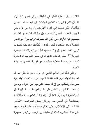 ‫ﺍﻟﺘﻘﺸﻑ، ﻭﺇﻟﻰ ﺇﻋﺎﺩﺓ ﺍﻟﻨﻅﺭ ﻓﻲ ﺍﻟﻁﺒﻘﺎﺕ، ﻭﺇﻟﻰ ﺘﺩﻤﻴﺭ "ﺒﺎﺒـل"،‬
‫ﻗﺒل ﺃﻥ ﺘﺸﺭﻉ ﻓﻲ ﺒﻨﺎﺀ "ﺍﻟﻘﺩﺱ ﺍﻟﺠﺩﻴﺩﺓ". ﺇﻥ ﺍﻟ ‪‬ﻌـﺩ ﺍﻟﻤـﺴﻴﺤﻲ‬
            ‫ﺒ‬
‫ﻟﻠﻁﺎﺌﻔﺔ، ﺍﻟﺫﻱ ﻴﺴﺘﻨﺩ ﺇﻟﻰ ﻓﻜﺭﺓ "ﺍﻻﺭﺘﻜﺎﺱ"، ﻭﻫـﻲ ﻻ ﹸﺘـﻴﺢ‬
    ‫ﺘ‬
‫ﻅﻬﻭﺭ "ﺍﻟﻌﺼﺭ ﺍﻟﺫﻫﺒﻲ" ﻭﺤﺴﺏ، ﺒل ﻭﻜﺫﻟﻙ ﺍﻨﺘـﺼﺎﺭ ﻨﻅـﺎﻡ‬
‫ﺴﻴﺼﺒﺢ ﻓﻴﻪ ﺍﻷﻭﺍﺌل ﻓﻲ ﺁﺨﺭ ﺍﻟـﺼﻔﻭﻑ" ﻭ"ﻴﺘﺒـﻭﺃ ﺍﻷﻭﺍﺨـﺭ‬
‫ﺍﻟﻤﻘﺩﻤﺔ"، ﻴﻌﺩ ﺍﺴﺘﻜﻤﺎﻻ ﻟﻨﺹ ﺍﻟﺩﻋﻭﺓ ﺍﻟﻁﺎﺌﻔﻴﺔ؛ ﺤﻴـﺙ ﻴﻘﻴﻤﻬـﺎ‬
                                  ‫ﹰ‬
‫ﻜﺒﺩﻴل ﻟﺘﻔﻜـﻙ، ﺒـل ﻭﺘـﺼﺩﻉ، ﺍﻷﻴـﺩﻴﻭﻟﻭﺠﻴﺎﺕ ﺍﻟـﺴﻴﺎﺴﻴﺔ‬
‫ﺍﻟﺜﻭﺭﻴﺔ)٧٥(. ﻭﺘﺤﺭﻙ ﻫﺫﻩ ﺍﻟﺩﻋﻭﺓ، ﻓﻲ ﺴﻴﺎﻕ ﺍﻟﻌﻭﻟﻤـﺔ، ﻗـﺩﺭﺓ‬
‫ﺸﺩﻴﺩﺓ ﻋﻠﻰ ﺘﻌﺒﺌﺔ ﻭﺘﻨﻅﻴﻡ ﺸﺒﻜﺎﺕ ﻋﺒﺭ ﻗﻭﻤﻴﺔ، ﺘﺘﺤﺩﻯ ﺴـﻴﺎﺩﺓ‬
                                                 ‫ﺍﻟﺩﻭﻟﺔ.‬
‫ﻭﻋﻠﻰ ﺫﻟﻙ ﻓﺈﻥ ﺍﻟﻌﺎﻟﻡ ﺍﻟﻨﺎﻤﻲ ﻫﻭ ﺃﻭل ﻤـﻥ ﻴﺘـﺄﺜﺭ ﺒﻬـﺫﻩ‬
‫ﺍﻟﻌﻤﻠﻴﺔ ﺍﻻﺠﺘﻤﺎﻋﻴﺔ. ﻓﺎﻟﻁﺎﺌﻔﺔ ﺘﺴﺘﺤﻭﺫ ﻋﻠﻰ ﻤﺴﺎﺤﺎﺕ ﺍﺠﺘﻤﺎﻋﻴﺔ‬
‫ﻤﺴﺭﺤﺔ، ﻭﺘﺴﺘﻔﻴﺩ ﻤﻥ ﺇﺯﺍﻟﺔ ﺼﻔﺔ ﺍﻟﺸﺭﻋﻴﺔ ﻋﻥ ﺍﻟﺩﻭل، ﻭﻤـﻥ‬
‫ﺇﻀﻌﺎﻑ ﺍﻟﻜﻨﺎﺌﺱ، ﻭﺘﺘﻐﺫﻯ ﻋﻠﻰ ﻅـﻭﺍﻫﺭ ﻤﻘﺎﻭﻤـﺔ ﺍﻟﻬﻴﺎﻜـل‬
‫ﺍﻻﺠﺘﻤﺎﻋﻴﺔ ﺍﻟﺠﻤﺎﻋﻴﺔ. ﻜﻤﺎ ﺃﻥ ﺍﻹﻨﺠﺎﺯﺍﺕ ﺍﻟﻤﻠﻤﻭﺴـﺔ ﻤﺨﺘﻠﻔـﺔ‬
‫ﻭﻤﺘﻨﺎﻗﻀﺔ ﺇﻟﻰ ﺃﻗﺼﻰ ﺤﺩ. ﻭﺘﺭﺘﻜﺯ ﺒﻌﺽ ﺍﻟﻁﻭﺍﺌﻑ، ﺍﻷﻜﺜـﺭ‬
‫ﺍﻨﺘﺸﺎ ‪‬ﺍ ﻋﻠﻰ ﺍﻹﻁﻼﻕ، ﻋﻠﻰ ﻨﻅﺎﻡ ﻤﻌﺘﻘﺩﺍﺕ ﻋﺎﻟﻤﻴﺔ ﻭﺘﻨـﺴﺞ،‬
                                            ‫ﺭ‬
‫ﻋﻠﻰ ﻫﺫﺍ ﺍﻷﺴﺎﺱ، ﺸﺒﻜﺔ ﺘﺭﺍﺒﻁﻴﺔ ﻋﺒﺭ ﻗﻭﻤﻴﺔ ﻤﺭﻜﺒﺔ ﺒـﺼﻭﺭﺓ‬


‫٥٢١‬                                             ‫إﻟﻰ اﻟﻔﻬﺮس‬
 