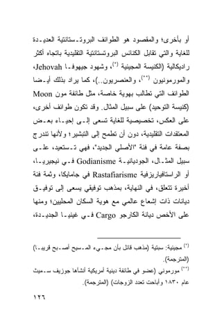 ‫ﺃﻭ ﺒﺄﺨﺭﻯ؛ ﻭﺍﻟﻤﻘﺼﻭﺩ ﻫﻭ ﺍﻟﻁﻭﺍﺌﻑ ﺍﻟﺒﺭﻭﺘـﺴﺘﺎﻨﺘﻴﺔ ﺍﻟﻌﺩﻴـﺩﺓ‬
‫ﻟﻠﻐﺎﻴﺔ ﻭﺍﻟﺘﻲ ﺘﻘﺎﺒل ﺍﻟﻜﻨﺎﺌﺱ ﺍﻟﺒﺭﻭﺘﺴﺘﺎﻨﺘﻴﺔ ﺍﻟﺘﻘﻠﻴﺩﻴﺔ ﺒﺎﺘﺠﺎﻩ ﺃﻜﺜﺭ‬
‫ﺭﺍﺩﻴﻜﺎﻟﻴﺔ )ﺍﻟﻜﻨﻴﺴﺔ ﺍﻟﻤﺠﻴﺌﻴﺔ )*(، ﻭﺸﻬﻭﺩ ﺠﻴﻬﻭﻓـﺎ ‪،Jehovah‬‬
‫ﻭﺍﻟﻤﻭﺭﻤﻭﻨﻴﻭﻥ )**(، ﻭﺍﻟﻌﻨﺼﺭﻴﻭﻥ..(، ﻜﻤﺎ ﻴﺭﺍﺩ ﺒﺫﻟﻙ ﺃﻴـ ‪‬ﺎ‬
 ‫ﻀ‬
‫ﺍﻟﻁﻭﺍﺌﻑ ﺍﻟﺘﻲ ﺘﻁﺎﻟﺏ ﺒﻬﻭﻴﺔ ﺨﺎﺼﺔ، ﻤﺜل ﻁﺎﺌﻔﺔ ﻤﻭﻥ ‪Moon‬‬
‫)ﻜﻨﻴﺴﺔ ﺍﻟﺘﻭﺤﻴﺩ( ﻋﻠﻰ ﺴﺒﻴل ﺍﻟﻤﺜﺎل. ﻭﻗﺩ ﺘﻜﻭﻥ ﻁﻭﺍﺌﻑ ﺃﺨﺭﻯ،‬
‫ﻋﻠﻰ ﺍﻟﻌﻜﺱ، ﺘﺨﺼﻴﺼﻴﺔ ﻟﻠﻐﺎﻴﺔ ﺘﺴﻌﻰ ﺇﻟـﻰ ﺇﺤﻴـﺎﺀ ﺒﻌـﺽ‬
‫ﺍﻟﻤﻌﺘﻘﺩﺍﺕ ﺍﻟﺘﻘﻠﻴﺩﻴﺔ، ﺩﻭﻥ ﺃﻥ ﺘﻁﻤﺢ ﺇﻟﻰ ﺍﻟﺘﺒﺸﻴﺭ؛ ﻭﻷﻨﻬﺎ ﺘﻨﺩﺭﺝ‬
‫ﺒﺼﻔﺔ ﻋﺎﻤﺔ ﻓﻲ ﻓﺌﺔ "ﺍﻷﺼﻠﻲ ﺍﻟﺠﺩﻴﺩ"، ﻓﻬﻲ ﺘـﺴﺘﻌﻴﺩ، ﻋﻠـﻰ‬
‫ﺴﺒﻴل ﺍﻟﻤﺜـﺎل، ﺍﻟﺠﻭﺩﻴﺎﻨﻴـﺔ ‪ Godianisme‬ﻓـﻲ ﻨﻴﺠﻴﺭﻴـﺎ،‬
‫ﺃﻭ ﺍﻟﺭﺍﺴﺘﺎﻓﻴﺎﺭﻴﺯﻓﻴﺔ ‪ Rastafiarisme‬ﻓﻲ ﺠﺎﻤﺎﻴﻜﺎ، ﻭﺜﻤﺔ ﻓﺌﺔ‬
‫ﺃﺨﻴﺭﺓ ﺘﺘﻌﻠﻕ، ﻓﻲ ﺍﻟﻨﻬﺎﻴﺔ، ﺒﻤﺫﻫﺏ ﺘﻭﻓﻴﻘﻲ ﻴﺴﻌﻰ ﺇﻟﻰ ﺘﻭﻓﻴـﻕ‬
‫ﺩﻴﺎﻨﺎﺕ ﺫﺍﺕ ﺇﺸﻌﺎﻉ ﻋﺎﻟﻤﻲ ﻤﻊ ﻫﻭﻴﺔ ﺍﻟﺴﻜﺎﻥ ﺍﻟﻤﺤﻠﻴﻴﻥ؛ ﻭﻤﻨﻬﺎ‬
‫ﻋﻠﻰ ﺍﻷﺨﺹ ﺩﻴﺎﻨﺔ ﺍﻟﻜﺎﺭﺠﻭ ‪ Cargo‬ﻓـﻲ ﻏﻴﻨﻴـﺎ ﺍﻟﺠﺩﻴـﺩﺓ،‬


                                                              ‫)*(‬
‫ﻤﺠﻴﺌﻴﺔ: ﺴﺒﺘﻴﺔ )ﻤﺫﻫﺏ ﻗﺎﺌل ﺒﺄﻥ ﻤﺠـﻲﺀ ﺍﻟﻤـﺴﻴﺢ ﺃﺼـﺒﺢ ﻗﺭﻴ ‪‬ـﺎ(‬
   ‫ﺒ‬
                                                   ‫)ﺍﻟﻤﺘﺭﺠﻤﺔ(.‬
                                                            ‫)**(‬
‫ﻤﻭﺭﻤﻭﻨﻲ )ﻋﻀﻭ ﻓﻲ ﻁﺎﺌﻔﺔ ﺩﻴﻨﻴﺔ ﺃﻤﺭﻴﻜﻴﺔ ﺃﻨﺸﺄﻫﺎ ﺠﻭﺯﻴﻑ ﺴـﻤﻴﺙ‬
                   ‫ﻋﺎﻡ ٠٣٨١ ﻭﺃﺒﺎﺤﺕ ﺘﻌﺩﺩ ﺍﻟﺯﻭﺠﺎﺕ( )ﺍﻟﻤﺘﺭﺠﻤﺔ(.‬

‫٦٢١‬                                                   ‫إﻟﻰ اﻟﻔﻬﺮس‬
 