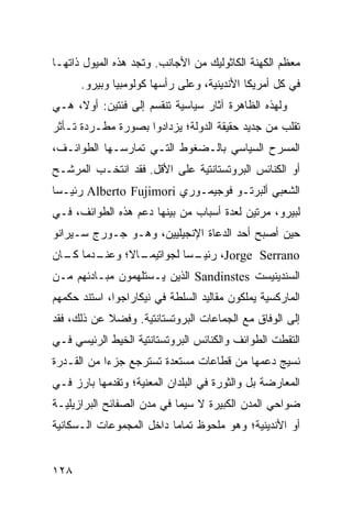 ‫ﻤﻌﻅﻡ ﺍﻟﻜﻬﻨﺔ ﺍﻟﻜﺎﺜﻭﻟﻴﻙ ﻤﻥ ﺍﻷﺠﺎﻨﺏ. ﻭﺘﺠﺩ ﻫﺫﻩ ﺍﻟﻤﻴﻭل ﺫﺍﺘﻬـﺎ‬
      ‫ﻓﻲ ﻜل ﺃﻤﺭﻴﻜﺎ ﺍﻷﻨﺩﻴﻨﻴﺔ، ﻭﻋﻠﻰ ﺭﺃﺴﻬﺎ ﻜﻭﻟﻭﻤﺒﻴﺎ ﻭﺒﻴﺭﻭ.‬
‫ﻭﻟﻬﺫﻩ ﺍﻟﻅﺎﻫﺭﺓ ﺁﺜﺎﺭ ﺴﻴﺎﺴﻴﺔ ﺘﻨﻘﺴﻡ ﺇﻟﻰ ﻓﺌﺘﻴﻥ: ﺃﻭ ﹰ، ﻫـﻲ‬
     ‫ﻻ‬
‫ﺘﻘﻠﺏ ﻤﻥ ﺠﺩﻴﺩ ﺤﻘﻴﻘﺔ ﺍﻟﺩﻭﻟﺔ؛ ﻴﺯﺩﺍﺩﻭﺍ ﺒﺼﻭﺭﺓ ﻤﻁـﺭﺩﺓ ﺘـﺄﺜﺭ‬
‫ﺍﻟﻤﺴﺭﺡ ﺍﻟﺴﻴﺎﺴﻲ ﺒﺎﻟـﻀﻐﻭﻁ ﺍﻟﺘـﻲ ﺘﻤﺎﺭﺴـﻬﺎ ﺍﻟﻁﻭﺍﺌـﻑ،‬
‫ﺃﻭ ﺍﻟﻜﻨﺎﺌﺱ ﺍﻟﺒﺭﻭﺘﺴﺘﺎﻨﺘﻴﺔ ﻋﻠﻰ ﺍﻷﻗل. ﻓﻘﺩ ﺍﻨﺘﺨـﺏ ﺍﻟﻤﺭﺸـﺢ‬
‫ﺍﻟﺸﻌﺒﻲ ﺃﻟﺒﺭﺘـﻭ ﻓﻭﺠﻴﻤـﻭﺭﻱ ‪ Alberto Fujimori‬ﺭﺌﻴـ ‪‬ﺎ‬
 ‫ﺴ‬
‫ﻟﺒﻴﺭﻭ، ﻤﺭﺘﻴﻥ ﻟﻌﺩﺓ ﺃﺴﺒﺎﺏ ﻤﻥ ﺒﻴﻨﻬﺎ ﺩﻋﻡ ﻫﺫﻩ ﺍﻟﻁﻭﺍﺌﻑ، ﻓـﻲ‬
‫ﺤﻴﻥ ﺃﺼﺒﺢ ﺃﺤﺩ ﺍﻟﺩﻋﺎﺓ ﺍﻹﻨﺠﻴﻠﻴﻴﻥ، ﻭﻫـﻭ ﺠـﻭﺭﺝ ﺴـﻴﺭﺍﻨﻭ‬
‫ـﺩﻤﺎ ـﺎﻥ‬
  ‫ـﺎﻻ؛ ﻭﻋﻨـ ﻜـ‬
             ‫ـ ‪‬ﺎ ﻟﺠﻭﺍﺘﻴﻤـ‬
                       ‫‪ ،Jorge Serrano‬ﺭﺌﻴـ ﺴ‬
‫ﺍﻟﺴﻨﺩﻴﻨﻴﺴﺕ ‪ Sandinstes‬ﺍﻟﺫﻴﻥ ﻴـﺴﺘﻠﻬﻤﻭﻥ ﻤﺒـﺎﺩﺌﻬﻡ ﻤـﻥ‬
‫ﺍﻟﻤﺎﺭﻜﺴﻴﺔ ﻴﻤﻠﻜﻭﻥ ﻤﻘﺎﻟﻴﺩ ﺍﻟﺴﻠﻁﺔ ﻓﻲ ﻨﻴﻜﺎﺭﺍﺠﻭﺍ، ﺍﺴﺘﻨﺩ ﺤﻜﻤﻬﻡ‬
‫ﺇﻟﻰ ﺍﻟﻭﻓﺎﻕ ﻤﻊ ﺍﻟﺠﻤﺎﻋﺎﺕ ﺍﻟﺒﺭﻭﺘﺴﺘﺎﻨﺘﻴﺔ. ﻭﻓﻀﻼ ﻋﻥ ﺫﻟﻙ، ﻓﻘﺩ‬
            ‫ﹰ‬
‫ﺍﻟﺘﻘﻁﺕ ﺍﻟﻁﻭﺍﺌﻑ ﻭﺍﻟﻜﻨﺎﺌﺱ ﺍﻟﺒﺭﻭﺘﺴﺘﺎﻨﺘﻴﺔ ﺍﻟﺨﻴﻁ ﺍﻟﺭﺌﻴﺴﻲ ﻓـﻲ‬
‫ﻨﺴﻴﺞ ﺩﻋﻤﻬﺎ ﻤﻥ ﻗﻁﺎﻋﺎﺕ ﻤﺴﺘﻌﺩﺓ ﺘﺴﺘﺭﺠﻊ ﺠﺯ ‪‬ﺍ ﻤﻥ ﺍﻟﻘـﺩﺭﺓ‬
            ‫ﺀ‬
‫ﺍﻟﻤﻌﺎﺭﻀﺔ ﺒل ﻭﺍﻟﺜﻭﺭﺓ ﻓﻲ ﺍﻟﺒﻠﺩﺍﻥ ﺍﻟﻤﻌﻨﻴﺔ؛ ﻭﺘﻘﺩﻤﻬﺎ ﺒﺎﺭﺯ ﻓـﻲ‬
‫ﻀﻭﺍﺤﻲ ﺍﻟﻤﺩﻥ ﺍﻟﻜﺒﻴﺭﺓ ﻻ ﺴﻴﻤﺎ ﻓﻲ ﻤﺩﻥ ﺍﻟﺼﻔﺎﺌﺢ ﺍﻟﺒﺭﺍﺯﻴﻠﻴـﺔ‬
‫ﺃﻭ ﺍﻷﻨﺩﻴﻨﻴﺔ؛ ﻭﻫﻭ ﻤﻠﺤﻭﻅ ﺘﻤﺎ ‪‬ﺎ ﺩﺍﺨل ﺍﻟﻤﺠﻤﻭﻋﺎﺕ ﺍﻟـﺴﻜﺎﻨﻴﺔ‬
                          ‫ﻤ‬


‫٨٢١‬                                             ‫إﻟﻰ اﻟﻔﻬﺮس‬
 