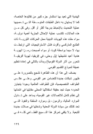 ‫ﺍﻟﻬﻨﺩﻴﺔ ﺍﻟﺘﻲ ﺘﻌﻴﺩ ﺒﻬﺎ ﺍﺴﺘﺜﻤﺎﺭ ﺠﺯﺀ ﻜﺒﻴﺭ ﻤﻥ ﺘﻘﺎﻟﻴﺩﻫﺎ ﺍﻟﺨﺎﺼﺔ،‬
‫ﻜﻤﺎ ﻻ ﻴﺴﺘﻬﺎﻥ ﺒﻪ ﺩﺍﺨل ﺍﻟﻁﺒﻘﺎﺕ ﺍﻟﻤﺘﻭﺴـﻁﺔ ﺍﻟﺘـﻲ ﺘـﺼﻴﺒﻬﺎ‬
‫ﻋﻤﻠﻴﺔ ﺍﻟﺘﺤﺩﻴﺙ ﺒﺎﻹﺤﺒﺎﻁ ﺒﺩﺭﺠﺔ ﺃﻜﺜﺭ ﺃﻭ ﺃﻗل. ﻭﻓﻲ ﻜل ﻤـﻥ‬
‫ﻫﺫﻩ ﺍﻟﺤﺎﻻﺕ، ﺘﻜﺘﺴﺏ ﻋﻤﻠﻴﺔ ﺍﻹﺤﻼل ﺍﻟﺠﺎﺭﻴﺔ ﺃﻫﻤﻴﺔ ﺩﻭﻟﻴـﺔ،‬
‫ﺴﻭﺍﺀ ﺤﻠﺕ ﻫﺫﻩ ﺍﻟﻬﻭﻴﺎﺕ ﺍﻟﺩﻴﻨﻴﺔ ﻤﺤل ﺍﻟﺤﺭﻜﺎﺕ ﺍﻟﺜﻭﺭﻴـﺔ ﺫﺍﺕ‬
‫ﺍﻟﻁﺎﺒﻊ ﺍﻟﻤﺎﺭﻜﺴﻲ ﻭﺃﻗﺭﺕ ﻓﺸل ﺍﻻﺴﺘﺭﺍﺘﻴﺠﻴﺎﺕ ﺍﻟﺘﻲ ﺍﺭﺘﺒﻁـﺕ‬
‫ﺒﻬﺎ، ﻻ ﺴﻴﻤﺎ ﺒﻭﺍﺴﻁﺔ ﻜﻭﺒﺎ، ﺃﻭ ﺴﻭﺍﺀ ﺃﺼﺒﺤﺕ ﺭﻤـ ‪‬ﺍ ﻟﻬﻭﻴـﺔ‬
        ‫ﺯ‬
‫ﻫﻨﺩﻴﺔ ﺃﻋﻴﺩ ﺘﻨﺸﻴﻁﻬﺎ )ﺒل ﻭﺤﺘﻰ، ﻓﻲ ﺇﻓﺭﻴﻘﻴﺎ، ﻟﻬﻭﻴﺔ ﺃﻓﺭﻴﻘﻴـﺔ‬
‫ﺘﺘﺤﺭﺭ ﻤﻥ ﺁﺜﺎﺭ ﺍﻟﺩﻭﻟﺔ ﺍﻟﻘﻭﻤﻴﺔ( ﻭﺒﺩﺃﺕ ﺒﺎﻟﺘﺎﻟﻲ ﻓﻲ ﺇﻋﺎﺩﺓ ﺘﻨﻅﻴﻡ‬
                             ‫ﻋﻤﻴﻘﺔ ﻟﻨﻤﻭﺫﺝ ﺍﻟﺘﻘﺴﻴﻡ ﺍﻟﻘﻭﻤﻲ.‬
‫ﻴﻀﺎﻑ ﺇﻟﻰ ﻫﺫﺍ ﺃﻥ ﻫﺫﻩ ﺍﻟﻅﺎﻫﺭﺓ ﺘﺸﺠﻊ ﺒﺎﻟﻀﺭﻭﺭﺓ ﻋﻠـﻰ‬
‫ﻅﻬﻭﺭ ﺸﺒﻜﺎﺕ ﺠﺩﻴﺩﺓ ﻟﻠﺘﻀﺎﻤﻥ ﻋﺒﺭ ﺍﻟﻘﻭﻤﻲ. ﻭﻋﻠـﻰ ﻋﻜـﺱ‬
‫ﺍﻟﻁﻭﺍﺌﻑ ﺍﻟﺘﺨﺼﻴﺼﻴﺔ، ﻓﺈﻥ ﻟﻠﻁﻭﺍﺌﻑ ﺍﻟﻌﺎﻟﻤﻴﺔ ﻭﺠﻭ ‪‬ﺍ ﻴﺘﺠﺎﻭﺯ‬
        ‫ﺩ‬
‫ﺍﻟﺤﺩﻭﺩ؛ ﺤﻴﺙ ﺘﺠﺩ ﺤﻘﻴﻘﺔ ﺍﺴﺘﻘﻼﻟﻬﺎ ﺍﻟﻤﺤﻠﻲ ﻤﻘﺎﺒﻠﻬﺎ ﻓﻲ ﺍﻨﺘﻤﺎﺌﻬﺎ‬
‫ﺇﻟﻰ ﻨﻅﺎﻡ ﻜﺎﻤل ﻟﻼﺘﺼﺎﻻﺕ ﻏﻴﺭ ﺍﻟﻘﻭﻤﻴﺔ، ﻴﺴﺎﻋﺩ ﻋﻠﻰ ﺘـﺩﺍﻭل‬
‫ﺍﻟﻤﻭﺍﺭﺩ ﺍﻟﻤﺎﻟﻴﺔ، ﻭﺍﻟﺭﻤﻭﺯ، ﺒل ﻭﻤﻭﺍﺭﺩ ﺍﻟﺴﻠﻁﺔ ﻭﺍﻟﻨﻔﻭﺫ ﺍﻟﺘـﻲ‬
‫ﺘﺤﺩ ﻜﺫﻟﻙ ﻤﻥ ﺴﻴﺎﺩﺓ ﺍﻟﺩﻭﻟﺔ ﺍﻟﻤﻌﻨﻴﺔ ﻭﺘﺩﺨﻠﻬﺎ ﻓﻲ ﺼﻼﺕ ﺠﺩﻴﺩﺓ‬
‫ﻟﻠﺘﺒﻌﻴﺔ. ﻭﻻ ﻴﻜﻔﻲ ﺘﻤﺭﻜﺯ ﻫﺫﺍ ﺍﻟﻨـﺴﻴﺞ ﺍﻟﻘﻁـﺎﻋﻲ ﻜﻠـﻪ ﻓـﻲ‬


‫٩٢١‬                                               ‫إﻟﻰ اﻟﻔﻬﺮس‬
 