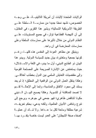 ‫ﺍﻟﻭﻻﻴﺎﺕ ﺍﻟﻤﺘﺤﺩﺓ ﻹﺜﺒﺎﺕ ﺃﻥ ﺃﻤﺭﻴﻜﺎ ﺍﻟﻼﺘﻴﻨﻴـﺔ، ﻋﻠـﻰ ﻭﺠـﻪ‬
‫ﺍﻟﺨﺼﻭﺹ، ﺘﺸﻬﺩ ﻨﻤ ﹰﺎ ﺠﺩﻴ ‪‬ﺍ ﻤﻥ ﻤﻤﺎﺭﺴـﺔ ﺍﻟـﺴﻠﻁﺔ ﻋﻠـﻰ‬
                         ‫ﺩ‬      ‫ﻁ‬
‫ﺍﻟﻁﺭﻴﻘﺔ ﺍﻷﻤﺭﻴﻜﻴﺔ ﺍﻟﺸﻤﺎﻟﻴﺔ؛ ﻭﻴﺸﻴﺭ ﻫﺫﺍ ﺍﻟﺘﻘﺭﻴﺭ، ﻓﻲ ﺍﻟﻤﻘﺎﺒل،‬
‫ﺇﻟﻰ ﺃﻥ ﺍﻟﻨﻬﻀﺔ ﺍﻟﻘﻁﺎﻋﻴﺔ ﺘﺅﺜﺭ، ﻓﻲ ﺠﻤﻴﻊ ﺍﻟﻤﺴﺘﻭﻴﺎﺕ، ﻋﻠـﻰ‬
‫ﺍﻟﻨﻅﺎﻡ ﺍﻟﺩﻭﻟﻲ ﻤﻥ ﺨﻼل ﺘﺄﺜﻴﺭﻫﺎ ﻋﻠﻰ ﻤﻤﺎﺭﺴﺎﺕ ﺍﻟﺴﻠﻁﺔ ﻭﻋﻠﻰ‬
                         ‫ﻤﻤﺎﺭﺴﺎﺕ ﺍﻟﻤﻌﺎﺭﻀﺔ ﻓﻲ ﺁﻥ ﻭﺍﺤﺩ.‬
                               ‫ٍ‬
‫ﻭﻴﻨﺒﺜﻕ ﻋﻥ ﻤﻅﺎﻫﺭ ﺍﻟﻌﻭﺩﺓ ﺇﻟﻰ ﺍﻟﻤﻘﺩﺱ ﻫﺫﻩ ﻜﻠﻬـﺎ، ﺭﻏـﻡ‬
‫ﻜﻭﻨﻬﺎ ﺠﻤﻌﻴﺔ ﻭﻤﺘﻐﺎﻴﺭﺓ، ﺒﻴﺎﻥ ﺠﺩﻴﺩ ﻟﻠﺴﻴﺎﺴﺔ ﺍﻟﺩﻭﻟﻴﺔ. ﻭﻴﺒﺩﻭ ﻫﺫﺍ‬
‫ﺍﻟﺒﻴﺎﻥ ﺫﻭ ﺍﻟﻁﺎﺒﻊ ﺍﻟﺩﻴﻨﻲ، ﺃﻭل ﻤﺎ ﻴﺒﺩﻭ، ﻓﻲ ﺍﻟﻠﻐﺔ ﻭﺍﻻﺴـﺘﺩﻻل؛‬
‫ﺤﻴﺙ ﻴﺴﺘﻌﺎﺽ ﻋﻥ ﺍﻹﺸﺎﺭﺓ ﺍﻟﺼﺭﻴﺤﺔ ﻋﻠﻰ ﺍﻟﻤﺼﻠﺤﺔ ﺍﻟﻘﻭﻤﻴﺔ‬
‫ﻭﺇﻟﻰ ﻤﻘﺘﻀﻴﺎﺕ ﺍﻟﺘﻌﺎﻴﺵ ﺍﻟﺴﻠﻤﻲ ﺒﻴﻥ ﺍﻟﺩﻭل ﺒﺨﻁﺎﺏ ﺃﺨﻼﻗـﻲ.‬
‫ﻭﻫﻜﺫﺍ ﻴﻨﺘﻘل ﺍﻟﻌﻤل ﺍﻟﺩﻭﻟﻲ ﻤﻥ ﺍﻟﻭﺍﻗﻌﻴﺔ ﺇﻟﻰ ﺍﻟﻤﻁﻠﻕ؛ ﺇﺫ ﻟﻡ ﻴﻌﺩ‬
‫ﻴﺴﺘﻨﺩ ﺇﻟﻰ ﻤﺠﺭﺩ ﺍﻻﺘﻔﺎﻕ ﻭﺍﻟﻤﻨﺎﺴﺒﺔ، ﻭﺇﻨﻤﺎ ﺇﻟﻰ ﺍﻹﺤﺎﻟـﺔ ﻟﻘـﻴﻡ‬
‫ﻻ ﺘﺼﻤﺩ ﻟﻠﻤﻨﺎﻗﺸﺔ ﺃﻭ ﻟﻠﺘﺴﻭﻴﺔ. ﻭﻫﻜﺫﺍ ﻴﺼﺒﺢ ﺍﻟﺒﻴـﺎﻥ ﺍﻟـﺩﻴﻨﻲ‬
‫ﻤﻜﻭ ﹰﺎ ﻟﺘﻨﺎﻗﺽ ﻅﺎﻫﺭﻱ؛ ﻓﻬﻭ ﺠﻤﻌﻲ ﻓﻲ ﺠﻭﻫﺭﻩ، ﻭﻴﺭﺠﻊ ﺇﻟﻰ‬
                                            ‫ﻨ‬
‫ﺘﻨﻭﻉ ﻭﺘﻨﺎﻓﺱ ﺍﻷﺩﻴﺎﻥ ﺍﻟﻌﺎﻟﻤﻴﺔ، ﻭﻟﻜﻨﻪ ﻴﺩﻋﻲ، ﺒﺤﻜﻡ ﺘﻌﺭﻴﻔـﻪ،‬
‫ﺸﺭﻋﻴﺔ ﻤﻁﻠﻘﺔ ﻭﻤﺎﻨﻌﺔ ﻟﻜل ﻤﺎ ﻋـﺩﺍﻫﺎ. ﻭﻻ ﺸـﻙ ﺃﻥ ﻋﻤﻠﻴـﺔ‬
‫"ﺇﻀﻔﺎﺀ ﺼﻔﺔ ﺍﻟﺸﻴﻁﺎﻥ" ﻋﻠﻰ ﺍﻟﻌﺩﻭ ﻟﻴﺴﺕ ﺨﺎﺼﺔ ﻴﺘﻔـﺭﺩ ﺒﻬـﺎ‬


‫٠٣١‬                                               ‫إﻟﻰ اﻟﻔﻬﺮس‬
 