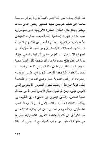 ‫ﻫﺫﺍ ﺍﻟﺒﻴﺎﻥ ﻭﺤﺩﻩ؛ ﻏﻴﺭ ﺃﻨﻬﺎ ﺘﺘﺴﻡ ﺒﺄﻫﻤﻴﺔ ﺒﺎﺭﺯﺓ ﻭﺘﺅﺩﻱ ﺒـﺼﻔﺔ‬
‫ﺨﺎﺼﺔ ﺇﻟﻰ ﺘﻨﻅﻴﻡ ﺘﺩﺭﻴﺠﻲ ﺠﺩﻴﺩ ﻟﻠﻤﻌﺎﻴﻴﺭ ﻭﻴﺸﻴﺭ ﺇﻟـﻰ ﺫﻟـﻙ‬
‫ﺒﻭﻀﻭﺡ ﺒﺎﻟﻎ ﻤﺜﺎل ﺍﺤﺘﻼل ﺍﻟﺴﻔﺎﺭﺓ ﺍﻷﻤﺭﻴﻜﻴﺔ ﻓـﻲ ﻁﻬـﺭﺍﻥ،‬
‫ﻋﻘﺏ ﺍﻨﺩﻻﻉ ﺍﻟﺜﻭﺭﺓ ﺍﻹﺴﻼﻤﻴﺔ؛ ﻓﻘﺩ ﺃﺼﺒﺤﺕ ﻤﺤﺎﺭﺒﺔ "ﺍﻟﺸﻴﻁﺎﻥ‬
‫ﺍﻷﻋﻅﻡ"، ﺒﺤﻜﻡ ﺍﻟﺘﻌﺭﻴﻑ، ﺼﻭﺭﺓ ﺃﺴﻤﻰ ﻤﻥ ﺍﺤﺘـﺭﺍﻡ ﺍﺘﻔﺎﻗﻴـﺔ‬
‫ﻓﻴﻨﻴﺎ ﺒﺸﺄﻥ ﺍﻟﺤﺼﺎﻨﺎﺕ ﺍﻟﺩﺒﻠﻭﻤﺎﺴﻴﺔ. ﻭﻤﻥ ﻨﻔﺱ ﺍﻟﻤﻨﻁﻠﻕ، ﻓـﺈﻥ‬
‫ﺍﻟﺼﺭﺍﻉ ﺍﻹﺴﺭﺍﺌﻴﻠﻲ ـ ﺍﻟﻌﺭﺒﻲ ﻴﻅﻬﺭ ﺃﻥ ﺍﻟﺒﻴﺎﻥ ﺍﻟﺩﻴﻨﻲ ﻟﺤﻘﻭﻕ‬
‫ﺩﻭﻟﺔ ﺇﺴﺭﺍﺌﻴل ﻴﻨﺘﺞ ﻤﺠﻤﻭﻋﺔ ﻤﻥ ﺍﻟﻔﺭﻀﻴﺎﺕ ﺘﻘﻠل ﺃﻴ ‪‬ﺎ ﺤﺼﺔ‬
     ‫ﻀ‬
‫ﻤﺎ ﻴﺒﺩﻭ ﻗﺎﺒﻼ ﻟﻠﺘﻔﺎﻭﺽ ﺩﺍﺨل ﻫﺫﺍ ﺍﻟﺼﺭﺍﻉ ﺫﺍﺘﻪ؛ ﺴﻭﺍﺀ ﻓﻴﻤـﺎ‬
                                         ‫ﹰ‬
‫ﻴﺨﺹ "ﺍﻟﺤﻘﻭﻕ ﺍﻟﺘﺎﺭﻴﺨﻴﺔ" ﻟﻠﺸﻌﺏ ﺍﻟﻴﻬـﻭﺩﻱ ﻋﻠـﻰ ﺠﻭﺩﻴـﻪ‬
‫ﻭﺴﻤﺭﻴﻪ، ﺃﻭ ﺭﻓﺽ ﺍﻟﺘﺴﻭﻴﺔ ﺒﺸﺄﻥ ﻭﻀﻊ ﺍﻟﻘـﺩﺱ ﺃﻭ ﻁﺒﻴﻌـﺔ‬
‫ﺇﻨﺸﺎﺀ ﺩﻭﻟﺔ ﺇﺴﺭﺍﺌﻴل، ﻭﻨﺸﻬﺩ ﺘﺤﻭل ﺍﻟﻘﺎﻤﻭﺱ ﺍﻟﻘـﺎﻨﻭﻨﻲ ﺇﻟـﻰ‬
‫ﻗﺎﻤﻭﺱ ﺩﻴﻨﻲ، ﻭﻤﻥ ﺜﻡ ﺘﺤﻭل ﻨﻅﺎﻡ ﺍﻻﺘﻔﺎﻕ ﺍﻟﺤﺭ ﺇﻟـﻰ ﻨﻅـﺎﻡ‬
‫ﺍﻟﻤﺒﺩﺃ ﺍﻟﻤﻘﺩﺱ، ﻭﺍﻟﻨﺴﻕ ﺍﻟﺒﺸﺭﻱ ﺇﻟﻰ ﺍﻟﻨﺴﻕ ﻓـﻭﻕ ﺍﻟﻁﺒﻴﻌـﻲ.‬
‫ﻭﻴﻜﺸﻑ ﺘﺸﺎﺒﻙ ﺍﻟﺨﻁـﺎﺏ ﺍﻹﺴـﻼﻤﻲ ﻓـﻲ ﻗﻠـﺏ ﺍﻟـﺸﻌﺏ‬
‫ﺍﻟﻔﻠﺴﻁﻴﻨﻲ، ﻭﻜﺄﻨﻪ ﺭﺠﻊ ﺍﻟﺼﺩﻯ، ﻋﻥ ﺍﻟﺭﺍﺩﻴﻜﺎﻟﻴﺔ ﺍﻟﻤﻨﺒﺜﻘﺔ ﻋﻥ‬
‫ﻫﺫﺍ ﺍﻻﻨﺯﻻﻕ ﻓﻲ ﺍﻟﻨﺒﺭﺓ. ﻤﻨﻅﻤﺔ ﺍﻟﺘﺤﺭﻴﺭ ﺍﻟﻔﻠﺴﻁﻴﻨﻴﺔ، ﺒﻘﺩﺭ ﻤﺎ‬
‫ﻫﻲ ﻤﻘﺒﻭﻟﺔ ﻜﻤﺤﺎﻭﺭ ﻤﻥ ﺠﺎﻨﺏ ﺍﻟﻤﺠﺘﻤـﻊ ﺍﻟـﺩﻭﻟﻲ، ﺘﺤـﺎﻓﻅ‬


‫١٣١‬                                             ‫إﻟﻰ اﻟﻔﻬﺮس‬
 