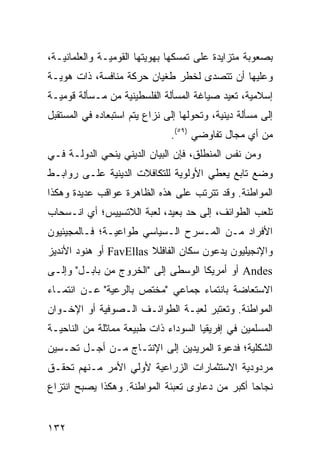 ‫ﺒﺼﻌﻭﺒﺔ ﻤﺘﺯﺍﻴﺩﺓ ﻋﻠﻰ ﺘﻤﺴﻜﻬﺎ ﺒﻬﻭﻴﺘﻬﺎ ﺍﻟﻘﻭﻤﻴـﺔ ﻭﺍﻟﻌﻠﻤﺎﻨﻴـﺔ،‬
‫ﻭﻋﻠﻴﻬﺎ ﺃﻥ ﺘﺘﺼﺩﻯ ﻟﺨﻁﺭ ﻁﻐﻴﺎﻥ ﺤﺭﻜﺔ ﻤﻨﺎﻓﺴﺔ، ﺫﺍﺕ ﻫﻭﻴـﺔ‬
‫ﺇﺴﻼﻤﻴﺔ، ﹸﻌﻴﺩ ﺼﻴﺎﻏﺔ ﺍﻟﻤﺴﺄﻟﺔ ﺍﻟﻔﻠﺴﻁﻴﻨﻴﺔ ﻤﻥ ﻤـﺴﺄﻟﺔ ﻗﻭﻤﻴـﺔ‬
                                             ‫ﺘ‬
‫ﺇﻟﻰ ﻤﺴﺄﻟﺔ ﺩﻴﻨﻴﺔ، ﻭﺘﺤﻭﻟﻬﺎ ﺇﻟﻰ ﻨﺯﺍﻉ ﻴﺘﻡ ﺍﺴﺘﺒﻌﺎﺩﻩ ﻓﻲ ﺍﻟﻤﺴﺘﻘﺒل‬
                               ‫ﻤﻥ ﺃﻱ ﻤﺠﺎل ﺘﻔﺎﻭﻀﻲ )٩٥(.‬
‫ﻭﻤﻥ ﻨﻔﺱ ﺍﻟﻤﻨﻁﻠﻕ، ﻓﺈﻥ ﺍﻟﺒﻴﺎﻥ ﺍﻟﺩﻴﻨﻲ ﻴﻨﺤﻲ ﺍﻟﺩﻭﻟـﺔ ﻓـﻲ‬
‫ﻭﻀﻊ ﺘﺎﺒﻊ ﻴﻌﻁﻲ ﺍﻷﻭﻟﻭﻴﺔ ﻟﻠﺘﻜﺎﻓﻼﺕ ﺍﻟﺩﻴﻨﻴﺔ ﻋﻠـﻰ ﺭﻭﺍﺒـﻁ‬
‫ﺍﻟﻤﻭﺍﻁﻨﺔ. ﻭﻗﺩ ﺘﺘﺭﺘﺏ ﻋﻠﻰ ﻫﺫﻩ ﺍﻟﻅﺎﻫﺭﺓ ﻋﻭﺍﻗﺏ ﻋﺩﻴﺩﺓ ﻭﻫﻜﺫﺍ‬
‫ﺘﻠﻌﺏ ﺍﻟﻁﻭﺍﺌﻑ، ﺇﻟﻰ ﺤﺩ ﺒﻌﻴﺩ، ﻟﻌﺒﺔ ﺍﻟﻼﺘﺴﻴﻴﺱ؛ ﺃﻱ ﺍﻨـﺴﺤﺎﺏ‬
‫ﺍﻷﻓﺭﺍﺩ ﻤـﻥ ﺍﻟﻤـﺴﺭﺡ ﺍﻟـﺴﻴﺎﺴﻲ ﻁﻭﺍﻋﻴـﺔ؛ ﻓـﺎﻟﻤﺠﻴﺌﻴﻭﻥ‬
‫ﻭﺍﻹﻨﺠﻴﻠﻴﻭﻥ ﻴﺩﻋﻭﻥ ﺴﻜﺎﻥ ﺍﻟﻔﺎﻓﻠﻼ ‪ FavEllas‬ﺃﻭ ﻫﻨﻭﺩ ﺍﻷﻨﺩﻴﺯ‬
‫‪ Andes‬ﺃﻭ ﺃﻤﺭﻴﻜﺎ ﺍﻟﻭﺴﻁﻰ ﺇﻟﻰ "ﺍﻟﺨﺭﻭﺝ ﻤﻥ ﺒﺎﺒـل" ﻭﺇﻟـﻰ‬
‫ﺍﻻﺴﺘﻌﺎﻀﺔ ﺒﺎﻨﺘﻤﺎﺀ ﺠﻤﺎﻋﻲ "ﻤﺨﺘﺹ ﺒﺎﻟﺭﻋﻴﺔ" ﻋـﻥ ﺍﻨﺘﻤـﺎﺀ‬
‫ﺍﻟﻤﻭﺍﻁﻨﺔ. ﻭﺘﻌﺘﺒﺭ ﻟﻌﺒـﺔ ﺍﻟﻁﻭﺍﺌـﻑ ﺍﻟـﺼﻭﻓﻴﺔ ﺃﻭ ﺍﻹﺨـﻭﺍﻥ‬
‫ﺍﻟﻤﺴﻠﻤﻴﻥ ﻓﻲ ﺇﻓﺭﻴﻘﻴﺎ ﺍﻟﺴﻭﺩﺍﺀ ﺫﺍﺕ ﻁﺒﻴﻌﺔ ﻤﻤﺎﺜﻠﺔ ﻤﻥ ﺍﻟﻨﺎﺤﻴـﺔ‬
‫ﺍﻟﺸﻜﻠﻴﺔ؛ ﻓﺩﻋﻭﺓ ﺍﻟﻤﺭﻴﺩﻴﻥ ﺇﻟﻰ ﺍﻹﻨﺘـﺎﺝ ﻤـﻥ ﺃﺠـل ﺘﺤـﺴﻴﻥ‬
‫ﻤﺭﺩﻭﺩﻴﺔ ﺍﻻﺴﺘﺜﻤﺎﺭﺍﺕ ﺍﻟﺯﺭﺍﻋﻴﺔ ﻷﻭﻟﻲ ﺍﻷﻤﺭ ﻤـﻨﻬﻡ ﺘﺤﻘـﻕ‬
‫ﻨﺠﺎ ‪‬ﺎ ﺃﻜﺒﺭ ﻤﻥ ﺩﻋﺎﻭﻯ ﺘﻌﺒﺌﺔ ﺍﻟﻤﻭﺍﻁﻨﺔ. ﻭﻫﻜﺫﺍ ﻴﺼﺒﺢ ﺍﻨﺘﺯﺍﻉ‬
                                                 ‫ﺤ‬


‫٢٣١‬                                               ‫إﻟﻰ اﻟﻔﻬﺮس‬
 