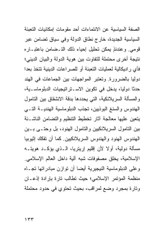 ‫ﺍﻟﺼﻔﺔ ﺍﻟﺴﻴﺎﺴﻴﺔ ﻋﻥ ﺍﻻﻨﺘﻤﺎﺀﺍﺕ ﺃﺤﺩ ﻤﻘﻭﻤﺎﺕ ﺇﻤﻜﺎﻨﻴﺎﺕ ﺍﻟﺘﻌﺒﺌﺔ‬
‫ﺍﻟﺴﻴﺎﺴﻴﺔ ﺍﻟﺠﺩﻴﺩﺓ، ﺨﺎﺭﺝ ﻨﻁﺎﻕ ﺍﻟﺩﻭﻟﺔ ﻭﻓﻲ ﺴﻴﺎﻕ ﺘﻀﺎﻤﻥ ﻋﺒﺭ‬
‫ﻗﻭﻤﻲ. ﻭﻋﻨﺩﺌﺫ ﻴﻤﻜﻥ ﺘﺤﻠﻴل ﺇﺤﻴﺎﺀ ﺫﻟﻙ ﺍﻟﺘـﻀﺎﻤﻥ ﺒﺎﻋﺘﺒـﺎﺭﻩ‬
                                        ‫ٍ‬
‫ﻨﺘﻴﺠﺔ ﺃﺨﺭﻯ ﻤﺤﺘﻤﻠﺔ ﻟﻠﺘﻔﺎﻭﺕ ﺒﻴﻥ ﻫﻭﻴﺔ ﺍﻟﺩﻭﻟﺔ ﻭﺍﻟﺒﻴﺎﻥ ﺍﻟﺩﻴﻨﻲ؛‬
‫ﻓﺄﻱ ﺭﺍﺩﻴﻜﺎﻟﻴﺔ ﻟﻌﻤﻠﻴﺎﺕ ﺍﻟﺘﻌﺒﺌﺔ ﺃﻭ ﻟﻠﺼﺭﺍﻋﺎﺕ ﺍﻟﺩﻴﻨﻴﺔ ﺘﺘﺨﺫ ‪‬ﻌ ‪‬ﺍ‬
 ‫ﺒﺩ‬
‫ﺩﻭﻟ ‪‬ﺎ ﺒﺎﻟﻀﺭﻭﺭﺓ. ﻭﺘﻌﺘﺒﺭ ﺍﻟﻤﻭﺍﺠﻬﺎﺕ ﺒﻴﻥ ﺍﻟﺠﻤﺎﻋﺎﺕ ﻓﻲ ﺍﻟﻬﻨﺩ‬
                                                  ‫ﻴ‬
‫ﺤﺩ ﹰﺎ ﺩﻭﻟ ‪‬ﺎ، ﻴﺩﺨل ﻓﻲ ﺘﻜﻭﻴﻥ ﺍﻻﺴـﺘﺭﺍﺘﻴﺠﻴﺎﺕ ﺍﻟﺩﺒﻠﻭﻤﺎﺴـﻴﺔ،‬
                                            ‫ﻴ‬      ‫ﺜ‬
‫ﻭﺍﻟﻤﺴﺄﻟﺔ ﺍﻟﺴﺭﻴﻼﻨﻜﻴﺔ، ﺍﻟﺘﻲ ﻴﺤﺩﺩﻫﺎ ﺒﺩﻗﺔ ﺍﻻﻨﺸﻘﺎﻕ ﺒﻴﻥ ﺍﻟﺘﺎﻤﻭل‬
‫ﺍﻟﻬﻨﺩﻭﺱ ﻭﺍﻟﺴﻨﻎ ﺍﻟﺒﻭﺫﻴﻴﻥ، ﺘﺠﺫﺏ ﺍﻟﺩﺒﻠﻭﻤﺎﺴﻴﺔ ﺍﻟﻬﻨﺩﻴـﺔ ﺍﻟﺘـﻲ‬
‫ﻴﺘﻌﻴﻥ ﻋﻠﻴﻬﺎ ﻤﻌﺎﻟﺠﺔ ﺁﺜﺎﺭ ﺘﺨﻁﻴﻁ ﺍﻟﺘﻨﻅﻴﻡ ﻭﺍﻟﺘﻀﺎﻤﻥ ﺍﻟﻨﺎﺸـﺌﺔ‬
‫ﺒﻴﻥ ﺍﻟﺘﺎﻤﻭل ﺍﻟﺴﺭﻴﻼﻨﻜﻴﻴﻥ ﻭﺍﻟﺘﺎﻤﻭل ﺍﻟﻬﻨﻭﺩ، ﺒل ﻭﺤﺘـﻰ ﺒـﻴﻥ‬
‫ﺍﻟﻬﻨﺩﻭﺱ ﺍﻟﻬﻨﻭﺩ ﻭﺍﻟﻬﻨﺩﻭﺱ ﺍﻟﺴﺭﻴﻼﻨﻜﻴﻴﻥ. ﻜﻤﺎ ﺃﻥ ﺘﻔﻜﻙ ﺇﺜﻴﻭﺒﻴﺎ‬
‫ﻤﺴﺄﻟﺔ ﺩﻭﻟﻴﺔ، ﺃﻭﻻ ﻷﻥ ﺇﻗﻠﻴﻡ ﺇﺭﻴﺘﺭﻴﺎ، ﺍﻟـﺫﻱ ﻴﺅﻜـﺩ ﻫﻭﻴﺘـﻪ‬
                                     ‫ﹰ‬
‫ﺍﻹﺴﻼﻤﻴﺔ، ﻴﺨﻠﻕ ﻤﺼﻔﻭﻓﺎﺕ ﺸﺒﻪ ﺁﻟﻴﺔ ﺩﺍﺨل ﺍﻟﻌﺎﻟﻡ ﺍﻹﺴﻼﻤﻲ.‬
‫ﻭﻋﻠﻰ ﺍﻟﺩﺒﻠﻭﻤﺎﺴﻴﺔ ﺍﻟﻨﻴﺠﻴﺭﻴﺔ ﺃﻴ ‪‬ﺎ ﺃﻥ ﺘﻭﺍﺯﻥ ﻤﺒﺎﺩﺭﺍﺘﻬﺎ ﺘﺠـﺎﻩ‬
                          ‫ﻀ‬
‫ﻤﻨﻅﻤﺔ ﺍﻟﻤﺅﺘﻤﺭ ﺍﻹﺴﻼﻤﻲ؛ ﺤﻴﺙ ﺘﻁﺎﻟﺏ ﺘﺎﺭﺓ ﺒﺈﺭﺍﺩﺓ ﺇﺫﻋـﺎﻥ‬
‫ﻭﺘﺎﺭﺓ ﺒﻤﺠﺭﺩ ﻭﻀﻊ ﻟﻤﺭﺍﻗﺏ، ﺒﺤﻴﺙ ﺘﺤﺘﻭﻱ ﻓﻲ ﺤﺩﻭﺩ ﻤﺤﺘﻤﻠﺔ‬




‫٣٣١‬                                                 ‫إﻟﻰ اﻟﻔﻬﺮس‬
 