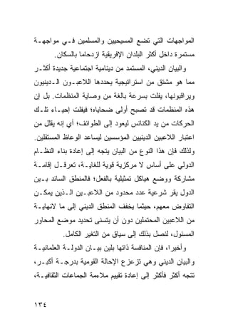 ‫ﺍﻟﻤﻭﺍﺠﻬﺎﺕ ﺍﻟﺘﻲ ﺘﻀﻊ ﺍﻟﻤﺴﻴﺤﻴﻴﻥ ﻭﺍﻟﻤﺴﻠﻤﻴﻥ ﻓـﻲ ﻤﻭﺍﺠﻬـﺔ‬
       ‫ﻤﺴﺘﻤﺭﺓ ﺩﺍﺨل ﺃﻜﺜﺭ ﺍﻟﺒﻠﺩﺍﻥ ﺍﻹﻓﺭﻴﻘﻴﺔ ﺍﺯﺩﺤﺎ ‪‬ﺎ ﺒﺎﻟﺴﻜﺎﻥ.‬
                 ‫ﻤ‬
‫ﻭﺍﻟﺒﻴﺎﻥ ﺍﻟﺩﻴﻨﻲ، ﺍﻟﻤﺴﺘﻤﺩ ﻤﻥ ﺩﻴﻨﺎﻤﻴﺔ ﺍﺠﺘﻤﺎﻋﻴﺔ ﺠﺩﻴﺩﺓ ﺃﻜﺜـﺭ‬
‫ﻤﻤﺎ ﻫﻭ ﻤﺸﺘﻕ ﻤﻥ ﺍﺴﺘﺭﺍﺘﻴﺠﻴﺔ ﻴﺤﺩﺩﻫﺎ ﺍﻟﻼﻋﺒـﻭﻥ ﺍﻟـﺩﻴﻨﻴﻭﻥ‬
‫ﻭﻴﺭﺍﻗﺒﻭﻨﻬﺎ، ﻴﻔﻠﺕ ﺒﺴﺭﻋﺔ ﺒﺎﻟﻐﺔ ﻤﻥ ﻭﺼﺎﻴﺔ ﺍﻟﻤﻨﻅﻤﺎﺕ. ﺒل ﺇﻥ‬
‫ﻫﺫﻩ ﺍﻟﻤﻨﻅﻤﺎﺕ ﻗﺩ ﺘﺼﺒﺢ ﺃﻭﻟﻰ ﻀﺤﺎﻴﺎﻩ؛ ﻓﻴﻔﻠﺕ ﺇﺤﻴـﺎﺀ ﺘﻠـﻙ‬
‫ﺍﻟﺤﺭﻜﺎﺕ ﻤﻥ ﻴﺩ ﺍﻟﻜﻨﺎﺌﺱ ﻟﻴﻌﻭﺩ ﺇﻟﻰ ﺍﻟﻁﻭﺍﺌﻑ؛ ﺃﻱ ﺇﻨﻪ ﻴﻘﻠل ﻤﻥ‬
‫ﺍﻋﺘﺒﺎﺭ ﺍﻟﻼﻋﺒﻴﻥ ﺍﻟﺩﻴﻨﻴﻴﻥ ﺍﻟﻤﺅﺴﺴﻴﻥ ﻟﻴﺴﺎﻋﺩ ﺍﻟﻭﻋﺎﻅ ﺍﻟﻤﺴﺘﻘﻠﻴﻥ.‬
‫ﻭﻟﺫﻟﻙ ﻓﺈﻥ ﻫﺫﺍ ﺍﻟﻨﻭﻉ ﻤﻥ ﺍﻟﺒﻴﺎﻥ ﻴﺘﺠﻪ ﺇﻟﻰ ﺇﻋﺎﺩﺓ ﺒﻨﺎﺀ ﺍﻟﻨﻅـﺎﻡ‬
‫ﺍﻟﺩﻭﻟﻲ ﻋﻠﻰ ﺃﺴﺎﺱ ﻻ ﻤﺭﻜﺯﻴﺔ ﻗﻭﻴﺔ ﻟﻠﻐﺎﻴـﺔ، ﺘﻌﺭﻗـل ﺇﻗﺎﻤـﺔ‬
‫ﻤﺸﺎﺭﻜﺔ ﻭﻭﻀﻊ ﻫﻴﺎﻜل ﺘﻤﺜﻴﻠﻴﺔ ﺒﺎﻟﻔﻌل؛ ﻓﺎﻟﻤﻨﻁﻕ ﺍﻟﺴﺎﺌﺩ ﺒـﻴﻥ‬
‫ﺍﻟﺩﻭل ﻴﻘﺭ ﺸﺭﻋﻴﺔ ﻋﺩﺩ ﻤﺤﺩﻭﺩ ﻤﻥ ﺍﻟﻼﻋﺒـﻴﻥ ﺍﻟـﺫﻴﻥ ﻴﻤﻜـﻥ‬
‫ﺍﻟﺘﻔﺎﻭﺽ ﻤﻌﻬﻡ، ﺤﻴﺜﻤﺎ ‪‬ﺨﻔﻑ ﺍﻟﻤﻨﻁﻕ ﺍﻟﺩﻴﻨﻲ ﺇﻟﻰ ﻤﺎ ﻻﻨﻬﺎﻴـﺔ‬
                                ‫ﻴ‬
‫ﻤﻥ ﺍﻟﻼﻋﺒﻴﻥ ﺍﻟﻤﺤﺘﻤﻠﻴﻥ ﺩﻭﻥ ﺃﻥ ﻴﺘﺴﻨﻰ ﺘﺤﺩﻴﺩ ﻤﻭﻀﻊ ﺍﻟﻤﺤﺎﻭﺭ‬
          ‫ﺍﻟﻤﺴﺌﻭل، ﻟﻨﺼل ﺒﺫﻟﻙ ﺇﻟﻰ ﺴﻴﺎﻕ ﻤﻥ ﺍﻟﺘﻐﻴﺭ ﺍﻟﻜﺎﻤل.‬
‫ﻭﺃﺨﻴ ‪‬ﺍ، ﻓﺈﻥ ﺍﻟﻤﻨﺎﻓﺴﺔ ﺫﺍﺘﻬﺎ ﺒﻠﻴﻥ ﺒﻴـﺎﻥ ﺍﻟﺩﻭﻟـﺔ ﺍﻟﻌﻠﻤﺎﻨﻴـﺔ‬
                                                   ‫ﺭ‬
‫ﻭﺍﻟﺒﻴﺎﻥ ﺍﻟﺩﻴﻨﻲ ﻭﻫﻲ ﺘﺯﻋﺯﻉ ﺍﻹﺤﺎﻟﺔ ﺍﻟﻘﻭﻤﻴﺔ ﺒﺩﺭﺠـﺔ ﺃﻜﺒـﺭ،‬
‫ﺘﺘﺠﻪ ﺃﻜﺜﺭ ﻓﺄﻜﺜﺭ ﺇﻟﻰ ﺇﻋﺎﺩﺓ ﺘﻘﻴﻴﻡ ﻤﻼﺀﻤﺔ ﺍﻟﺠﻤﺎﻋﺎﺕ ﺍﻟﺜﻘﺎﻓﻴـﺔ،‬


‫٤٣١‬                                                 ‫إﻟﻰ اﻟﻔﻬﺮس‬
 