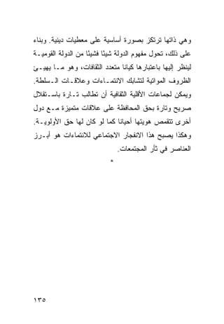 ‫ﻭﻫﻲ ﺫﺍﺘﻬﺎ ﺘﺭﺘﻜﺯ ﺒﺼﻭﺭﺓ ﺃﺴﺎﺴﻴﺔ ﻋﻠﻰ ﻤﻌﻁﻴﺎﺕ ﺩﻴﻨﻴﺔ. ﻭﺒﻨﺎﺀ‬
‫‪‬‬
‫ﻋﻠﻰ ﺫﻟﻙ، ﺘﺤﻭل ﻤﻔﻬﻭﻡ ﺍﻟﺩﻭﻟﺔ ﺸﻴ ًﺎ ﻓﺸﻴ ًﺎ ﻤﻥ ﺍﻟﺩﻭﻟﺔ ﺍﻟﻘﻭﻤﻴـﺔ‬
                    ‫ﺌ‬      ‫ﺌ‬
‫ﻟﻴﻨﻅﺭ ﺇﻟﻴﻬﺎ ﺒﺎﻋﺘﺒﺎﺭﻫﺎ ﻜﻴﺎ ﹰﺎ ﻤﺘﻌﺩﺩ ﺍﻟﺜﻘﺎﻓﺎﺕ، ﻭﻫﻭ ﻤـﺎ ﻴﻬﻴـﺊ‬
                               ‫ﻨ‬
‫ﺍﻟﻅﺭﻭﻑ ﺍﻟﻤﻭﺍﺘﻴﺔ ﻟﺘﺸﺎﺒﻙ ﺍﻻﻨﺘﻤـﺎﺀﺍﺕ ﻭﻋﻼﻗـﺎﺕ ﺍﻟـﺴﻠﻁﺔ.‬
‫ﻭﻴﻤﻜﻥ ﻟﺠﻤﺎﻋﺎﺕ ﺍﻷﻗﻠﻴﺔ ﺍﻟﺜﻘﺎﻓﻴﺔ ﺃﻥ ﺘﻁﺎﻟﺏ ﺘـﺎﺭﺓ ﺒﺎﺴـﺘﻘﻼل‬
‫ﺼﺭﻴﺢ ﻭﺘﺎﺭﺓ ﺒﺤﻕ ﺍﻟﻤﺤﺎﻓﻅﺔ ﻋﻠﻰ ﻋﻼﻗﺎﺕ ﻤﺘﻤﻴﺯﺓ ﻤـﻊ ﺩﻭل‬
‫ﺃﺨﺭﻯ ﺘﺘﻘﻤﺹ ﻫﻭﻴﺘﻬﺎ ﺃﺤﻴﺎ ﹰﺎ ﻜﻤﺎ ﻟﻭ ﻜﺎﻥ ﻟﻬﺎ ﺤﻕ ﺍﻷﻭﻟﻭﻴـﺔ.‬
                             ‫ﻨ‬
‫ﻭﻫﻜﺫﺍ ﻴﺼﺒﺢ ﻫﺫﺍ ﺍﻻﻨﻔﺠﺎﺭ ﺍﻻﺠﺘﻤﺎﻋﻲ ﻟﻼﻨﺘﻤﺎﺀﺍﺕ ﻫﻭ ﺃﺒـﺭﺯ‬
                                ‫ﺍﻟﻌﻨﺎﺼﺭ ﻓﻲ ﺜﺄﺭ ﺍﻟﻤﺠﺘﻤﻌﺎﺕ.‬
                            ‫*‬




‫٥٣١‬                                               ‫إﻟﻰ اﻟﻔﻬﺮس‬
 