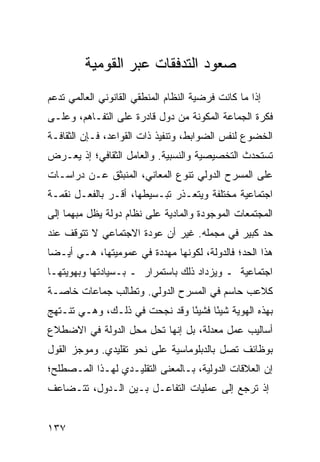 ‫ﺼﻌﻭﺩ ﺍﻟﺘﺩﻓﻘﺎﺕ ﻋﺒﺭ ﺍﻟﻘﻭﻤﻴﺔ‬
‫ﺇﺫﺍ ﻤﺎ ﻜﺎﻨﺕ ﻓﺭﻀﻴﺔ ﺍﻟﻨﻅﺎﻡ ﺍﻟﻤﻨﻁﻘﻲ ﺍﻟﻘﺎﻨﻭﻨﻲ ﺍﻟﻌﺎﻟﻤﻲ ﹸﺩﻋﻡ‬
   ‫ﺘ‬
‫ﻓﻜﺭﺓ ﺍﻟﺠﻤﺎﻋﺔ ﺍﻟ ‪‬ﻜﻭﻨﺔ ﻤﻥ ﺩﻭل ﻗﺎﺩﺭﺓ ﻋﻠﻰ ﺍﻟﺘﻔـﺎﻫﻡ، ﻭﻋﻠـﻰ‬
                                     ‫ﻤ‬
‫ﺍﻟﺨﻀﻭﻉ ﻟﻨﻔﺱ ﺍﻟﻀﻭﺍﺒﻁ، ﻭﺘﻨﻔﻴﺫ ﺫﺍﺕ ﺍﻟﻘﻭﺍﻋﺩ، ﻓـﺈﻥ ﺍﻟﺜﻘﺎﻓـﺔ‬
‫ﺘﺴﺘﺤﺩﺙ ﺍﻟﺘﺨﺼﻴﺼﻴﺔ ﻭﺍﻟﻨﺴﺒﻴﺔ. ﻭﺍﻟﻌﺎﻤل ﺍﻟﺜﻘﺎﻓﻲ؛ ﺇﺫ ﻴﻌـﺭﺽ‬
‫ﻋﻠﻰ ﺍﻟﻤﺴﺭﺡ ﺍﻟﺩﻭﻟﻲ ﺘﻨﻭﻉ ﺍﻟﻤﻌﺎﻨﻲ، ﺍﻟﻤﻨﺒﺜﻕ ﻋـﻥ ﺩﺭﺍﺴـﺎﺕ‬
‫ﺍﺠﺘﻤﺎﻋﻴﺔ ﻤﺨﺘﻠﻔﺔ ﻭﻴﺘﻌـﺫﺭ ﺘﺒـﺴﻴﻁﻬﺎ، ﺃﻗـﺭ ﺒﺎﻟﻔﻌـل ﻨﻘﻤـﺔ‬
‫ﺍﻟﻤﺠﺘﻤﻌﺎﺕ ﺍﻟﻤﻭﺠﻭﺩﺓ ﻭﺍﻟﻤﺎﺩﻴﺔ ﻋﻠﻰ ﻨﻅﺎﻡ ﺩﻭﻟﺔ ﻴﻅل ﻤﺒﻬ ‪‬ﺎ ﺇﻟﻰ‬
     ‫ﻤ‬
‫ﺤﺩ ﻜﺒﻴﺭ ﻓﻲ ﻤﺠﻤﻠﻪ. ﻏﻴﺭ ﺃﻥ ﻋﻭﺩﺓ ﺍﻻﺠﺘﻤﺎﻋﻲ ﻻ ﺘﺘﻭﻗﻑ ﻋﻨﺩ‬
‫ﻫﺫﺍ ﺍﻟﺤﺩ؛ ﻓﺎﻟﺩﻭﻟﺔ، ﻟﻜﻭﻨﻬﺎ ﻤﻬﺩﺩﺓ ﻓﻲ ﻋﻤﻭﻤﻴﺘﻬﺎ، ﻫـﻲ ﺃﻴـ ‪‬ﺎ‬
 ‫ﻀ‬
‫ﺍﺠﺘﻤﺎﻋﻴﺔ ـ ﻭﻴﺯﺩﺍﺩ ﺫﻟﻙ ﺒﺎﺴﺘﻤﺭﺍﺭ ـ ﺒـﺴﻴﺎﺩﺘﻬﺎ ﻭﺒﻬﻭﻴﺘﻬـﺎ‬
‫ﻜﻼﻋﺏ ﺤﺎﺴﻡ ﻓﻲ ﺍﻟﻤﺴﺭﺡ ﺍﻟﺩﻭﻟﻲ. ﻭ ﹸﻁﺎﻟﺏ ﺠﻤﺎﻋﺎﺕ ﺨﺎﺼـﺔ‬
                 ‫ﺘ‬
‫ﺒﻬﺫﻩ ﺍﻟﻬﻭﻴﺔ ﺸﻴ ًﺎ ﻓﺸﻴ ًﺎ ﻭﻗﺩ ﻨﺠﺤﺕ ﻓﻲ ﺫﻟـﻙ، ﻭﻫـﻲ ﺘﻨـﺘﻬﺞ‬
                               ‫ﺌ‬      ‫ﺌ‬
‫ﺃﺴﺎﻟﻴﺏ ﻋﻤل ﻤﻌﺩﻟﺔ، ﺒل ﺇﻨﻬﺎ ﺘﺤل ﻤﺤل ﺍﻟﺩﻭﻟﺔ ﻓﻲ ﺍﻻﻀﻁﻼﻉ‬
‫ﺒﻭﻅﺎﺌﻑ ﺘﺼل ﺒﺎﻟﺩﺒﻠﻭﻤﺎﺴﻴﺔ ﻋﻠﻰ ﻨﺤﻭ ﺘﻘﻠﻴﺩﻱ. ﻭﻤﻭﺠﺯ ﺍﻟﻘﻭل‬
‫ﺇﻥ ﺍﻟﻌﻼﻗﺎﺕ ﺍﻟﺩﻭﻟﻴﺔ، ﺒـﺎﻟﻤﻌﻨﻰ ﺍﻟﺘﻘﻠﻴـﺩﻱ ﻟﻬـﺫﺍ ﺍﻟﻤـﺼﻁﻠﺢ؛‬
‫ﺇﺫ ﺘﺭﺠﻊ ﺇﻟﻰ ﻋﻤﻠﻴﺎﺕ ﺍﻟﺘﻔﺎﻋـل ﺒـﻴﻥ ﺍﻟـﺩﻭل، ﺘﺘـﻀﺎﻋﻑ‬


‫٧٣١‬                                              ‫إﻟﻰ اﻟﻔﻬﺮس‬
 