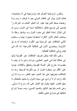 ‫ﻭﺘﻘﺘﺭﻥ ﺍﺯﺩﻭﺍﺠﻴﺔ ﺍﻟﻌﻭﺍﻟﻡ ﻫﺫﻩ ﺒﺎﺯﺩﻭﺍﺠﻴﺔ ﻓﻲ ﺍﻟـﺩﻴﻨﺎﻤﻴﺎﺕ؛‬
‫ﻓﻌﺎﻟﻡ ﺍﻟﺩﻭل ﻴﺅﺜﺭ ﻓﻲ ﺍﻟﻨﻅﺎﻡ ﺍﻟﺩﻭﻟﻲ ﺒﻐﻴـﺔ ﺘﻭﻁﻴـﺩ ﻭﺠـﻭﺩﺓ‬
‫ﻭﺇﻀﻔﺎﺀ ﺼﻔﺔ ﺍﻟﺸﺭﻋﻴﺔ ﻋﻠﻴﻪ. ﺃﻤﺎ ﺍﻟﻌﺎﻟﻡ "ﺍﻟﻤﺘﻌـﺩﺩ ﺍﻟﻤﺭﺍﻜـﺯ"‬
‫ﻓﻴﺴﻌﻰ ﺇﻟﻰ ﺘﻭﺴﻴﻊ ﻨﻁﺎﻕ ﺍﺴﺘﻘﻼﻟﻴﺘﻪ ﻨﺴﺒﺔ ﺇﻟﻰ ﺍﻟﺩﻭل، ﻭﻤﻥ ﺜﻡ‬
‫ﺇﻟﻰ ﺍﺒﺘﺫﺍل ﺇﻋﺎﺩﺓ ﺍﻟﻨﻅﺭ ﻓﻲ ﺤﺩﻭﺩ ﺍﻟﺩﻭل ﻭﺴـﻴﺎﺩﺘﻬﺎ. ﻭﻫﻜـﺫﺍ‬
‫ﻴﺴﺘﺨﺩﻡ ﺍﻟﻌﺎﻟﻡ ﺍﻷﻭل ﺍﻹﻜﺭﺍﻩ ﺍﺴﺘﺨﺩﺍ ‪‬ﺎ ﻤﺘﻤﻴ ‪‬ﺍ، ﺒﻴﻨﻤﺎ ﻴـﺴﺘﺨﺩﻡ‬
                ‫ﺯ‬       ‫ﻤ‬
‫ﺍﻟﺜﺎﻨﻲ ﺍﻟﻌﻼﻗﺎﺕ ﻏﻴﺭ ﺍﻟﺭﺴﻤﻴﺔ ﺒﻴﻥ ﺍﻷﻓﺭﺍﺩ ﺍﺴﺘﺨﺩﺍ ‪‬ﺎ ﻟﻪ ﺤـﻕ‬
        ‫ﻤ‬
‫ﺍﻷﻭﻟﻭﻴﺔ. ﻭﻴﻨﻀﻭﻱ ﺍﻷﻭل ﻓﻲ ﺇﺸﻜﺎﻟﻴﺔ ﺍﻟﺸﺭﻋﻴﺔ، ﺃﻤﺎ ﺍﻟﺜـﺎﻨﻲ‬
                                ‫ﻓﻴﻨﺩﺭﺝ ﻓﻲ ﺇﺸﻜﺎﻟﻴﺔ ﺍﻟﻔﻌﺎﻟﻴﺔ.‬
‫ﻭﻋﻠﻰ ﺫﻟﻙ ﻓﺈﻨﻪ ﻴﻤﻜﻥ ﺘﻌﺭﻴﻑ ﺍﻟﻌﻼﻗﺎﺕ ﻋﺒﺭ ﺍﻟﻘﻭﻤﻴﺔ ﺒﺄﻨﻬﺎ‬
‫ﺃﻱ ﻋﻼﻗﺔ ﺘﻨﺸﺄ ﻓﻲ ﺍﻟﺤﻴﺯ ﺍﻟﻌﺎﻟﻤﻲ، ﺒﺈﺭﺍﺩﺓ ﻭﺍﻋﻴـﺔ ﺃﻭ ﺒﻐﺎﻴـﺔ‬
‫ﻤﻘﺼﻭﺩﺓ، ﺨﺎﺭﺝ ﺃﻁﺭ ﺍﻟﺩﻭﻟﺔ ﺍﻟﻘﻭﻤﻴﺔ ﻭﺘﺘﺤﻘﻕ ﺒﺎﻹﻓﻼﺕ ﺠﺯﺌ ‪‬ﺎ‬
 ‫ﻴ‬
‫ﻋﻠﻰ ﺍﻷﻗل ﻤﻥ ﺴﻴﻁﺭﺓ ﺍﻟﺩﻭل ﺃﻭ ﻤﻥ ﺘﺄﺜﻴﺭﻫﺎ ﺍﻟﻭﺴﻴﻁ. ﻭﻫـﺫﻩ‬
‫ﺍﻟﻌﻼﻗﺎﺕ ﺒﺘﻌﺭﻴﻔﻬﺎ ﻋﻠﻰ ﻫﺫﺍ ﺍﻟﻨﺤﻭ، ﺘﻌﻴﺩ ﺍﻟﻨﻅﺭ، ﺴـﻭﺍﺀ ﻜـﺎﻥ‬
‫ﺫﻟﻙ ﺇﺭﺍﺩ ‪‬ﺎ ﺃﻡ ﻻ ﺇﺭﺍﺩﻱ، ﻓﻲ ﺴﻴﺎﺩﺓ ﺍﻟﺩﻭل ﻭﺍﺩﻋﺎﺌﻬﺎ ﺒﺎﻟﻤﻁﺎﻟﺒـﺔ‬
                                                ‫ﻴ‬
‫ﺒﺤﻕ ﻗﺎﺼﺭ ﻋﻠﻴﻬﺎ ﻴﺨﻭل ﻟﻬﺎ ﺍﻟﻌﻤل ﻋﻠﻰ ﺍﻟﻤـﺴﺭﺡ ﺍﻟـﺩﻭﻟﻲ.‬
‫ﻭﻫﻲ ﺘﺘﺴﻡ ﺒﺘﻨﻭﻋﻬﺎ ﺍﻟﺒﺎﻟﻎ، ﻭﻗﺩﻤﻬﺎ ﺍﻟﻨﺴﺒﻲ، ﻭﺼـﻌﻭﺒﺔ ﺇﺩﺭﺍﺝ‬
                           ‫ﺘﺤﻠﻴﻠﻬﺎ ﻓﻲ ﻨﻤﻭﺫﺝ ﻋﻤﻠﻲ ﺒﺎﻟﻔﻌل.‬


‫٠٤١‬                                                ‫إﻟﻰ اﻟﻔﻬﺮس‬
 