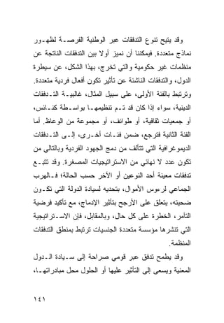 ‫ﻭﻗﺩ ﻴﺘﻴﺢ ﺘﻨﻭﻉ ﺍﻟﺘﺩﻓﻘﺎﺕ ﻋﺒﺭ ﺍﻟﻭﻁﻨﻴﺔ ﺍﻟﻔﺭﺼـﺔ ﻟﻅﻬـﻭﺭ‬
                                            ‫‪‬‬
‫ﻨﻤﺎﺫﺝ ﻤﺘﻌﺩﺩﺓ. ﻓﻴﻤﻜﻨﻨﺎ ﺃﻥ ﻨﻤﻴﺯ ﺃﻭﻻ ﺒﻴﻥ ﺍﻟﺘﺩﻓﻘﺎﺕ ﺍﻟﻨﺎﺘﺠﺔ ﻋﻥ‬
                        ‫ﹰ‬
‫ﻤﻨﻅﻤﺎﺕ ﻏﻴﺭ ﺤﻜﻭﻤﻴﺔ ﻭﺍﻟﺘﻲ ﺘﺨﺭﺝ، ﺒﻬﺫﺍ ﺍﻟﺸﻜل، ﻋﻥ ﺴﻴﻁﺭﺓ‬
‫ﺍﻟﺩﻭل، ﻭﺍﻟﺘﺩﻓﻘﺎﺕ ﺍﻟﻨﺎﺸﺌﺔ ﻋﻥ ﺘﺄﺜﻴﺭ ﺘﻜﻭﻥ ﺃﻓﻌﺎل ﻓﺭﺩﻴﺔ ﻤﺘﻌﺩﺩﺓ.‬
‫ﻭﺘﺭﺘﺒﻁ ﺒﺎﻟﻔﺌﺔ ﺍﻷﻭﻟﻰ، ﻋﻠﻰ ﺴﺒﻴل ﺍﻟﻤﺜﺎل، ﻏﺎﻟﺒﻴـﺔ ﺍﻟﺘـﺩﻓﻘﺎﺕ‬
‫ﺍﻟﺩﻴﻨﻴﺔ، ﺴﻭﺍﺀ ﺇﺫﺍ ﻜﺎﻥ ﻗﺩ ﺘـﻡ ﺘﻨﻅﻴﻤﻬـﺎ ﺒﻭﺍﺴـﻁﺔ ﻜﻨـﺎﺌﺱ،‬
‫ﺃﻭ ﺠﻤﻌﻴﺎﺕ ﺜﻘﺎﻓﻴﺔ، ﺃﻭ ﻁﻭﺍﺌﻑ، ﺃﻭ ﻤﺠﻤﻭﻋﺔ ﻤﻥ ﺍﻟﻭﻋﺎﻅ. ﺃﻤﺎ‬
‫ﺍﻟﻔﺌﺔ ﺍﻟﺜﺎﻨﻴﺔ ﻓﺘﺭﺠﻊ، ﻀﻤﻥ ﻓﺌـﺎﺕ ﺃﺨـﺭﻯ، ﺇﻟـﻰ ﺍﻟﺘـﺩﻓﻘﺎﺕ‬
‫ﺍﻟﺩﻴﻤﻭﻏﺭﺍﻓﻴﺔ ﺍﻟﺘﻲ ﺘﺘﺄﻟﻑ ﻤﻥ ﺩﻤﺞ ﺍﻟﺠﻬﻭﺩ ﺍﻟﻔﺭﺩﻴﺔ ﻭﺒﺎﻟﺘﺎﻟﻲ ﻤﻥ‬
‫ﺘﻜﻭﻥ ﻋﺩﺩ ﻻ ﻨﻬﺎﺌﻲ ﻤﻥ ﺍﻻﺴﺘﺭﺍﺘﻴﺠﻴﺎﺕ ﺍﻟﻤﺼﻐﺭﺓ. ﻭﻗﺩ ﺘﺘﺒـﻊ‬
‫ﺘﺩﻓﻘﺎﺕ ﻤﻌﻴﻨﺔ ﺃﺤﺩ ﺍﻟﻨﻭﻋﻴﻥ ﺃﻭ ﺍﻵﺨﺭ ﺤﺴﺏ ﺍﻟﺤﺎﻟﺔ؛ ﻓـﺎﻟﻬﺭﺏ‬
‫ﺍﻟﺠﻤﺎﻋﻲ ﻟﺭﺀﻭﺱ ﺍﻷﻤﻭﺍل، ﺒﺘﺤﺩﻴﻪ ﻟﺴﻴﺎﺩﺓ ﺍﻟﺩﻭﻟﺔ ﺍﻟﺘﻲ ﺘﻜـﻭﻥ‬
‫ﻀﺤﻴﺘﻪ، ﻴﺘﻌﻠﻕ ﻋﻠﻰ ﺍﻷﺭﺠﺢ ﺒﺘﺄﺜﻴﺭ ﺍﻹﺩﻤﺎﺝ، ﻤﻊ ﺘﺄﻜﻴﺩ ﻓﺭﻀﻴﺔ‬
‫ﺍﻟﺘﺂﻤﺭ، ﺍﻟﺨﻁﺭﺓ ﻋﻠﻰ ﻜل ﺤﺎل، ﻭﺒﺎﻟﻤﻘﺎﺒل، ﻓﺈﻥ ﺍﻻﺴـﺘﺭﺍﺘﻴﺠﻴﺔ‬
‫ﺍﻟﺘﻲ ﺘﻨﺸﺭﻫﺎ ﻤﺅﺴﺴﺔ ﻤﺘﻌﺩﺩﺓ ﺍﻟﺠﻨﺴﻴﺎﺕ ﺘﺭﺘﺒﻁ ﺒﻤﻨﻁﻕ ﺍﻟﺘﺩﻓﻘﺎﺕ‬
                                                 ‫ﺍﻟﻤﻨﻅﻤﺔ.‬
‫ﻭﻗﺩ ﻴﻁﻤﺢ ﺘﺩﻓﻕ ﻋﺒﺭ ﻗﻭﻤﻲ ﺼﺭﺍﺤﺔ ﺇﻟﻰ ﺴـﻴﺎﺩﺓ ﺍﻟـﺩﻭل‬
‫ﺍﻟﻤﻌﻨﻴﺔ ﻭﻴﺴﻌﻰ ﺇﻟﻰ ﺍﻟﺘﺄﺜﻴﺭ ﻋﻠﻴﻬﺎ ﺃﻭ ﺍﻟﺤﻠﻭل ﻤﺤل ﻤﺒﺎﺩﺭﺍﺘﻬـﺎ،‬


‫١٤١‬                                               ‫إﻟﻰ اﻟﻔﻬﺮس‬
 