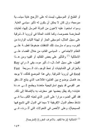 ‫ﺃﻭ ﺍﻟﻁﺒﺦ ﺃﻭ ﺍﻟﻤﻭﺴﻴﻘﻰ، ﻟﻴﺴﺕ ﻟﻪ ﻋﻠﻰ ﺍﻷﺭﺠﺢ ﻏﺎﻴﺔ ﺴﻴﺎﺴـﻴﺔ‬
‫ﻤﺒﺭﻤﺠﺔ، ﻭﺇﻥ ﻜﺎﻥ ﻻ ﻴﻤﻜﻥ ﺃﻥ ﻴﻜﻭﻥ ﻟﻪ ﺘﺄﺜﻴﺭ ﺴﻴﺎﺴﻲ ﺍﻟﻐﺎﻴﺔ.‬
‫ﻭﺴﻭﺍﺀ ﺍﺴﺘﺤﻭﺫ ﻋﻠﻴﻪ ﻻﻋﺒﻭﻥ ﻤﻥ ﺍﻟﺩﻭﻟﺔ ﺍﻟﻤﺭﺴل ﺇﻟﻴﻬﺎ، ﻟﻐﺎﻴﺎﺕ‬
‫ﺍﻟﻤﻌﺎﺭﻀﺔ ﺨﺼﻭ ‪‬ﺎ، ﻭﻜﻤﺎ ﻜﺎﻨﺕ ﺍﻟﺤﺎﻟﺔ ﻓﻲ ﺃﻭﺭﻭﺒﺎ ﺍﻟـﺸﺭﻗﻴﺔ‬
                                      ‫ﺼ‬
‫ﻋﻠﻰ ﺴﺒﻴل ﺍﻟﻤﺜﺎل، ﻟﻤﻭﺴﻴﻘﻰ ﺍﻟﺠﺎﺯ ﺃﻭ ﻟﻬﻴﺌﺔ ﺍﻟﺜﻴﺎﺏ ﺍﻟﻭﺍﺭﺩﺓ ﻤﻥ‬
‫ﺍﻟﻐﺭﺏ، ﻭﺴﻭﺍﺀ ﻤﺎﺭﺴﺕ ﺘﻠﻙ ﺍﻟﺘﺩﻓﻘﺎﺕ ﻀﻐﻭ ﹰﺎ ﻓﻌﻠﻴـﺔ ﻋﻠـﻰ‬
             ‫ﻁ‬
‫ﺍﻟﻨﻅﺎﻡ ﺍﻻﺠﺘﻤﺎﻋﻲ ـ ﺍﻟﺴﻴﺎﺴﻲ ﺍﻟﻘﺎﺌﻡ، ﻤﻥ ﺨﻼل ﺍﻟﻘﻀﺎﺀ ﻋﻠـﻰ‬
                                                   ‫)*(‬
‫ﻭﺍﻟﺘﺄﺜﻴﺭ ﻋﻠﻰ ﺒﻌﺽ ﺍﻟﺘﻘﺎﻟﻴﺩ ﺃﻭ ﺍﻟﻘﻴﻡ؛ ﻭﻤﻥ ﻫـﺫﺍ‬             ‫ﺍﻻﻤﺘﺜﺎﻟﻴﺔ‬
‫ﺍﻟﻘﺒﻴل، ﻋﻠﻰ ﺴﺒﻴل ﺍﻟﻤﺜـﺎل، ﺘـﺄﺜﻴﺭ ﻤﻭﺴـﻴﻘﻰ ﺍﻟـﺭﺍﻱ ‪Ray‬‬
‫ﺒﺎﻟﺠﺯﺍﺌﺭ ﻓﻲ ﺍﻟﺜﻤﺎﻨﻴﻨﻴﺎﺕ ﺃﻭ ﻨﻤﻁ ﺍﻟﻭﺠﺒـﺎﺕ ﺍﻟـﺴﺭﻴﻌﺔ ‪Fast‬‬
‫‪ food‬ﻓﻲ ﺃﻭﺭﻭﺒﺎ ﺍﻟﺸﺭﻗﻴﺔ. ﻭﻓﻲ ﻫﺫﺍ ﺍﻟﻤﻭﻀﻊ ﻜﺫﻟﻙ، ﻻ ﻴﻭﺠﺩ‬
‫ﺤﺩ ﻓﺎﺼل ﺒﻭﻀﻭﺡ ﺒﻴﻥ ﺍﻟﻔﺌﺘﻴﻥ؛ ﻓﺎﻟﻼﻋﺏ ﺍﻟﺫﻱ ﻴﻨﺘﺞ ﺍﻟﺘـﺩﻓﻕ‬
‫ﻋﺒﺭ ﺍﻟﻘﻭﻤﻲ ﻗﺩ ﻴﻨﻬﺞ ﺍﺴﺘﺭﺍﺘﻴﺠﻴﺔ ﻤﺘﻌﺩﺩﺓ ﻭﻴﻁﻤﺢ ﺇﻟـﻰ ﻋـﺩﺓ‬
‫ﻏﺎﻴﺎﺕ؛ ﻭﻗﺩ ﻴﻅل ﺒﻌﻀﻬﺎ ﻏﻴﺭ ﻤﻌﺘﺭﻑ ﺒﻪ ﺒﺎﻹﻀﺎﻓﺔ ﺇﻟﻰ ﺫﻟﻙ.‬
‫ﻓﻘﺩ ﺃﻟﻘﻲ ﺍﻟﻀﻭﺀ ﻤﺭﺍ ‪‬ﺍ ﻋﻠﻰ ﺍﻟﺩﻭﺭ ﺍﻟﺫﻱ ﻟﻌﺒﺘﻪ ﺍﻟﻜﻨﻴـﺴﺔ ﻓـﻲ‬
                                   ‫ﺭ‬
‫ﻨﺸﺎﻁ ﻤﻌﻅﻡ ﺍﻟﺩﻭل ﺍﻹﻓﺭﻴﻘﻴﺔ ﻻ ﺴﻴﻤﺎ ﻓﻲ ﺍﻟﺩﻭل ﺍﻟﺘﻲ ﺘﺸﻴﻊ ﻓﻴﻬﺎ‬
‫ﺍﻟﻤﺴﻴﺤﻴﺔ(، ﻭﻋﻠﻰ ﺍﻷﺨﺹ ﻓﻲ ﺍﻟﺘﺤﻭﻻﺕ ﺍﻟﺘﻲ َﺜـﺭﺕ، ﻓـﻲ‬
         ‫ﺃ‬

                                                                 ‫)*(‬
         ‫ﺍﻻﻤﺘﺜﺎﻟﻴﺔ )ﻨﺯﻋﺔ ﻟﻠﺘﻘﻴﺩ. ﺒﺎﻷﻋﺭﺍﻑ ﺍﻟﻤﻘﺭﺭﺓ( )ﺍﻟﻤﺘﺭﺠﻤﺔ(.‬

‫٣٤١‬                                                      ‫إﻟﻰ اﻟﻔﻬﺮس‬
 