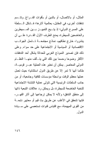 ‫ﺍﻟﻤﺜﺎل، ﺃﻭ ﺒﺎﻻﺘﺼﺎل، ﺃﻭ ﺒﺎﻟﺩﻴﻥ ﺃﻭ ﺒﺄﻗﻭﺍﺕ ﺍﻟﻔـﺭﺍﻍ. ﻭﺘﺘـﺴﻡ‬
‫ﺘﺩﻓﻘﺎﺕ ﺃﺨﺭﻯ، ﻓﻲ ﺍﻟﻤﻘﺎﺒل، ﺒﻌﺎﻟﻤﻴﺔ ﺁﺜﺎﺭﻫﺎ؛ ﻓـﺸﻜل ﺍﻟـﺴﻠﻁﺔ‬
‫ﻋﻠﻰ ﺍﻟﻤﺴﺭﺡ ﺍﻟﺩﻭﻟﻲ؛ ﺇﺫ ‪‬ﺘـﻴﺢ ﺍﻟﺘﻤﻴﻴـﺯ ﺒـﻴﻥ ﺍﻟﻤـﺴﻴﻁﺭﻴﻥ‬
                             ‫ﻴ‬
‫ﻭﺍﻟﺨﺎﻀﻌﻴﻥ ﻟﻠﺴﻴﻁﺭﺓ، ﻴﻤﻨﺢ ﺍﻟﻁﺭﻑ ﺍﻷﻭل ﺍﻟﻘـﺩﺭﺓ ﻋﻠـﻰ ﺃﻥ‬
‫ﻴﻨﺸﺭﻭﺍ، ﺨﺎﺭﺝ ﻨﻁﺎﻗﻬﻡ، ﻨﻤﺎﺫﺝ ﻤﺠﺘﻤﻌـﺔ ﺘـﺸﻤل ﺍﻟﺠﻭﺍﻨـﺏ‬
‫ﺍﻻﻗﺘﺼﺎﺩﻴﺔ ﺃﻭ ﺍﻟﺴﻴﺎﺴﻴﺔ ﺃﻭ ﺍﻻﺠﺘﻤﺎﻋﻴﺔ ﻋﻠﻰ ﺤﺩ ﺴﻭﺍﺀ. ﻭﻋﻠﻰ‬
‫ﺫﻟﻙ ﻓﺈﻥ ﺘﺼﺩﻴﺭ ﺍﻟﻨﻤﻭﺫﺝ ﺍﻟﻐﺭﺒﻲ ﻟﻠﺤﺩﺍﺜﺔ ﻴﺸﻜل ﺃﺤﺩ ﺍﻟﺘﺩﻓﻘﺎﺕ‬
‫ﺍﻷﻜﺜﺭ ﻭﻀﻭ ‪‬ﺎ ﻭﺤﺴ ‪‬ﺎ ﺒﻴﻥ ﺘﻠﻙ ﺍﻟﺘﻲ ﻴﺘـﺄﻟﻑ ﻤﻨﻬـﺎ ﺍﻟﻨﻅـﺎﻡ‬
                                   ‫ﻤ‬      ‫ﺤ‬
‫ﺍﻟﺩﻭﻟﻲ ﺍﻟﻤﻌﺎﺼﺭ. ﻴﻤﻜﻥ ﺃﻥ ﻨﻌﺘﺒﺭ ﻫﺫﻩ ﺍﻟﻌﻤﻠﻴﺔ ﻋﺒـﺭ ﻗﻭﻤﻴـﺔ،‬
‫ﻁﺎﻟﻤﺎ ﺃﻨﻬﺎ ﻻ ﺘﻤﺭ ﺇﻻ ﻋﻥ ﻁﺭﻴﻕ ﺍﻟﺩﻭل ﺍﺴﺘﺜﻨﺎﺌ ‪‬ﺎ؛ ﺤﻴﺙ ﺘﻌﻤل‬
           ‫ﻴ‬
‫ﻋﻤﻠﻬﺎ ﻤﻌﻅﻡ ﺍﻟﻭﻗﺕ ﺒﻭﺍﺴﻁﺔ ﻤﺅﺴﺴﺎﺕ ﺜﻘﺎﻓﻴﺔ ﻭﺠﺎﻤﻌﻴﺔ، ﺃﻭ ﻤﻥ‬
‫ﺠﺎﻨﺏ ﺍﻟﺴﻠﻁﺎﺕ ﺍﻟﺭﺌﻴﺴﻴﺔ ﺍﻟﺘﻲ ﺘﺘﻭﻟﻰ ﻋﻤﻠﻴﺔ ﺍﻟﺘﻨﺸﺌﺔ ﺍﻻﺠﺘﻤﺎﻋﻴﺔ‬
‫ﻟﻠﻨﺨﺒﺔ ﺍﻟﺨﺎﻀﻌﺔ ﻟﻠﺴﻴﻁﺭﺓ، ﺒل ﻭﻴﻤﻜﻥ ﺭﺩ ﻋﻼﻗﺎﺕ ﺍﻟﺘﺒﻌﻴﺔ ﺫﺍﺘﻬﺎ‬
‫ﺇﻟﻰ ﻤﻨﻁﻕ ﺍﻟﺘﺩﻓﻕ؛ ﻭﻷﻨﻪ ﻻ ﻴﻤﻜﻥ ﺇﺭﺠﺎﻋﻬﺎ ﺇﻟﻰ ﺁﺜﺎﺭ ﺍﻟﻘﻬـﺭ،‬
‫ﻓﺈﻨﻬﺎ ﺘﺘﺤﻘﻕ ﻓﻲ ﺍﻷﻏﻠﺏ ﻋﻥ ﻁﺭﻴﻕ ﺒﺙ ﻗﻴﻡ ﺃﻭ ﻤﻌﺎﻴﻴﺭ ﻨﺎﺒﻌـﺔ‬
‫ﻤﻥ ﺍﻟﻘﻭﻯ ﺍﻟﻤﻬﻴﻤﻨﺔ، ﻤﻊ ﺍﻗﺘﺒﺎﺱ ﻗﻨﻭﺍﺕ ﺘﺴﺘﻌﺼﻲ ﻋﻠﻰ ﺴـﻴﺎﺩﺓ‬
                                                  ‫ﺍﻟﺩﻭل.‬




‫٦٤١‬                                             ‫إﻟﻰ اﻟﻔﻬﺮس‬
 