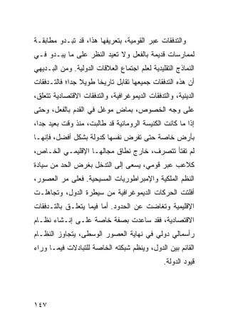 ‫ﻭﺍﻟﺘﺩﻓﻘﺎﺕ ﻋﺒﺭ ﺍﻟﻘﻭﻤﻴﺔ، ﺒﺘﻌﺭﻴﻔﻬﺎ ﻫﺫﺍ، ﻗﺩ ﺘﺒـﺩﻭ ﻤﻁﺎﺒﻘـﺔ‬
‫ﻟﻤﻤﺎﺭﺴﺎﺕ ﻗﺩﻴﻤﺔ ﺒﺎﻟﻔﻌل ﻭﻻ ﺘﻌﻴﺩ ﺍﻟﻨﻅﺭ ﻋﻠﻰ ﻤﺎ ﻴﺒـﺩﻭ ﻓـﻲ‬
‫ﺍﻟﻨﻤﺎﺫﺝ ﺍﻟﺘﻘﻠﻴﺩﻴﺔ ﻟﻌﻠﻡ ﺍﺠﺘﻤﺎﻉ ﺍﻟﻌﻼﻗﺎﺕ ﺍﻟﺩﻭﻟﻴﺔ. ﻭﻤﻥ ﺍﻟﺒـﺩﻴﻬﻲ‬
‫ﺃﻥ ﻫﺫﻩ ﺍﻟﺘﺩﻓﻘﺎﺕ ﺠﻤﻴﻌﻬﺎ ﺘﻘﺎﺒل ﺘﺎﺭﻴ ﹰﺎ ﻁﻭﻴﻼ ﺠ ‪‬ﺍ؛ ﻓﺎﻟﺘـﺩﻓﻘﺎﺕ‬
             ‫ﹰ ﺩ‬       ‫ﺨ‬
‫ﺍﻟﺩﻴﻨﻴﺔ، ﻭﺍﻟﺘﺩﻓﻘﺎﺕ ﺍﻟﺩﻴﻤﻭﻏﺭﺍﻓﻴﺔ، ﻭﺍﻟﺘﺩﻓﻘﺎﺕ ﺍﻻﻗﺘﺼﺎﺩﻴﺔ ﺘﺘﻌﻠﻕ،‬
‫ﻋﻠﻰ ﻭﺠﻪ ﺍﻟﺨﺼﻭﺹ، ﺒﻤﺎﺽ ﻤﻭﻏل ﻓﻲ ﺍﻟﻘﺩﻡ ﺒﺎﻟﻔﻌل، ﻭﺤﺘﻰ‬
                           ‫ٍ‬
‫ﺇﺫﺍ ﻤﺎ ﻜﺎﻨﺕ ﺍﻟﻜﻨﻴﺴﺔ ﺍﻟﺭﻭﻤﺎﻨﻴﺔ ﻗﺩ ﻁﺎﻟﺒﺕ، ﻤﻨﺫ ﻭﻗﺕ ﺒﻌﻴﺩ ﺠ ‪‬ﺍ،‬
  ‫ﺩ‬
‫ﺒﺄﺭﺽ ﺨﺎﺼﺔ ﺤﺘﻰ ﺘﻔﺭﺽ ﻨﻔﺴﻬﺎ ﻜﺩﻭﻟﺔ ﺒﺸﻜل ﺃﻓﻀل، ﻓﺈﻨﻬـﺎ‬
‫ﻟﻡ ﺘﻔﺘﺄ ﺘﺘﺼﺭﻑ، ﺨﺎﺭﺝ ﻨﻁﺎﻕ ﻤﺠﺎﻟﻬـﺎ ﺍﻹﻗﻠﻴﻤـﻲ ﺍﻟﺨـﺎﺹ،‬
‫ﻜﻼﻋﺏ ﻋﺒﺭ ﻗﻭﻤﻲ، ﻴﺴﻌﻰ ﺇﻟﻰ ﺍﻟﺘﺩﺨل ﺒﻐﺭﺽ ﺍﻟﺤﺩ ﻤﻥ ﺴﻴﺎﺩﺓ‬
‫ﺍﻟ ﹸﻅﻡ ﺍﻟﻤﻠﻜﻴﺔ ﻭﺍﻹﻤﺒﺭﺍﻁﻭﺭﻴﺎﺕ ﺍﻟﻤﺴﻴﺤﻴﺔ. ﻓﻌﻠﻰ ﻤﺭ ﺍﻟﻌﺼﻭﺭ،‬
                                                  ‫ﻨ‬
‫ﺃﻓﻠﺘﺕ ﺍﻟﺤﺭﻜﺎﺕ ﺍﻟﺩﻴﻤﻭﻏﺭﺍﻓﻴﺔ ﻤﻥ ﺴﻴﻁﺭﺓ ﺍﻟﺩﻭل، ﻭﺘﺠﺎﻫﻠـﺕ‬
‫ﺍﻹﻗﻠﻴﻤﻴﺔ ﻭﺘﻐﺎﻀﺕ ﻋﻥ ﺍﻟﺤﺩﻭﺩ. ﺃﻤﺎ ﻓﻴﻤﺎ ﻴﺘﻌﻠـﻕ ﺒﺎﻟﺘـﺩﻓﻘﺎﺕ‬
‫ﺍﻻﻗﺘﺼﺎﺩﻴﺔ، ﻓﻘﺩ ﺴﺎﻋﺩﺕ ﺒﺼﻔﺔ ﺨﺎﺼﺔ ﻋﻠـﻰ ﺇﻨـﺸﺎﺀ ﻨﻅـﺎﻡ‬
‫ﺭﺃﺴﻤﺎﻟﻲ ﺩﻭﻟﻲ ﻓﻲ ﻨﻬﺎﻴﺔ ﺍﻟﻌﺼﻭﺭ ﺍﻟﻭﺴﻁﻰ، ﻴﺘﺠﺎﻭﺯ ﺍﻟﻨﻅـﺎﻡ‬
‫ﺍﻟﻘﺎﺌﻡ ﺒﻴﻥ ﺍﻟﺩﻭل، ﻭﻴﻨﻅﻡ ﺸﺒﻜﺘﻪ ﺍﻟﺨﺎﺼﺔ ﻟﻠﺘﺒﺎﺩﻻﺕ ﻓﻴﻤـﺎ ﻭﺭﺍﺀ‬
                                               ‫ﻗﻴﻭﺩ ﺍﻟﺩﻭﻟﺔ.‬




‫٧٤١‬                                                ‫إﻟﻰ اﻟﻔﻬﺮس‬
 