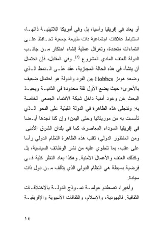 ‫ﺃﻭ ‪‬ﻌﺎﺩ ﻓﻲ ﺇﻓﺭﻴﻘﻴﺎ ﻭﺁﺴﻴﺎ، ﺒل ﻭﻓﻲ ﺃﻤﺭﻴﻜﺎ ﺍﻟﻼﺘﻴﻨﻴـﺔ ﺫﺍﺘﻬـﺎ،‬
                                                     ‫ﻴ‬
‫ﺍﺴﺘﻨﺒﺎﻁ ﻋﻼﻗﺎﺕ ﺍﺠﺘﻤﺎﻋﻴﺔ ﺫﺍﺕ ﻁﺒﻴﻌﺔ ﺠﻤﻌﻴﺔ ﺘﺤـﺎﻓﻅ ﻋﻠـﻰ‬
‫ﺍﻨﺘﻤﺎﺀﺍﺕ ﻤﺘﻌﺩﺩﺓ، ﻭﺘﻌﺭﻗل ﻋﻤﻠﻴﺔ ﺇﻨﺸﺎﺀ ﺍﺤﺘﻜﺎﺭ ﻤـﻥ ﺠﺎﻨـﺏ‬
‫ﺍﻟﺩﻭﻟﺔ ﻟﻠﻌﻨﻑ ﺍﻟﻤﺎﺩﻱ ﺍﻟﻤﺸﺭﻭﻉ )٥(. ﻭﻓﻲ ﺍﻟﻤﻘﺎﺒل، ﻓﺈﻥ ﺍﺤﺘﻤﺎل‬
‫ﺃﻥ ﻴﻨﺸﺄ، ﻓﻲ ﻫﺫﻩ ﺍﻟﺤﺎﻟﺔ ﺍﻟﻤﺠﺎﺯﻴﺔ، ﻋﻘﺩ ﻋﻠـﻰ ﺍﻟـﻨﻤﻁ ﺍﻟـﺫﻱ‬
‫ﻭﻀﻌﻪ ﻫﻭﺒﺯ ‪ Hobbes‬ﺒﻴﻥ ﺍﻟﻔﺭﺩ ﻭﺍﻟﺩﻭﻟﺔ ﻫﻭ ﺍﺤﺘﻤﺎل ﻀﻌﻴﻑ‬
‫ﺒﺎﻷﺤﺭﻯ؛ ﺤﻴﺙ ﻴﻀﻊ ﺍﻷﻭل ﺜﻘﺔ ﻤﺤﺩﻭﺩﺓ ﻓﻲ ﺍﻟﺜﺎﻨﻴـﺔ ﻭﻴﺤﺒـﺫ‬
‫ﺍﻟﺒﺤﺙ ﻋﻥ ﻭﻋﻭﺩ ﺃﻤﻨﻴﺔ ﺩﺍﺨل ﺸﺒﻜﺔ ﺍﻻﻨﺘﻤﺎﺀ ﺍﻟﺠﻤﻌﻲ ﺍﻟﺨﺎﺼﺔ‬
‫ﺒﻪ: ﻭﺘﺘﺠﻠﻰ ﻫﺫﻩ ﺍﻟﻅﺎﻫﺭﺓ ﻓﻲ ﺍﻟﺩﻭﻟﺔ ﺍﻟﻘﺒﻠﻴﺔ ﻋﻠﻰ ﺍﻟﻨﺤﻭ ﺍﻟـﺫﻱ‬
‫ﺘﺄﺴﺴﺕ ﺒﻪ ﻤﻥ ﻤﻭﺭﻴﺘﺎﻨﻴﺎ ﻭﺤﺘﻰ ﺍﻟﻴﻤﻥ؛ ﻭﺇﻥ ﻜﻨﺎ ﻨﺠﺩﻫﺎ ﺃﻴـ ‪‬ﺎ‬
 ‫ﻀ‬
‫ﻓﻲ ﺇﻓﺭﻴﻘﻴﺎ ﺍﻟﺴﻭﺩﺍﺀ ﺍﻟﻤﻌﺎﺼﺭﺓ، ﻜﻤﺎ ﻓﻲ ﺒﻠﺩﺍﻥ ﺍﻟﺸﺭﻕ ﺍﻷﺩﻨﻰ.‬
‫ﻭﻤﻥ ﺍﻟﻤﻨﻅﻭﺭ ﺍﻟﺩﻭﻟﻲ، ﺘﻘﻠﺏ ﻫﺫﻩ ﺍﻟﻅﺎﻫﺭﺓ ﺍﻟﻨﻅﺎﻡ ﺍﻟﺩﻭﻟﻲ ﺭﺃ ‪‬ﺎ‬
 ‫ﺴ‬
‫ﻋﻠﻰ ﻋﻘﺏ، ﺒﻤﺎ ﺘﻨﻁﻭﻱ ﻋﻠﻴﻪ ﻤﻥ ﻨﺸﺭ ﺍﻟﻭﻅﺎﺌﻑ ﺍﻟﺴﻴﺎﺴﻴﺔ، ﺒل‬
‫ﻭﻜﺫﻟﻙ ﺍﻟﻌﻨﻑ ﻭﺍﻷﻋﻤﺎل ﺍﻷﻤﻨﻴﺔ. ﻭﻫﻜﺫﺍ ‪‬ﻌﺎﺩ ﺍﻟﻨﻅﺭ ﹸﻠﻴﺔ ﻓـﻲ‬
       ‫ﻜ‬          ‫ﻴ‬
‫ﻓﺭﻀﻴﺔ ﺒﺴﻴﻁﺔ ﻫﻲ ﺍﻟﻨﻅﺎﻡ ﺍﻟﺩﻭﻟﻲ ﺍﻟﺫﻱ ﻴﺘﺄﻟﻑ ﻤـﻥ ﺩﻭل ﺫﺍﺕ‬
                                                   ‫ﺴﻴﺎﺩﺓ.‬
‫ﻭﺃﺨﻴ ‪‬ﺍ، ﺘﺼﻁﺩﻡ ﻋﻭﻟﻤـﺔ ﻨﻤـﻭﺫﺝ ﺍﻟﺩﻭﻟـﺔ ﺒﺎﻻﺨﺘﻼﻓـﺎﺕ‬
                                         ‫ﺭ‬
‫ﺍﻟﺜﻘﺎﻓﻴﺔ. ﻓﺎﻟﻴﻬﻭﺩﻴﺔ، ﻭﺍﻹﺴﻼﻡ، ﻭﺍﻟﺜﻘﺎﻓﺎﺕ ﺍﻵﺴﻴﻭﻴﺔ ﻭﺍﻹﻓﺭﻴﻘﻴـﺔ‬


‫٤١‬                                               ‫إﻟﻰ اﻟﻔﻬﺮس‬
 