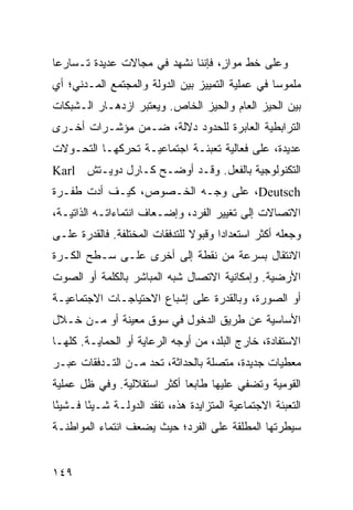 ‫ﻭﻋﻠﻰ ﺨﻁ ﻤﻭﺍ ٍ، ﻓﺈﻨﻨﺎ ﻨﺸﻬﺩ ﻓﻲ ﻤﺠﺎﻻﺕ ﻋﺩﻴﺩﺓ ﺘـﺴﺎﺭ ‪‬ﺎ‬
 ‫ﻋ‬                                  ‫ﺯ‬
‫ﻤﻠﻤﻭ ‪‬ﺎ ﻓﻲ ﻋﻤﻠﻴﺔ ﺍﻟﺘﻤﻴﻴﺯ ﺒﻴﻥ ﺍﻟﺩﻭﻟﺔ ﻭﺍﻟﻤﺠﺘﻤﻊ ﺍﻟﻤـﺩﻨﻲ؛ ﺃﻱ‬
                                                  ‫ﺴ‬
‫ﺒﻴﻥ ﺍﻟﺤﻴﺯ ﺍﻟﻌﺎﻡ ﻭﺍﻟﺤﻴﺯ ﺍﻟﺨﺎﺹ. ﻭﻴﻌﺘﺒﺭ ﺍﺯﺩﻫـﺎﺭ ﺍﻟـﺸﺒﻜﺎﺕ‬
‫ﺍﻟﺘﺭﺍﺒﻁﻴﺔ ﺍﻟﻌﺎﺒﺭﺓ ﻟﻠﺤﺩﻭﺩ ﺩﻻﻟﺔ، ﻀـﻤﻥ ﻤﺅﺸـﺭﺍﺕ ﺃﺨـﺭﻯ‬
‫ﻋﺩﻴﺩﺓ، ﻋﻠﻰ ﻓﻌﺎﻟﻴﺔ ﺘﻌﺒﺌـﺔ ﺍﺠﺘﻤﺎﻋﻴـﺔ ﺘﺤﺭﻜﻬـﺎ ﺍﻟﺘﺤـﻭﻻﺕ‬
‫ﺍﻟﺘﻜﻨﻭﻟﻭﺠﻴﺔ ﺒﺎﻟﻔﻌل. ﻭﻗـﺩ ﺃﻭﻀـﺢ ﻜـﺎﺭل ﺩﻭﻴـﺘﺵ ‪Karl‬‬
‫‪ ،Deutsch‬ﻋﻠﻰ ﻭﺠـﻪ ﺍﻟﺨـﺼﻭﺹ، ﻜﻴـﻑ ﺃﺩﺕ ﻁﻔـﺭﺓ‬
‫ﺍﻻﺘﺼﺎﻻﺕ ﺇﻟﻰ ﺘﻐﻴﻴﺭ ﺍﻟﻔﺭﺩ، ﻭﺇﻀـﻌﺎﻑ ﺍﻨﺘﻤﺎﺀﺍﺘـﻪ ﺍﻟﺫﺍﺘﻴـﺔ،‬
‫ﻭﺠﻌﻠﻪ ﺃﻜﺜﺭ ﺍﺴﺘﻌﺩﺍ ‪‬ﺍ ﻭﻗﺒﻭﻻ ﻟﻠﺘﺩﻓﻘﺎﺕ ﺍﻟﻤﺨﺘﻠﻔﺔ. ﻓﺎﻟﻘﺩﺭﺓ ﻋﻠـﻰ‬
                                ‫ﹰ‬      ‫ﺩ‬
‫ﺍﻻﻨﺘﻘﺎل ﺒﺴﺭﻋﺔ ﻤﻥ ﻨﻘﻁﺔ ﺇﻟﻰ ﺃﺨﺭﻯ ﻋﻠـﻰ ﺴـﻁﺢ ﺍﻟﻜـﺭﺓ‬
‫ﺍﻷﺭﻀﻴﺔ. ﻭﺇﻤﻜﺎﻨﻴﺔ ﺍﻻﺘﺼﺎل ﺸﺒﻪ ﺍﻟﻤﺒﺎﺸﺭ ﺒﺎﻟﻜﻠﻤﺔ ﺃﻭ ﺍﻟﺼﻭﺕ‬
‫ﺃﻭ ﺍﻟﺼﻭﺭﺓ، ﻭﺒﺎﻟﻘﺩﺭﺓ ﻋﻠﻰ ﺇﺸﺒﺎﻉ ﺍﻻﺤﺘﻴﺎﺠـﺎﺕ ﺍﻻﺠﺘﻤﺎﻋﻴـﺔ‬
‫ﺍﻷﺴﺎﺴﻴﺔ ﻋﻥ ﻁﺭﻴﻕ ﺍﻟﺩﺨﻭل ﻓﻲ ﺴﻭﻕ ﻤﻌﻴﻨﺔ ﺃﻭ ﻤـﻥ ﺨـﻼل‬
‫ﺍﻻﺴﺘﻔﺎﺩﺓ، ﺨﺎﺭﺝ ﺍﻟﺒﻠﺩ، ﻤﻥ ﺃﻭﺠﻪ ﺍﻟﺭﻋﺎﻴﺔ ﺃﻭ ﺍﻟﺤﻤﺎﻴـﺔ. ﻜﻠﻬـﺎ‬
‫ﻤﻌﻁﻴﺎﺕ ﺠﺩﻴﺩﺓ، ﻤﺘﺼﻠﺔ ﺒﺎﻟﺤﺩﺍﺜﺔ، ﺘﺤﺩ ﻤـﻥ ﺍﻟﺘـﺩﻓﻘﺎﺕ ﻋﺒـﺭ‬
‫ﺍﻟﻘﻭﻤﻴﺔ ﻭﺘﻀﻔﻲ ﻋﻠﻴﻬﺎ ﻁﺎﺒ ‪‬ﺎ ﺃﻜﺜﺭ ﺍﺴﺘﻘﻼﻟﻴﺔ. ﻭﻓﻲ ﻅل ﻋﻤﻠﻴﺔ‬
                             ‫ﻌ‬
‫ﺍﻟﺘﻌﺒﺌﺔ ﺍﻻﺠﺘﻤﺎﻋﻴﺔ ﺍﻟﻤﺘﺯﺍﻴﺩﺓ ﻫﺫﻩ، ﺘﻔﻘﺩ ﺍﻟﺩﻭﻟـﺔ ﺸـﻴ ًﺎ ﻓـﺸﻴ ًﺎ‬
 ‫ﺌ‬       ‫ﺌ‬
‫ﺴﻴﻁﺭﺘﻬﺎ ﺍﻟﻤﻁﻠﻘﺔ ﻋﻠﻰ ﺍﻟﻔﺭﺩ؛ ﺤﻴﺙ ﻴﻀﻌﻑ ﺍﻨﺘﻤﺎﺀ ﺍﻟﻤﻭﺍﻁﻨـﺔ‬


‫٩٤١‬                                                 ‫إﻟﻰ اﻟﻔﻬﺮس‬
 