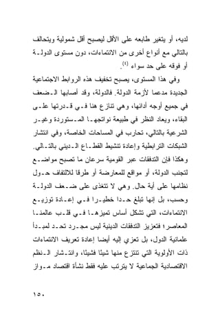 ‫ﻟﺩﻴﻪ، ﺃﻭ ﻴﺘﻐﻴﺭ ﻁﺎﺒﻌﻪ ﻋﻠﻰ ﺍﻷﻗل ﻟﻴﺼﺒﺢ ﺃﻗل ﺸﻤﻭﻟﻴﺔ ﻭﻴﺘﺤﺎﻟﻑ‬
‫ﺒﺎﻟﺘﺎﻟﻲ ﻤﻊ ﺃﻨﻭﺍﻉ ﺃﺨﺭﻯ ﻤﻥ ﺍﻻﻨﺘﻤﺎﺀﺍﺕ، ﺩﻭﻥ ﻤﺴﺘﻭﻯ ﺍﻟﺩﻭﻟـﺔ‬
                                ‫ﺃﻭ ﻓﻭﻗﻪ ﻋﻠﻰ ﺤﺩ ﺴﻭﺍﺀ )٤(.‬
‫ﻭﻓﻲ ﻫﺫﺍ ﺍﻟﻤﺴﺘﻭﻯ، ﻴﺼﺒﺢ ﺘﺨﻔﻴﻑ ﻫﺫﻩ ﺍﻟﺭﻭﺍﺒﻁ ﺍﻻﺠﺘﻤﺎﻋﻴﺔ‬
‫ﺍﻟﺠﺩﻴﺩﺓ ‪‬ﺩﻋ ‪‬ﺎ ﻷﺯﻤﺔ ﺍﻟﺩﻭﻟﺔ. ﻓﺎﻟﺩﻭﻟﺔ، ﻭﻗﺩ ﺃﺼﺎﺒﻬﺎ ﺍﻟـﻀﻌﻑ‬
                                         ‫ﻤ ﻤ‬
‫ﻓﻲ ﺠﻤﻴﻊ ﺃﻭﺠﻪ ﺃﺩﺍﺌﻬﺎ، ﻭﻫﻲ ﺘﻨﺎﺯﻉ ﻫﻨﺎ ﻓـﻲ ﻗـﺩﺭﺘﻬﺎ ﻋﻠـﻰ‬
‫ﺍﻟﺒﻘﺎﺀ، ﻭﻴﻌﺎﺩ ﺍﻟﻨﻅﺭ ﻓﻲ ﻁﺒﻴﻌﺔ ﻨﻭﺍﺘﺠﻬـﺎ ﺍﻟﻤـﺴﺘﻭﺭﺩﺓ ﻭﻏﻴـﺭ‬
‫ﺍﻟﺸﺭﻋﻴﺔ ﺒﺎﻟﺘﺎﻟﻲ، ﺘﺤﺎﺭﺏ ﻓﻲ ﺍﻟﻤﺴﺎﺤﺎﺕ ﺍﻟﺨﺎﺼﺔ، ﻭﻓﻲ ﺍﻨﺘﺸﺎﺭ‬
‫ﺍﻟﺸﺒﻜﺎﺕ ﺍﻟﺘﺭﺍﺒﻁﻴﺔ ﻭﺇﻋﺎﺩﺓ ﺘﻨﺸﻴﻁ ﺍﻟﻘﻁـﺎﻉ ﺍﻟـﺩﻴﻨﻲ ﺒﺎﻟﺘـﺎﻟﻲ.‬
‫ﻭﻫﻜﺫﺍ ﻓﺈﻥ ﺍﻟﺘﺩﻓﻘﺎﺕ ﻋﺒﺭ ﺍﻟﻘﻭﻤﻴﺔ ﺴﺭﻋﺎﻥ ﻤﺎ ﺘﺼﺒﺢ ﻤﻭﺍﻀـﻊ‬
‫ﻟﺘﺠﻨﺏ ﺍﻟﺩﻭﻟﺔ، ﺃﻭ ﻤﻭﺍﻗﻊ ﻟﻠﻤﻌﺎﺭﻀﺔ ﺃﻭ ﻁﺭ ﹰﺎ ﻟﻼﻟﺘﻔﺎﻑ ﺤـﻭل‬
              ‫ﻗ‬
‫ﻨﻅﺎﻤﻬﺎ ﻋﻠﻰ ﺃﻴﺔ ﺤﺎل. ﻭﻫﻲ ﻻ ﺘﺘﻐﺫﻯ ﻋﻠﻰ ﻀـﻌﻑ ﺍﻟﺩﻭﻟـﺔ‬
‫ﻭﺤﺴﺏ، ﺒل ﺇﻨﻬﺎ ﺘﺒﻠﻎ ﺤـ ‪‬ﺍ ﺨﻁﻴـ ‪‬ﺍ ﻓـﻲ ﺇﻋـﺎﺩﺓ ﺘﻭﺯﻴـﻊ‬
                   ‫ﺭ‬       ‫ﺩ‬
‫ﺍﻻﻨﺘﻤﺎﺀﺍﺕ، ﺍﻟﺘﻲ ﺘﺸﻜل ﺃﺴﺎﺱ ﺘﻤﻴﺯﻫـﺎ ﻓـﻲ ﻗﻠـﺏ ﻋﺎﻟﻤﻨـﺎ‬
‫ﺍﻟﻤﻌﺎﺼﺭ؛ ﻓﺘﻌﺯﻴﺯ ﺍﻟﺘﺩﻓﻘﺎﺕ ﺍﻟﺩﻴﻨﻴﺔ ﻟﻴﺱ ﻤﺠـﺭﺩ ﺘﺤـﺩ ﻟﻤﺒـﺩﺃ‬
‫ﻋﻠﻤﺎﻨﻴﺔ ﺍﻟﺩﻭل، ﺒل ﺘﻌﺯﻱ ﺇﻟﻴﻪ ﺃﻴ ‪‬ﺎ ﺇﻋﺎﺩﺓ ﺘﻌﺭﻴﻑ ﺍﻻﻨﺘﻤﺎﺀﺍﺕ‬
                       ‫ﻀ‬
‫ﺫﺍﺕ ﺍﻷﻭﻟﻭﻴﺔ ﺍﻟﺘﻲ ﺘﻨﺘﺯﻉ ﻤﻨﻬﺎ ﺸﻴ ًﺎ ﻓﺸﻴ ًﺎ، ﻭﺍﻨﺘـﺸﺎﺭ ﺍﻟـ ﹸﻅﻡ‬
  ‫ﻨ‬                ‫ﺌ‬      ‫ﺌ‬
‫ﺍﻻﻗﺘﺼﺎﺩﻴﺔ ﺍﻟﺠﻤﺎﻋﻴﺔ ﻻ ﻴﺘﺭﺘﺏ ﻋﻠﻴﻪ ﻓﻘﻁ ﻨﺸﺄﺓ ﺍﻗﺘﺼﺎﺩ ﻤـﻭﺍﺯ‬


‫٠٥١‬                                               ‫إﻟﻰ اﻟﻔﻬﺮس‬
 