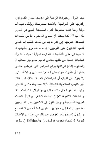 ‫ﺘﺸﻨﻪ ﺍﻟﺩﻭل، ﻭﺠﻬﻭﺩﻫﺎ ﺍﻟﺭﺍﻤﻴﺔ ﺇﻟﻰ ﺇﻋـﺎﺩﺓ ‪‬ـﻥ ﺍﻟﻘـﻭﺍﻨﻴﻥ،‬
             ‫ﺴ‬
‫ﻭﻗﺩﺭﺘﻬﺎ ﻋﻠﻰ ﺍﻟﻤﻭﺍﺠﻬﺔ، ﺒﺎﻻﺘﺤﺎﺩ ﺨﺼﻭ ‪‬ﺎ، ﻭﺒﺈﻨﺸﺎﺀ ﻫﻴﺌـﺎﺕ‬
                 ‫ﺼ‬
‫ﺩﻭﻟﻴﺔ ﺭﺒﻤﺎ ﻜﺎﻨﺕ ﻤﺠﻤﻭﻋﺔ ﺍﻟﺩﻭل ﺍﻟﺼﻨﺎﻋﻴﺔ ﺍﻟﺴﺒﻊ ﻫﻲ ﺃﺒـﺭﺯ‬
‫ﻤﺜﺎل ﻟﻬﺎ )٦(. ﻜﻤﺎ ﻴﻤﻜﻨﻨﺎ ﺃﻥ ﹸﻠﻘـﻲ ﺍﻟـﻀﻭﺀ ﻋﻠـﻰ ﻁﻠﺒـﺎﺕ‬
                       ‫ﻨ‬
‫ﺍﻟﻤﺴﺎﻋﺩﺓ ﺍﻟﻤﻭﺠﻬﺔ ﺇﻟﻰ ﺍﻟﺩﻭل، ﺒﻤﺎ ﻓﻲ ﺫﻟـﻙ ﺍﻟﻁﻠﺒـﺎﺕ ﺍﻟﺘـﻲ‬
‫ﻴﻘﺩﻤﻬﺎ ﺍﻟﻼﻋﺒﻭﻥ ﻋﺒﺭ ﺍﻟﻘﻭﻤﻴﻴﻥ، ﺇﺫﺍ ﻤـﺎ ﺸـﻌﺭﻭﺍ ﺒﺎﻟﺘﻬﺩﻴـﺩ،‬
‫ﻻ ﺴﻴﻤﺎ ﻓﻲ ﺇﻁﺎﺭ ﺍﻟﺘﻨﻅﻴﻤﺎﺕ ﺍﻟﺘﺠﺎﺭﻴﺔ ﺍﻟﺩﻭﻟﻴﺔ؛ ﺤﻴﺙ ﺘـﺸﺎﺭﻙ‬
‫ﺍﻟﺴﻠﻁﺎﺕ ﺍﻟﻌﺎﻤﺔ ﻓﻲ ﻁﻠﺒﻬﺎ ﺤﺘـﻰ ﺘﻘـﻴﻡ ﺤـﻭﺍﺠﺯ ﺤﻤﺎﺌﻴـﺔ،‬
‫ﻭﻟﻤﺤﺎﻭﻟﺔ ﺇﻗﻨﺎﻉ ﺸﺭﻜﺎﺌﻬﺎ ﺒﺭﻓﻊ ﺍﻟﺤﻭﺍﺠﺯ ﺍﻟﺘﻲ ﺘﻔﺭﻀﻬﺎ ﺤﺘـﻰ‬
‫ﻴﻤﻜﻨﻬﺎ ﺃﻥ ﺘﺘﺤﺭﻙ ﺴﻭﺍﺀ ﻋﻠﻰ ﺍﻟﺼﻌﻴﺩ ﺍﻟﻨﻘـﺩﻱ ﺃﻭ ﺍﻻﻨﺘﻤـﺎﺌﻲ.‬
‫ﻭﻻ ﻴﻔﻭﺘﻨﺎ ﻓﻲ ﺍﻟﻨﻬﺎﻴﺔ ﺃﻥ ﺍﻟﺩﻭﻟﺔ ﺘﻌﻠﻡ ﻜﻴﻑ ﺘـﺴﺘﻐل ﺍﻟﺘـﺩﻓﻘﺎﺕ‬
‫ﻋﺒﺭ ﺍﻟﻘﻭﻤﻴﺔ ﻟﺼﺎﻟﺤﻬﺎ؛ ﺍﻟﺘﺩﻓﻘﺎﺕ ﺍﻻﻗﺘـﺼﺎﺩﻴﺔ، ﺤﺘـﻰ ﺘﻨـﺸﺭ‬
‫ﻗﻭﺘﻬﺎ، ﻜﻤﺎ ﻫﻭ ﺍﻟﺤﺎل ﺒﺎﻟﻨﺴﺒﺔ ﻟﻠﻴﺎﺒﺎﻥ ﺃﻭ ﺍﻟﻭﻻﻴـﺎﺕ ﺍﻟﻤﺘﺤـﺩﺓ،‬
‫ﺃﻭ ﺍﻟﺘﺩﻓﻘﺎﺕ ﺍﻟﺜﻘﺎﻓﻴﺔ، ﻟﺘﻌﺯﻴﺯ ﻨﻔﻭﺫﻫﺎ، ﻜﻤﺎ ﻓﻲ ﺇﻴﺭﺍﻥ ﺃﻭ ﺍﻟﻤﻤﻠﻜﺔ‬
‫ﺍﻟﻌﺭﺒﻴﺔ ﺍﻟﺴﻌﻭﺩﻴﺔ ﻭﻤﻭﺠﺯ ﺍﻟﻘﻭل ﺇﻥ ﺍﻟﻼﻋﺒﻴﻥ ﻋﺒﺭ ﺍﻟﻘـﻭﻤﻴﻴﻥ‬
‫ﻴﺤﺘﺎﺠﻭﻥ ﺒﺩﺍﻫﺔ ﺇﻟﻰ ﻤﺤﺎﻭﺭﻴﻥ ﺩﻭﻟﻴﻴﻥ. ﻜﻤﺎ ﺃﻨﻪ ﻤﻥ ﺍﻟﻭﺍﻀـﺢ‬
‫ﺃﻥ ﺍﻟﺩﻭل ﺘﺠﺩ ﺒﺩﻭﺭﻫﺎ ﺍﻟﻌﻭﺽ ﻋﻥ ﺫﻟﻙ ﻓﻲ ﻋﺩﺩ ﻤﻥ ﺍﻷﺤﺩﺍﺙ‬
‫ﺍﻟﺩﻭﻟﻴﺔ ﺍﻟﺭﺌﻴﺴﻴﺔ، ﻓﺤﺭﺏ ﻓﻭﻜﻼﻨـﺩﺯ ‪) Falklands‬ﻤـﺎﻟﻭﻴﻥ‬


‫٢٥١‬                                                 ‫إﻟﻰ اﻟﻔﻬﺮس‬
 