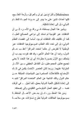 ‫‪ (Malouines‬ﻭﺍﻟﻨﺯﺍﻉ ﺒﻴﻥ ﺇﻴﺭﺍﻥ ﻭﺍﻟﻌﺭﺍﻕ، ﻭﺃﺯﻤﺔ ﺍﻟﺨﻠـﻴﺞ،‬
‫ﻜﻠﻬﺎ ﺃﺤﺩﺍﺙ ﺘﺸﻴﺭ ﻋﻠﻰ ﻤﺎ ﻴﺒﺩﻭ ﺇﻟﻰ ﻋـﻭﺩﺓ ﺍﻟﺤﻴـﺎﺓ ﻟﻠﻨﻅـﺎﻡ‬
                              ‫ﺍﻟﺩﻭﻟﻲ، ﺒل ﺇﻟﻰ ﺇﻋﺎﺩﺓ ﺘﺸﻜﻴﻠﻪ.‬
‫ﻭﻴﺸﻴﺭ ﻫﺫﺍ ﺍﻟﺠﺩل ﺒﺒﺴﺎﻁﺔ، ﻓـﻲ ﻭﺍﻗـﻊ ﺍﻷﻤـﺭ، ﺇﻟـﻰ ﺃﻥ‬
‫ﺍﻟﺘﺩﻓﻘﺎﺕ ﻋﺒﺭ ﺍﻟﻘﻭﻤﻴﺔ ﻟﻡ ﺘﺴﺘﻨﺩ ﺇﻟﻰ ﺩﻭﺍﻋﻲ ﺍﻟﻤﺼﺎﻟﺢ ﺍﻟﻌﻠﻴـﺎ،‬
‫ﻜﻤﺎ ﺃﻥ ﺘﻜﺜﻴﻑ ﺘﻠﻙ ﺍﻟﺘﺩﻓﻘﺎﺕ ﻟﻡ ﻴﺅﺩ ﺃﺴﺎ ‪‬ﺎ ﺇﻟﻰ ﺍﻨﻘﻀﺎﺀ ﺍﻟﻨﻅﺎﻡ‬
                   ‫ﺴ‬
‫ﺍﻟﺩﻭﻟﻲ، ﺒل ﺇﻟﻰ ﺘﻌﺩﺩ ﺫﻟﻙ ﺍﻟﻨﻅﺎﻡ، ﻓﺴﻭﺴﻴﻭﻟﻭﺠﻴﺎ ﺍﻟﺘﺩﻓﻘﺎﺕ ﻋﺒﺭ‬
‫ﺍﻟﻭﻁﻨﻴﺔ ﻻ ﺘﻔﺘﺭﺽ ﺃﻥ ﻋﺎﻟ ‪‬ﺎ "ﻤﺘﻌﺩﺩ ﺍﻟﻤﺭﺍﻜﺯ" ﺃﻋﻘـﺏ ﻋـﺎﻟﻡ‬
                             ‫ﻤ‬
‫ﺍﻟﺩﻭل، ﻭﺇﻨﻤﺎ ﺃﻥ ﻫﺫﺍ ﺍﻟﻌﺎﻟﻡ ﺍﻷﺨﻴﺭ، ﻭﻗﺩ ﻓﻘﺩ ﺘﻔﺭﺩﻩ، ﻴﺠـﺏ ﺃﻥ‬
‫ﻴﺘﺤﺎﻟﻑ ﻤﻊ ﺍﻷﻭل ﺒﺼﻭﺭﺓ ﻤﻁﺭﺩﺓ؛ ﺃﻱ ﺇﻥ ﻫﺫﺍ ﺍﻟﺘﻌﺩﺩ ﻻ ﻴﻌﻨﻲ‬
‫ﺘﺠﻤﻴﻊ ﻫﺎﺘﻴﻥ ﺍﻟﻤﺠﻤﻭﻋﺘﻴﻥ، ﺒل ﺍﻟﺘﻔﺎﻋل ﺍﻟﺤﻘﻴﻘﻲ ﺒـﻴﻥ ﺍﻵﺜـﺎﺭ‬
‫ﺍﻟﻤﺘﺭﺘﺒﺔ ﻋﻠﻴﻬﻤﺎ. ﻭﺭﺒﻤﺎ ﻜﺎﻥ ﺍﻟﻌﻨﺼﺭ ﺍﻷﺤﺩﺙ ﻴﻜﻤﻥ ﻓﻲ ﺘﻠـﻙ‬
‫ﺍﻷﻭﻀﺎﻉ، ﻓﺎﻟﺘﻔﺎﻋﻼﺕ ﺍﻟﻤﺴﺘﻤﺭﺓ ﺒﻴﻥ ﺍﻟﺩﻴﻨﺎﻤﻴﺎﺕ ﺍﻟﻤﻨﺒﺜﻘﺔ ﻋـﻥ‬
‫ﻋﺎﻟﻡ ﺍﻟﺩﻭل ﻭﺘﻠﻙ ﺍﻟﻨﺎﺘﺠﺔ ﻋﻥ ﺍﻟﻌﺎﻟﻡ "ﺍﻟﻤﺘﻌﺩﺩﺓ ﺍﻟﻤﺭﺍﻜﺯ" ﺘﺘﺠـﻪ‬
‫ﺇﻟﻰ ﺇﻋﺎﺩﺓ ﺘﺸﻜﻴل ﺍﻟﻠﻌﺒﺔ ﺍﻟﺩﻭﻟﻴﺔ ﺒﻌﻤﻕ، ﻜﻤﺎ ﺘﻤﻴل ـ ﻓﻲ ﺍﻟﻭﻗﺕ‬
  ‫ﻨﻔﺴﻪ ـ ﺇﻟﻰ ﺘﻌﻘﻴﺩ ﺍﻟﻌﻤل ﺍﻟﺩﺒﻠﻭﻤﺎﺴﻲ ﺍﻟﺘﻘﻠﻴﺩﻱ ﻭﺇﻟﻰ ﺇﻀﻌﺎﻓﻪ.‬
‫ﻭﻤﻥ ﻫﺫﺍ ﺍﻟﻤﻨﻅـﻭﺭ، ﻓـﺈﻥ ﺒﻌـﺽ ﺍﻷﻋﻤـﺎل ﺍﻟﻤﺘﻌﻠﻘـﺔ‬
‫ﺒﺴﻭﺴﻴﻭﻟﻭﺠﻴﺎ ﺍﻟﻌﻼﻗﺎﺕ ﺍﻟﺩﻭﻟﻴﺔ ﺘﻁﺭﺡ ﺘﺴﺎﺅﻻﺕ ﻋﻥ ﻤﻼﺀﻤـﺔ‬


‫٣٥١‬                                               ‫إﻟﻰ اﻟﻔﻬﺮس‬
 