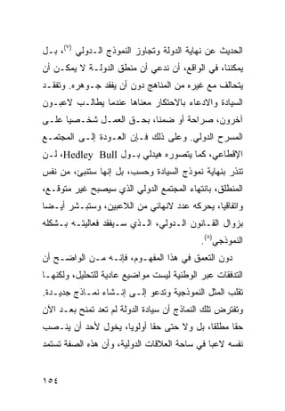 ‫ﺍﻟﺤﺩﻴﺙ ﻋﻥ ﻨﻬﺎﻴﺔ ﺍﻟﺩﻭﻟﺔ ﻭﺘﺠﺎﻭﺯ ﺍﻟﻨﻤﻭﺫﺝ ﺍﻟـﺩﻭﻟﻲ )٧(، ﺒـل‬
‫ﻴﻤﻜﻨﻨﺎ، ﻓﻲ ﺍﻟﻭﺍﻗﻊ، ﺃﻥ ﻨﺩﻋﻲ ﺃﻥ ﻤﻨﻁﻕ ﺍﻟﺩﻭﻟـﺔ ﻻ ﻴﻤﻜـﻥ ﺃﻥ‬
‫ﻴﺘﺤﺎﻟﻑ ﻤﻊ ﻏﻴﺭﻩ ﻤﻥ ﺍﻟﻤﻨﺎﻫﺞ ﺩﻭﻥ ﺃﻥ ﻴﻔﻘﺩ ﺠـﻭﻫﺭﻩ. ﻭﺘﻔﻘـﺩ‬
‫ﺍﻟﺴﻴﺎﺩﺓ ﻭﺍﻻﺩﻋﺎﺀ ﺒﺎﻻﺤﺘﻜﺎﺭ ﻤﻌﻨﺎﻫﺎ ﻋﻨﺩﻤﺎ ﻴﻁﺎﻟـﺏ ﻻﻋﺒـﻭﻥ‬
‫ﺁﺨﺭﻭﻥ، ﺼﺭﺍﺤﺔ ﺃﻭ ﻀﻤ ﹰﺎ، ﺒﺤـﻕ ﺍﻟﻌﻤـل ﺸﺨـﺼ ‪‬ﺎ ﻋﻠـﻰ‬
      ‫ﻴ‬                    ‫ﻨ‬
‫ﺍﻟﻤﺴﺭﺡ ﺍﻟﺩﻭﻟﻲ. ﻭﻋﻠﻰ ﺫﻟﻙ ﻓـﺈﻥ ﺍﻟﻌـﻭﺩﺓ ﺇﻟـﻰ ﺍﻟﻤﺠﺘﻤـﻊ‬
‫ﺍﻹﻗﻁﺎﻋﻲ، ﻜﻤﺎ ﻴﺘﺼﻭﺭﻩ ﻫﻴﺩﻟﻲ ﺒـﻭل ‪ ،Hedley Bull‬ﻟـﻥ‬
‫ﺘﻨﺫﺭ ﺒﻨﻬﺎﻴﺔ ﻨﻤﻭﺫﺝ ﺍﻟﺴﻴﺎﺩﺓ ﻭﺤﺴﺏ، ﺒل ﺇﻨﻬﺎ ﺴﺘﻨﺒﺊ، ﻤﻥ ﻨﻔﺱ‬
‫ﺍﻟﻤﻨﻁﻠﻕ، ﺒﺎﻨﺘﻬﺎﺀ ﺍﻟﻤﺠﺘﻤﻊ ﺍﻟﺩﻭﻟﻲ ﺍﻟﺫﻱ ﺴﻴﺼﺒﺢ ﻏﻴﺭ ﻤﺘﻭﻗـﻊ،‬
‫ﻭﺍﺘﻔﺎﻗ ‪‬ﺎ، ‪‬ﺤﺭﻜﻪ ﻋﺩﺩ ﻻﻨﻬﺎﺌﻲ ﻤﻥ ﺍﻟﻼﻋﺒﻴﻥ، ﻭﺴﺘﺒـﺸﺭ ﺃﻴـ ‪‬ﺎ‬
 ‫ﻀ‬                                        ‫ﻴ ﻴ‬
‫ﺒﺯﻭﺍل ﺍﻟﻘـﺎﻨﻭﻥ ﺍﻟـﺩﻭﻟﻲ، ﺍﻟـﺫﻱ ﺴـﻴﻔﻘﺩ ﻓﻌﺎﻟﻴﺘـﻪ ﺒـﺸﻜﻠﻪ‬
                                           ‫ﺍﻟﻨﻤﻭﺫﺠﻲ)٨(.‬
‫ﺩﻭﻥ ﺍﻟﺘﻌﻤﻕ ﻓﻲ ﻫﺫﺍ ﺍﻟﻤﻔﻬـﻭﻡ، ﻓﺈﻨـﻪ ﻤـﻥ ﺍﻟﻭﺍﻀـﺢ ﺃﻥ‬
‫ﺍﻟﺘﺩﻓﻘﺎﺕ ﻋﺒﺭ ﺍﻟﻭﻁﻨﻴﺔ ﻟﻴﺴﺕ ﻤﻭﺍﻀﻴﻊ ﻋﺎﺩﻴﺔ ﻟﻠﺘﺤﻠﻴل، ﻭﻟﻜﻨﻬـﺎ‬
‫ﺘﻘﻠﺏ ﺍﻟﻤﺜل ﺍﻟﻨﻤﻭﺫﺠﻴﺔ ﻭﺘﺩﻋﻭ ﺇﻟـﻰ ﺇﻨـﺸﺎﺀ ﻨﻤـﺎﺫﺝ ﺠﺩﻴـﺩﺓ.‬
‫ﻭﺘﻔﺘﺭﺽ ﺘﻠﻙ ﺍﻟﻨﻤﺎﺫﺝ ﺃﻥ ﺴﻴﺎﺩﺓ ﺍﻟﺩﻭﻟﺔ ﻟﻡ ﺘﻌﺩ ﺘﻤﻨﺢ ﺒﻌـﺩ ﺍﻵﻥ‬
‫ﺤ ﹰﺎ ﻤﻁﻠ ﹰﺎ، ﺒل ﻭﻻ ﺤﺘﻰ ﺤ ﹰﺎ ﺃﻭﻟﻭ ‪‬ﺎ، ﻴﺨﻭل ﻷﺤﺩ ﺃﻥ ﻴﻨـﺼﺏ‬
                    ‫ﻴ‬       ‫ﻘ‬               ‫ﻘ‬      ‫ﻘ‬
‫ﻨﻔﺴﻪ ﻻﻋ ‪‬ﺎ ﻓﻲ ﺴﺎﺤﺔ ﺍﻟﻌﻼﻗﺎﺕ ﺍﻟﺩﻭﻟﻴﺔ، ﻭﺃﻥ ﻫﺫﻩ ﺍﻟﺼﻔﺔ ﺘﺴﺘﻤﺩ‬
                                              ‫ﺒ‬


‫٤٥١‬                                             ‫إﻟﻰ اﻟﻔﻬﺮس‬
 