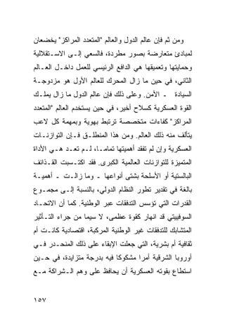 ‫ﻭﻤﻥ ﺜﻡ ﻓﺈﻥ ﻋﺎﻟﻡ ﺍﻟﺩﻭل ﻭﺍﻟﻌﺎﻟﻡ "ﺍﻟﻤﺘﻌﺩﺩ ﺍﻟﻤﺭﺍﻜﺯ" ﻴﺨﻀﻌﺎﻥ‬
‫ﻟﻤﺒﺎﺩﺉ ﻤﺘﻌﺎﺭﻀﺔ ﺒﺼﻭﺭ ﻤﻁﺭﺩﺓ، ﻓﺎﻟﺴﻌﻲ ﺇﻟـﻰ ﺍﻻﺴـﺘﻘﻼﻟﻴﺔ‬
‫ﻭﺤﻤﺎﻴﺘﻬﺎ ﻭﺘﻌﻤﻴﻘﻬﺎ ﻫﻲ ﺍﻟﺩﺍﻓﻊ ﺍﻟﺭﺌﻴﺴﻲ ﻟﻠﻌﻤل ﺩﺍﺨـل ﺍﻟﻌـﺎﻟﻡ‬
‫ﺍﻟﺜﺎﻨﻲ، ﻓﻲ ﺤﻴﻥ ﻤﺎ ﺯﺍل ﺍﻟﻤﺤﺭﻙ ﻟﻠﻌﺎﻟﻡ ﺍﻷﻭل ﻫﻭ ﻤﺯﺩﻭﺠـﺔ‬
‫ﺍﻟﺴﻴﺎﺩﺓ ـ ﺍﻷﻤﻥ. ﻭﻋﻠﻰ ﺫﻟﻙ ﻓﺈﻥ ﻋﺎﻟﻡ ﺍﻟﺩﻭل ﻤﺎ ﺯﺍل ﻴﻤﻠـﻙ‬
‫ﺍﻟﻘﻭﺓ ﺍﻟﻌﺴﻜﺭﻴﺔ ﻜﺴﻼﺡ ﺃﺨﻴﺭ، ﻓﻲ ﺤﻴﻥ ﻴﺴﺘﺨﺩﻡ ﺍﻟﻌﺎﻟﻡ "ﺍﻟﻤﺘﻌﺩﺩ‬
‫ﺍﻟﻤﺭﺍﻜﺯ" ﻜﻔﺎﺀﺍﺕ ﻤﺘﺨﺼﺼﺔ ﺘﺭﺘﺒﻁ ﺒﻬﻭﻴﺔ ﻭﺒﻤﻬﻤﺔ ﻜل ﻻﻋﺏ‬
‫ﻴﺘﺄﻟﻑ ﻤﻨﻪ ﺫﻟﻙ ﺍﻟﻌﺎﻟﻡ. ﻭﻤﻥ ﻫﺫﺍ ﺍﻟﻤﻨﻁﻠـﻕ ﻓـﺈﻥ ﺍﻟﺘﻭﺍﺯﻨـﺎﺕ‬
‫ﺍﻟﻌﺴﻜﺭﻴﺔ ﻭﺇﻥ ﻟﻡ ﺘﻔﻘﺩ ﺃﻫﻤﻴﺘﻬﺎ ﺘﻤﺎ ‪‬ـﺎ، ﻟـﻡ ﺘﻌـﺩ ﻫـﻲ ﺍﻷﺩﺍﺓ‬
                      ‫ﻤ‬
‫ﺍﻟﻤﺘﻤﻴﺯﺓ ﻟﻠﺘﻭﺍﺯﻨﺎﺕ ﺍﻟﻌﺎﻟﻤﻴﺔ ﺍﻟﻜﺒﺭﻯ. ﻓﻘﺩ ﺍﻜﺘـﺴﺒﺕ ﺍﻟﻘـﺫﺍﺌﻑ‬
‫ﺍﻟﺒﺎﻟﺴﺘﻴﺔ ﺃﻭ ﺍﻷﺴﻠﺤﺔ ﺒﺸﺘﻰ ﺃﻨﻭﺍﻋﻬﺎ ـ ﻭﻤﺎ ﺯﺍﻟـﺕ ـ ﺃﻫﻤﻴـﺔ‬
‫ﺒﺎﻟﻐﺔ ﻓﻲ ﺘﻘﺩﻴﺭ ﺘﻁﻭﺭ ﺍﻟﻨﻅﺎﻡ ﺍﻟﺩﻭﻟﻲ، ﺒﺎﻟﻨﺴﺒﺔ ﺇﻟـﻰ ﻤﺠﻤـﻭﻉ‬
‫ﺍﻟﻘﺩﺭﺍﺕ ﺍﻟﺘﻲ ﺘﺅﺴﺱ ﺍﻟﺘﺩﻓﻘﺎﺕ ﻋﺒﺭ ﺍﻟﻭﻁﻨﻴﺔ. ﻜﻤﺎ ﺃﻥ ﺍﻻﺘﺤـﺎﺩ‬
‫ﺍﻟﺴﻭﻓﻴﻴﺘﻲ ﻗﺩ ﺍﻨﻬﺎﺭ ﻜﻘﻭﺓ ﻋﻅﻤﻰ، ﻻ ﺴﻴﻤﺎ ﻤﻥ ﺠﺭﺍﺀ ﺍﻟﺘـﺄﺜﻴﺭ‬
‫ﺍﻟﻤﺘﺸﺎﺒﻙ ﻟﻠﺘﺩﻓﻘﺎﺕ ﻏﻴﺭ ﺍﻟﻭﻁﻨﻴﺔ ﺍﻟﻤﺭﻜﺒﺔ، ﺍﻗﺘﺼﺎﺩﻴﺔ ﻜﺎﻨـﺕ ﺃﻡ‬
‫ﺜﻘﺎﻓﻴﺔ ﺃﻡ ﺒﺸﺭﻴﺔ، ﺍﻟﺘﻲ ﺠﻌﻠﺕ ﺍﻹﺒﻘﺎﺀ ﻋﻠﻰ ﺫﻟﻙ ﺍﻟﻤﻨﺤـﺩﺭ ﻓـﻲ‬
‫ﺃﻭﺭﻭﺒﺎ ﺍﻟﺸﺭﻗﻴﺔ ﺃﻤ ‪‬ﺍ ﻤﺸﻜﻭ ﹰﺎ ﻓﻴﻪ ﺒﺩﺭﺠﺔ ﻤﺘﺯﺍﻴﺩﺓ، ﻓﻲ ﺤـﻴﻥ‬
                            ‫ﻜ‬       ‫ﺭ‬
‫ﺍﺴﺘﻁﺎﻉ ﺒﻘﻭﺘﻪ ﺍﻟﻌﺴﻜﺭﻴﺔ ﺃﻥ ﻴﺤﺎﻓﻅ ﻋﻠﻰ ﻭﻫﻡ ﺍﻟـﺸﺭﺍﻜﺔ ﻤـﻊ‬


‫٧٥١‬                                              ‫إﻟﻰ اﻟﻔﻬﺮس‬
 