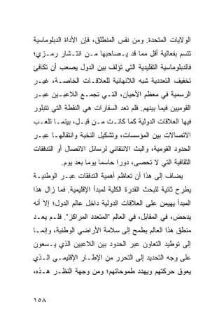 ‫ﺍﻟﻭﻻﻴﺎﺕ ﺍﻟﻤﺘﺤﺩﺓ. ﻭﻤﻥ ﻨﻔﺱ ﺍﻟﻤﻨﻁﻠﻕ، ﻓﺈﻥ ﺍﻷﺩﺍﺓ ﺍﻟﺩﺒﻠﻭﻤﺎﺴﻴﺔ‬
‫ﺘﺘﺴﻡ ﺒﻔﻌﺎﻟﻴﺔ ﺃﻗل ﻤﻤﺎ ﻗﺩ ﻴـﺼﺎﺤﺒﻬﺎ ﻤـﻥ ﺍﻨﺘـﺸﺎﺭ ﺭﻤـﺯﻱ؛‬
‫ﻓﺎﻟﺩﺒﻠﻭﻤﺎﺴﻴﺔ ﺍﻟﺘﻘﻠﻴﺩﻴﺔ ﺍﻟﺘﻲ ﺘﺅﻟﻑ ﺒﻴﻥ ﺍﻟﺩﻭل ﻴﺼﻌﺏ ﺃﻥ ﺘﻜﺎﻓﺊ‬
‫ﺘﺨﻔﻴﻑ ﺍﻟﺘﻌﺩﺩﻴﺔ ﺸﺒﻪ ﺍﻟﻼﻨﻬﺎﺌﻴﺔ ﻟﻠﻌﻼﻗـﺎﺕ ﺍﻟﺨﺎﺼـﺔ، ﻏﻴـﺭ‬
‫ﺍﻟﺭﺴﻤﻴﺔ ﻓﻲ ﻤﻌﻅﻡ ﺍﻷﺤﻴﺎﻥ، ﺍﻟﺘـﻲ ﺘﺠﻤـﻊ ﺍﻟﻼﻋﺒـﻴﻥ ﻋﺒـﺭ‬
‫ﺍﻟﻘﻭﻤﻴﻴﻥ ﻓﻴﻤﺎ ﺒﻴﻨﻬﻡ. ﻓﻠﻡ ﺘﻌﺩ ﺍﻟﺴﻔﺎﺭﺍﺕ ﻫﻲ ﺍﻟﻨﻘﻁﺔ ﺍﻟﺘﻲ ﺘﺘﺒﻠﻭﺭ‬
‫ﻓﻴﻬﺎ ﺍﻟﻌﻼﻗﺎﺕ ﺍﻟﺩﻭﻟﻴﺔ ﻜﻤﺎ ﻜﺎﻨـﺕ ﻤـﻥ ﻗﺒـل، ﺒﻴﻨﻤـﺎ ﺘﻠﻌـﺏ‬
‫ﺍﻻﺘﺼﺎﻻﺕ ﺒﻴﻥ ﺍﻟﻤﺅﺴﺴﺎﺕ، ﻭﺘﺸﻜﻴل ﺍﻟﻨﺨﺒﺔ ﻭﺍﻨﺘﻘﺎﻟﻬـﺎ ﻋﺒـﺭ‬
‫ﺍﻟﺤﺩﻭﺩ ﺍﻟﻘﻭﻤﻴﺔ، ﻭﺍﻟﺒﺙ ﺍﻻﻨﺘﻘﺎﺌﻲ ﻟﺭﺴﺎﺌل ﺍﻻﺘﺼﺎل ﺃﻭ ﺍﻟﺘﺩﻓﻘﺎﺕ‬
          ‫ﺍﻟﺜﻘﺎﻓﻴﺔ ﺍﻟﺘﻲ ﻻ ﺘﺤﺼﻰ، ﺩﻭ ‪‬ﺍ ﺤﺎﺴ ‪‬ﺎ ﻴﻭ ‪‬ﺎ ﺒﻌﺩ ﻴﻭﻡ.‬
                    ‫ﻤ ﻤ‬          ‫ﺭ‬
‫ﻴﻀﺎﻑ ﺇﻟﻰ ﻫﺫﺍ ﺃﻥ ﺘﻌﺎﻅﻡ ﺃﻫﻤﻴﺔ ﺍﻟﺘﺩﻓﻘﺎﺕ ﻋﺒـﺭ ﺍﻟﻭﻁﻨﻴـﺔ‬
‫ﻴﻁﺭﺡ ﺜﺎﻨﻴﺔ ﻟﻠﺒﺤﺙ ﺍﻟﻘﺩﺭﺓ ﺍﻟﻜﻠﻴﺔ ﻟﻤﺒﺩﺃ ﺍﻹﻗﻠﻴﻤﻴﺔ. ﻓﻤﺎ ﺯﺍل ﻫﺫﺍ‬
‫ﺍﻟﻤﺒﺩﺃ ﻴﻬﻴﻤﻥ ﻋﻠﻰ ﺍﻟﻌﻼﻗﺎﺕ ﺍﻟﺩﻭﻟﻴﺔ ﺩﺍﺨل ﻋﺎﻟﻡ ﺍﻟﺩﻭل؛ ﺇﻻ ﺃﻨﻪ‬
‫ﻴﺩﺤﺽ، ﻓﻲ ﺍﻟﻤﻘﺎﺒل، ﻓﻲ ﺍﻟﻌﺎﻟﻡ "ﺍﻟﻤﺘﻌﺩﺩ ﺍﻟﻤﺭﺍﻜﺯ". ﻓﻠـﻡ ﻴﻌـﺩ‬
‫ﻤﻨﻁﻕ ﻫﺫﺍ ﺍﻟﻌﺎﻟﻡ ﻴﻁﻤﺢ ﺇﻟﻰ ﺴﻼﻤﺔ ﺍﻷﺭﺍﻀﻲ ﺍﻟﻭﻁﻨﻴﺔ، ﻭﺇﻨﻤـﺎ‬
‫ﺇﻟﻰ ﺘﻭﻁﻴﺩ ﺍﻟﺘﻌﺎﻭﻥ ﻋﺒﺭ ﺍﻟﺤﺩﻭﺩ ﺒﻴﻥ ﺍﻟﻼﻋﺒﻴﻥ ﺍﻟﺫﻱ ﻴـﺴﻌﻭﻥ‬
‫ﻋﻠﻰ ﻭﺠﻪ ﺍﻟﺘﺤﺩﻴﺩ ﺇﻟﻰ ﺍﻟﺘﺤﺭﺭ ﻤﻥ ﺍﻹﻁـﺎﺭ ﺍﻹﻗﻠﻴﻤـﻲ ﺍﻟـﺫﻱ‬
‫ﻴﻌﻭﻕ ﺤﺭﻜﺘﻬﻡ ﻭﻴﻬﺩﺩ ﻁﻤﻭﺤﺎﺘﻬﻡ؛ ﻭﻤﻥ ﻭﺠﻬﺔ ﺍﻟﻨﻅـﺭ ﻫـﺫﻩ،‬


‫٨٥١‬                                                ‫إﻟﻰ اﻟﻔﻬﺮس‬
 