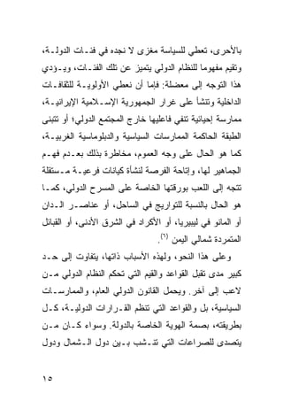 ‫ﺒﺎﻷﺤﺭﻯ، ﺘﻌﻁﻲ ﻟﻠﺴﻴﺎﺴﺔ ﻤﻐﺯﻯ ﻻ ﻨﺠﺩﻩ ﻓﻲ ﻓﺌـﺎﺕ ﺍﻟﺩﻭﻟـﺔ،‬
‫ﻭﺘﻘﻴﻡ ﻤﻔﻬﻭ ‪‬ﺎ ﻟﻠﻨﻅﺎﻡ ﺍﻟﺩﻭﻟﻲ ﻴﺘﻤﻴﺯ ﻋﻥ ﺘﻠﻙ ﺍﻟﻔﺌـﺎﺕ، ﻭﻴـﺅﺩﻱ‬
                                            ‫ﻤ‬
‫ﻫﺫﺍ ﺍﻟﺘﻭﺠﻪ ﺇﻟﻰ ﻤﻌﻀﻠﺔ: ﻓﺈﻤﺎ ﺃﻥ ﻨﻌﻁﻲ ﺍﻷﻭﻟﻭﻴـﺔ ﻟﻠﺜﻘﺎﻓـﺎﺕ‬
‫ﺍﻟﺩﺍﺨﻠﻴﺔ ﻭﺘﻨﺸﺄ ﻋﻠﻰ ﻏﺭﺍﺭ ﺍﻟﺠﻤﻬﻭﺭﻴﺔ ﺍﻹﺴـﻼﻤﻴﺔ ﺍﻹﻴﺭﺍﻨﻴـﺔ،‬
‫ﻤﻤﺎﺭﺴﺔ ﺇﺤﻴﺎﺌﻴﺔ ﺘﻨﻔﻲ ﻓﺎﻋﻠﻴﻬﺎ ﺨﺎﺭﺝ ﺍﻟﻤﺠﺘﻤﻊ ﺍﻟﺩﻭﻟﻲ؛ ﺃﻭ ﺘﺘﺒﻨﻰ‬
‫ﺍﻟﻁﺒﻘﺔ ﺍﻟﺤﺎﻜﻤﺔ ﺍﻟﻤﻤﺎﺭﺴﺎﺕ ﺍﻟﺴﻴﺎﺴﻴﺔ ﻭﺍﻟﺩﺒﻠﻭﻤﺎﺴﻴﺔ ﺍﻟﻐﺭﺒﻴـﺔ،‬
‫ﻜﻤﺎ ﻫﻭ ﺍﻟﺤﺎل ﻋﻠﻰ ﻭﺠﻪ ﺍﻟﻌﻤﻭﻡ، ﻤﺨﺎﻁﺭﺓ ﺒﺫﻟﻙ ﺒﻌـﺩﻡ ﻓﻬـﻡ‬
‫ﺍﻟﺠﻤﺎﻫﻴﺭ ﻟﻬﺎ، ﻭﺇﺘﺎﺤﺔ ﺍﻟﻔﺭﺼﺔ ﻟﻨﺸﺄﺓ ﻜﻴﺎﻨﺎﺕ ﻓﺭﻋﻴـﺔ ﻤـﺴﺘﻘﻠﺔ‬
‫ﺘﺘﺠﻪ ﺇﻟﻰ ﺍﻟﻠﻌﺏ ﺒﻭﺭﻗﺘﻬﺎ ﺍﻟﺨﺎﺼﺔ ﻋﻠﻰ ﺍﻟﻤﺴﺭﺡ ﺍﻟﺩﻭﻟﻲ، ﻜﻤـﺎ‬
‫ﻫﻭ ﺍﻟﺤﺎل ﺒﺎﻟﻨﺴﺒﺔ ﻟﻠﺘﻭﺍﺭﻴﺞ ﻓﻲ ﺍﻟﺴﺎﺤل، ﺃﻭ ﻋﻨﺎﺼـﺭ ﺍﻟـﺩﺍﻥ‬
‫ﺃﻭ ﺍﻟﻤﺎﻨﻭ ﻓﻲ ﻟﻴﺒﻴﺭﻴﺎ، ﺃﻭ ﺍﻷﻜﺭﺍﺩ ﻓﻲ ﺍﻟﺸﺭﻕ ﺍﻷﺩﻨﻰ، ﺃﻭ ﺍﻟﻘﺒﺎﺌل‬
                                 ‫ﺍﻟﻤﺘﻤﺭﺩﺓ ﺸﻤﺎﻟﻲ ﺍﻟﻴﻤﻥ )٦(.‬
‫ﻭﻋﻠﻰ ﻫﺫﺍ ﺍﻟﻨﺤﻭ، ﻭﻟﻬﺫﻩ ﺍﻷﺴﺒﺎﺏ ﺫﺍﺘﻬﺎ، ﻴﺘﻔﺎﻭﺕ ﺇﻟﻰ ﺤـﺩ‬
‫ﻜﺒﻴﺭ ﻤﺩﻯ ﺘﻘﺒل ﺍﻟﻘﻭﺍﻋﺩ ﻭﺍﻟﻘﻴﻡ ﺍﻟﺘﻲ ﺘﺤﻜﻡ ﺍﻟﻨﻅﺎﻡ ﺍﻟﺩﻭﻟﻲ ﻤـﻥ‬
‫ﻻﻋﺏ ﺇﻟﻰ ﺁﺨﺭ. ﻭﻴﺤﻤل ﺍﻟﻘﺎﻨﻭﻥ ﺍﻟﺩﻭﻟﻲ ﺍﻟﻌﺎﻡ، ﻭﺍﻟﻤﻤﺎﺭﺴـﺎﺕ‬
‫ﺍﻟﺴﻴﺎﺴﻴﺔ، ﺒل ﻭﺍﻟﻘﻭﺍﻋﺩ ﺍﻟﺘﻲ ﺘﻨﻅﻡ ﺍﻟﻘـﺭﺍﺭﺍﺕ ﺍﻟﺩﻭﻟﻴـﺔ، ﻜـل‬
‫ﺒﻁﺭﻴﻘﺘﻪ، ﺒﺼﻤﺔ ﺍﻟﻬﻭﻴﺔ ﺍﻟﺨﺎﺼﺔ ﺒﺎﻟﺩﻭﻟﺔ. ﻭﺴﻭﺍﺀ ﻜـﺎﻥ ﻤـﻥ‬
‫ﻴﺘﺼﺩﻯ ﻟﻠﺼﺭﺍﻋﺎﺕ ﺍﻟﺘﻲ ﺘﻨـﺸﺏ ﺒـﻴﻥ ﺩﻭل ﺍﻟـﺸﻤﺎل ﻭﺩﻭل‬


‫٥١‬                                                ‫إﻟﻰ اﻟﻔﻬﺮس‬
 