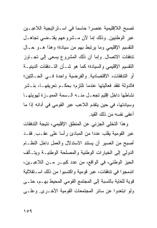 ‫ﺘﺼﺒﺢ ﺍﻟﻼﺇﻗﻠﻴﻤﻴﺔ ﻋﻨﺼ ‪‬ﺍ ﺤﺎﺴ ‪‬ﺎ ﻓﻲ ﺍﺴـﺘﺭﺍﺘﻴﺠﻴﺔ ﺍﻟﻼﻋﺒـﻴﻥ‬
                         ‫ﻤ‬      ‫ﺭ‬
‫ﻋﺒﺭ ﺍﻟﻭﻁﻨﻴﻴﻥ. ﻭﺫﻟﻙ ﺇﻤﺎ ﻷﻥ ﻤـﺸﺭﻭﻋﻬﻡ ﻴﻘﺘـﻀﻲ ﺘﺠﺎﻫـل‬
‫ﺍﻟﺘﻘﺴﻴﻡ ﺍﻹﻗﻠﻴﻤﻲ ﻭﻤﺎ ﻴﺭﺘﺒﻁ ﺒﻬﻡ ﻤﻥ ﺴﻴﺎﺩﺓ؛ ﻭﻫﺫﺍ ﻫـﻭ ﺤـﺎل‬
‫ﺘﺩﻓﻘﺎﺕ ﺍﻻﺘﺼﺎل. ﻭﺇﻤﺎ ﺃﻥ ﺫﻟﻙ ﺍﻟﻤﺸﺭﻭﻉ ﻴﺴﻌﻰ ﺇﻟﻰ ﺘﺠـﺎﻭﺯ‬
‫ﺍﻟﺘﻘﺴﻴﻡ ﺍﻹﻗﻠﻴﻤﻲ ﻭﺍﻟﺴﻴﺎﺩﺓ؛ ﻜﻤﺎ ﻫﻭ ﺸـﺄﻥ ﺍﻟﺘـﺩﻓﻘﺎﺕ ﺍﻟﺩﻴﻨﻴـﺔ‬
‫ﺃﻭ ﺍﻟﺘﺩﻓﻘﺎﺕ، ﺍﻻﻗﺘﺼﺎﺩﻴﺔ. ﻭﺍﻟﻔﺭﻀﻴﺔ ﻭﺍﺤﺩﺓ ﻓـﻲ ﺍﻟﺤـﺎﻟﺘﻴﻥ؛‬
‫ﻓﺎﻟﺩﻭﻟﺔ ﺘﻔﻘﺩ ﻓﻌﺎﻟﻴﺘﻬﺎ ﻋﻨﺩﻤﺎ ﺘﻠﺘﺯﻡ؛ ﺒﺤﻜـﻡ ﺘﻌﺭﻴﻔﻬـﺎ، ﺒﻨـﺸﺭ‬
‫ﻨﺸﺎﻁﻬﺎ ﺩﺍﺨل ﺇﻗﻠﻴﻡ ﺘﺠﻌـل ﻤﻨـﻪ ﺍﻟـﺴﻤﺔ ﺍﻟﻤﻤﻴـﺯﺓ ﻟﻬﻭﻴﺘﻬـﺎ‬
‫ﻭﺴﻴﺎﺩﺘﻬﺎ، ﻓﻲ ﺤﻴﻥ ﻴﺘﻘﺩﻡ ﺍﻟﻼﻋﺏ ﻋﺒﺭ ﺍﻟﻘﻭﻤﻲ ﻓﻲ ﺃﺩﺍﺌﻪ ﺇﺫﺍ ﻤﺎ‬
                                 ‫ﺃﻋﻔﻰ ﻨﻔﺴﻪ ﻤﻥ ﺫﻟﻙ ﺍﻟﻘﻴﺩ.‬
‫ﻭﻫﺫﺍ ﺍﻟﺘﺨﻠﻲ ﺍﻟﺠﺯﺌﻲ ﻋﻥ ﺍﻟﻤﻨﻁﻕ ﺍﻹﻗﻠﻴﻤﻲ، ﻨﺘﻴﺠﺔ ﺍﻟﺘﺩﻓﻘﺎﺕ‬
‫ﻋﺒﺭ ﺍﻟﻘﻭﻤﻴﺔ ﻴﻘﻠﺏ ﻋﺩ ‪‬ﺍ ﻤﻥ ﺍﻟﻤﺒﺎﺩﺉ ﺭﺃ ‪‬ﺎ ﻋﻠﻰ ﻋﻘـﺏ. ﻓﻘـﺩ‬
                ‫ﺴ‬                ‫ﺩ‬
‫ﺃﺼﺒﺢ ﻤﻥ ﺍﻟﻌﺴﻴﺭ ﺃﻥ ﻴﺴﺘﻨﺩ ﺍﻻﺴﺘﺩﻻل ﻭﺍﻟﻌﻤل ﺩﺍﺨل ﺍﻟﻨﻅـﺎﻡ‬
‫ﺍﻟﺩﻭﻟﻲ ﺇﻟﻰ ﺍﻟﺨﻴﺎﺭﺍﺕ ﺍﻟﻭﻁﻨﻴﺔ ﻭﺍﻟﻤﺼﻠﺤﺔ ﺍﻟﻭﻁﻨﻴـﺔ ﻭﻴﺘـﺄﻟﻑ‬
‫ﺍﻟﺤﻴﺯ ﺍﻟﻭﻁﻨﻲ، ﻓﻲ ﺍﻟﻭﺍﻗﻊ، ﻤﻥ ﻋﺩﺩ ﻜﺒﻴـﺭ ﻤـﻥ ﺍﻟﻼﻋﺒـﻴﻥ،‬
‫ﺍﻨﺩﻤﺠﻭﺍ ﻓﻲ ﺘﺩﻓﻘﺎﺕ، ﻋﺒﺭ ﻗﻭﻤﻴﺔ ﻭﺍﻜﺘﺴﺒﻭﺍ ﻤﻥ ﺫﻟﻙ ﺍﺴـﺘﻘﻼﻟﻴﺔ‬
‫ﻗﻭﻴﺔ ﻟﻠﻐﺎﻴﺔ ﺒﺎﻟﻨﺴﺒﺔ ﺇﻟﻰ ﺍﻟﻤﺠﺘﻤﻊ ﺍﻟﻘﻭﻤﻲ ﺍﻟﻤﺤﻴﻁ ﺒﻬـﻡ، ﺤﺘـﻰ‬
‫ﻭﻟﻭ ﺍﺒﺘﻌﺩﻭﺍ ﻋﻥ ﺴﺎﺌﺭ ﺍﻟﻤﺠﺘﻤﻌﺎﺕ ﺍﻟﻘﻭﻤﻴﺔ ﺍﻷﺨـﺭﻯ. ﻭﻋﻠـﻰ‬


‫٩٥١‬                                             ‫إﻟﻰ اﻟﻔﻬﺮس‬
 