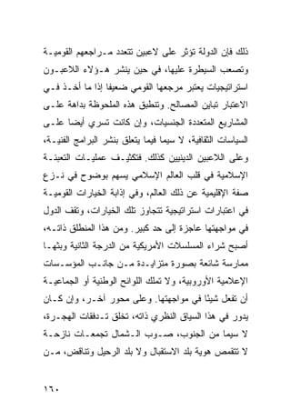 ‫ﺫﻟﻙ ﻓﺈﻥ ﺍﻟﺩﻭﻟﺔ ﺘﺅﺜﺭ ﻋﻠﻰ ﻻﻋﺒﻴﻥ ﺘﺘﻌﺩﺩ ﻤـﺭﺍﺠﻌﻬﻡ ﺍﻟﻘﻭﻤﻴـﺔ‬
‫ﻭﺘﺼﻌﺏ ﺍﻟﺴﻴﻁﺭﺓ ﻋﻠﻴﻬﺎ، ﻓﻲ ﺤﻴﻥ ﻴﻨﺸﺭ ﻫـﺅﻻﺀ ﺍﻟﻼﻋﺒـﻭﻥ‬
‫ﺍﺴﺘﺭﺍﺘﻴﺠﻴﺎﺕ ﻴﻌﺘﺒﺭ ﻤﺭﺠﻌﻬﺎ ﺍﻟﻘﻭﻤﻲ ﻀﻌﻴ ﹰﺎ ﺇﺫﺍ ﻤﺎ ﺃﺨـﺫ ﻓـﻲ‬
                 ‫ﻔ‬
‫ﺍﻻﻋﺘﺒﺎﺭ ﺘﺒﺎﻴﻥ ﺍﻟﻤﺼﺎﻟﺢ. ﻭﺘﻨﻁﺒﻕ ﻫﺫﻩ ﺍﻟﻤﻠﺤﻭﻅﺔ ﺒﺩﺍﻫﺔ ﻋﻠـﻰ‬
‫ﺍﻟﻤﺸﺎﺭﻴﻊ ﺍﻟﻤﺘﻌﺩﺩﺓ ﺍﻟﺠﻨﺴﻴﺎﺕ، ﻭﺇﻥ ﻜﺎﻨﺕ ﺘﺴﺭﻱ ﺃﻴ ‪‬ﺎ ﻋﻠـﻰ‬
      ‫ﻀ‬
‫ﺍﻟﺴﻴﺎﺴﺎﺕ ﺍﻟﺜﻘﺎﻓﻴﺔ، ﻻ ﺴﻴﻤﺎ ﻓﻴﻤﺎ ﻴﺘﻌﻠﻕ ﺒﻨﺸﺭ ﺍﻟﺒﺭﺍﻤﺞ ﺍﻟﻔﻨﻴـﺔ،‬
‫ﻭﻋﻠﻰ ﺍﻟﻼﻋﺒﻴﻥ ﺍﻟﺩﻴﻨﻴﻴﻥ ﻜﺫﻟﻙ. ﻓﺘﻜﺜﻴـﻑ ﻋﻤﻠﻴـﺎﺕ ﺍﻟﺘﻌﺒﺌـﺔ‬
‫ﺍﻹﺴﻼﻤﻴﺔ ﻓﻲ ﻗﻠﺏ ﺍﻟﻌﺎﻟﻡ ﺍﻹﺴﻼﻤﻲ ﻴﺴﻬﻡ ﺒﻭﻀﻭﺡ ﻓﻲ ﻨـﺯﻉ‬
‫ﺼﻔﺔ ﺍﻹﻗﻠﻴﻤﻴﺔ ﻋﻥ ﺫﻟﻙ ﺍﻟﻌﺎﻟﻡ، ﻭﻓﻲ ﺇﺫﺍﺒﺔ ﺍﻟﺨﻴﺎﺭﺍﺕ ﺍﻟﻘﻭﻤﻴـﺔ‬
‫ﻓﻲ ﺍﻋﺘﺒﺎﺭﺍﺕ ﺍﺴﺘﺭﺍﺘﻴﺠﻴﺔ ﺘﺘﺠﺎﻭﺯ ﺘﻠﻙ ﺍﻟﺨﻴﺎﺭﺍﺕ، ﻭﺘﻘﻑ ﺍﻟﺩﻭل‬
‫ﻓﻲ ﻤﻭﺍﺠﻬﺘﻬﺎ ﻋﺎﺠﺯﺓ ﺇﻟﻰ ﺤﺩ ﻜﺒﻴﺭ. ﻭﻤﻥ ﻫﺫﺍ ﺍﻟﻤﻨﻁﻠﻕ ﺫﺍﺘـﻪ،‬
‫ﺃﺼﺒﺢ ﺸﺭﺍﺀ ﺍﻟﻤﺴﻠﺴﻼﺕ ﺍﻷﻤﺭﻴﻜﻴﺔ ﻤﻥ ﺍﻟﺩﺭﺠﺔ ﺍﻟﺜﺎﻨﻴﺔ ﻭﺒﺜﻬـﺎ‬
‫ﻤﻤﺎﺭﺴﺔ ﺸﺎﺌﻌﺔ ﺒﺼﻭﺭﺓ ﻤﺘﺯﺍﻴـﺩﺓ ﻤـﻥ ﺠﺎﻨـﺏ ﺍﻟﻤﺅﺴـﺴﺎﺕ‬
‫ﺍﻹﻋﻼﻤﻴﺔ ﺍﻷﻭﺭﻭﺒﻴﺔ، ﻭﻻ ﺘﻤﻠﻙ ﺍﻟﻠﻭﺍﺌﺢ ﺍﻟﻭﻁﻨﻴﺔ ﺃﻭ ﺍﻟﺠﻤﺎﻋﻴـﺔ‬
‫ﺃﻥ ﺘﻔﻌل ﺸﻴ ًﺎ ﻓﻲ ﻤﻭﺍﺠﻬﺘﻬﺎ. ﻭﻋﻠﻰ ﻤﺤﻭﺭ ﺁﺨـﺭ، ﻭﺇﻥ ﻜـﺎﻥ‬
                                       ‫ﺌ‬
‫ﻴﺩﻭﺭ ﻓﻲ ﻫﺫﺍ ﺍﻟﺴﻴﺎﻕ ﺍﻟﻨﻅﺭﻱ ﺫﺍﺘﻪ، ﺘﺨﻠﻕ ﺘـﺩﻓﻘﺎﺕ ﺍﻟﻬﺠـﺭﺓ،‬
‫ﻻ ﺴﻴﻤﺎ ﻤﻥ ﺍﻟﺠﻨﻭﺏ، ﺼـﻭﺏ ﺍﻟـﺸﻤﺎل ﺘﺠﻤﻌـﺎﺕ ﻨﺎﺯﺤـﺔ‬
‫ﻻ ﺘﺘﻘﻤﺹ ﻫﻭﻴﺔ ﺒﻠﺩ ﺍﻻﺴﺘﻘﺒﺎل ﻭﻻ ﺒﻠﺩ ﺍﻟﺭﺤﻴل ﻭﺘﻨﺎﻗﺽ، ﻤـﻥ‬


‫٠٦١‬                                               ‫إﻟﻰ اﻟﻔﻬﺮس‬
 