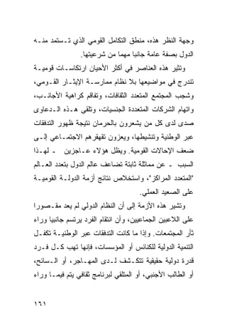 ‫ﻭﺠﻬﺔ ﺍﻟﻨﻅﺭ ﻫﺫﻩ، ﻤﻨﻁﻕ ﺍﻟﺘﻜﺎﻤل ﺍﻟﻘﻭﻤﻲ ﺍﻟﺫﻱ ﺘـﺴﺘﻤﺩ ﻤﻨـﻪ‬
                ‫ﺍﻟﺩﻭل ﺒﺼﻔﺔ ﻋﺎﻤﺔ ﺠﺎﻨ ‪‬ﺎ ﻤﻬ ‪‬ﺎ ﻤﻥ ﺸﺭﻋﻴﺘﻬﺎ.‬
                             ‫ﺒ ﻤ‬
‫ﻭ ﹸﺜﻴﺭ ﻫﺫﻩ ﺍﻟﻌﻨﺎﺼﺭ ﻓﻲ ﺃﻜﺜﺭ ﺍﻷﺤﻴﺎﻥ ﺍﺭﺘﻜﺎﺴـﺎﺕ ﻗﻭﻤﻴـﺔ‬
                                               ‫ﺘ‬
‫ﺘﻨﺩﺭﺝ ﻓﻲ ﻤﻭﺍﻀﻴﻌﻬﺎ ﺒﻼ ﻨﻅﺎﻡ ﻤﻤﺎﺭﺴـﺔ ﺍﻹﻴﺜـﺎﺭ ﺍﻟﻘـﻭﻤﻲ،‬
‫ﻭﺸﺠﺏ ﺍﻟﻤﺠﺘﻤﻊ ﺍﻟﻤﺘﻌﺩﺩ ﺍﻟﺜﻘﺎﻓﺎﺕ، ﻭﺘﻔﺎﻗﻡ ﻜﺭﺍﻫﻴﺔ ﺍﻷﺠﺎﻨـﺏ،‬
‫ﻭﺍﺘﻬﺎﻡ ﺍﻟﺸﺭﻜﺎﺕ ﺍﻟﻤﺘﻌﺩﺩﺓ ﺍﻟﺠﻨﺴﻴﺎﺕ، ﻭﺘﻠﻘﻰ ﻫـﺫﻩ ﺍﻟـﺩﻋﺎﻭﻯ‬
‫ﺼﺩﻯ ﻟﺩﻯ ﻜل ﻤﻥ ﻴﺸﻌﺭﻭﻥ ﺒﺎﻟﺤﺭﻤﺎﻥ ﻨﺘﻴﺠﺔ ﻅﻬﻭﺭ ﺍﻟﺘﺩﻓﻘﺎﺕ‬
‫ﻋﺒﺭ ﺍﻟﻭﻁﻨﻴﺔ ﻭﺘﻨﺸﻴﻁﻬﺎ، ﻭﻴﻌﺯﻭﻥ ﺘﻘﻬﻘﺭﻫﻡ ﺍﻻﺠﺘﻤـﺎﻋﻲ ﺇﻟـﻰ‬
‫ﻀﻌﻑ ﺍﻹﺤﺎﻻﺕ ﺍﻟﻘﻭﻤﻴﺔ. ﻭﻴﻅل ﻫﺅﻻﺀ ﻋـﺎﺠﺯﻴﻥ ـ ﻟﻬـﺫﺍ‬
‫ﺍﻟﺴﺒﺏ ـ ﻋﻥ ﻤﻤﺎﺜﻠﺔ ﺜﺎﺒﺘﺔ ﺘﻀﺎﻋﻑ ﻋﺎﻟﻡ ﺍﻟﺩﻭل ﺒﺘﻌﺩﺩ ﺍﻟﻌـﺎﻟﻡ‬
‫"ﺍﻟﻤﺘﻌﺩﺩ ﺍﻟﻤﺭﺍﻜﺯ"، ﻭﺍﺴﺘﺨﻼﺹ ﻨﺘﺎﺌﺞ ﺃﺯﻤﺔ ﺍﻟﺩﻭﻟـﺔ ﺍﻟﻘﻭﻤﻴـﺔ‬
                                      ‫ﻋﻠﻰ ﺍﻟﺼﻌﻴﺩ ﺍﻟﻌﻤﻠﻲ.‬
‫ﻭ ﹸﺸﻴﺭ ﻫﺫﻩ ﺍﻷﺯﻤﺔ ﺇﻟﻰ ﺃﻥ ﺍﻟﻨﻅﺎﻡ ﺍﻟﺩﻭﻟﻲ ﻟﻡ ﻴﻌﺩ ﻤﻘـﺼﻭ ‪‬ﺍ‬
 ‫ﺭ‬                                                ‫ﺘ‬
‫ﻋﻠﻰ ﺍﻟﻼﻋﺒﻴﻥ ﺍﻟﺠﻤﺎﻋﻴﻴﻥ، ﻭﺃﻥ ﺍﻨﺘﻘﺎﻡ ﺍﻟﻔﺭﺩ ﻴﺭﺘﺴﻡ ﺠﺎﻨﺒ ‪‬ﺎ ﻭﺭﺍﺀ‬
      ‫ﻴ‬
‫ﺜﺄﺭ ﺍﻟﻤﺠﺘﻤﻌﺎﺕ. ﻭﺇﺫﺍ ﻤﺎ ﻜﺎﻨﺕ ﺍﻟﺘﺩﻓﻘﺎﺕ ﻋﺒﺭ ﺍﻟﻭﻁﻨﻴـﺔ ﺘﻜﻔـل‬
‫ﺍﻟﺘﻨﻤﻴﺔ ﺍﻟﺩﻭﻟﻴﺔ ﻟﻠﻜﻨﺎﺌﺱ ﺃﻭ ﺍﻟﻤﺅﺴﺴﺎﺕ، ﻓﺈﻨﻬﺎ ﺘﻬﺏ ﻜـل ﻓـﺭﺩ‬
‫ﻗﺩﺭﺓ ﺩﻭﻟﻴﺔ ﺤﻘﻴﻘﻴﺔ ﺘﺘﻜـﺸﻑ ﻟـﺩﻯ ﺍﻟﻤﻬـﺎﺠﺭ، ﺃﻭ ﺍﻟـﺴﺎﺌﺢ،‬
‫ﺃﻭ ﺍﻟﻁﺎﻟﺏ ﺍﻷﺠﻨﺒﻲ، ﺃﻭ ﺍﻟ ‪‬ﺘﻠﻘﻲ ﻟﺒﺭﻨﺎﻤﺞ ﺜﻘﺎﻓﻲ ﻴﺘﻡ ﻓﻴﻤـﺎ ﻭﺭﺍﺀ‬
                                 ‫ﻤ‬


‫١٦١‬                                               ‫إﻟﻰ اﻟﻔﻬﺮس‬
 