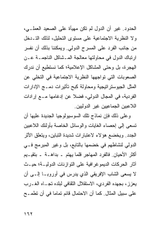 ‫ﺍﻟﺤﺩﻭﺩ. ﻏﻴﺭ ﺃﻥ ﺍﻟﺩﻭل ﻟﻡ ﺘﻜﻥ ﻤﻬﻴﺄﺓ ﻋﻠﻰ ﺍﻟﺼﻌﻴﺩ ﺍﻟﻌﻤﻠـﻲ،‬
‫ﻭﻻ ﺍﻟﻨﻅﺭﻴﺔ ﺍﻻﺠﺘﻤﺎﻋﻴﺔ ﻋﻠﻰ ﻤﺴﺘﻭﻯ ﺍﻟﺘﺤﻠﻴل، ﻟﺫﻟﻙ ﺍﻟﺘـﺩﺨل‬
‫ﻤﻥ ﺠﺎﻨﺏ ﺍﻟﻔﺭﺩ ﻋﻠﻰ ﺍﻟﻤﺴﺭﺡ ﺍﻟﺩﻭﻟﻲ. ﻭﻴﻤﻜﻨﻨﺎ ﺒﺫﻟﻙ ﺃﻥ ﻨﻔﺴﺭ‬
‫ﺍﺭﺘﺒﺎﻙ ﺍﻟﺩﻭل ﻓﻲ ﻤﺤﺎﻭﻟﺘﻬﺎ ﻤﻌﺎﻟﺠﺔ ﺍﻟﻤـﺸﺎﻜل ﺍﻟﻨﺎﺠﻤـﺔ ﻋـﻥ‬
‫ﺍﻟﻬﺠﺭﺓ، ﺒل ﻭﺤﺘﻰ ﺍﻟﻤﺸﺎﻜل ﺍﻹﻋﻼﻤﻴﺔ؛ ﻜﻤﺎ ﻨﺴﺘﻁﻴﻊ ﺃﻥ ﻨﺩﺭﻙ‬
‫ﺍﻟﺼﻌﻭﺒﺎﺕ ﺍﻟﺘﻲ ﺘﻭﺍﺠﻬﻬﺎ ﺍﻟﻨﻅﺭﻴﺔ ﺍﻻﺠﺘﻤﺎﻋﻴﺔ ﻓﻲ ﺍﻟﺘﺨﻠﻲ ﻋﻥ‬
‫ﺍﻟ ‪‬ﺜل ﺍﻟﺠﻴﻭﺴﺘﺭﺍﺘﻴﺠﻴﺔ ﻭﻤﺤﺎﻭﻟﺔ ﻜﺒﺢ ﺘﺄﺜﻴﺭﺍﺕ ﺩﻤـﺞ ﺍﻹﺩﺍﺭﺍﺕ‬
                                                  ‫ﻤ‬
‫ﺍﻟﻔﺭﺩﻴﺔ، ﻓﻲ ﺍﻟﻤﺠﺎل ﺍﻟﺩﻭﻟﻲ، ﻓﻀﻼ ﻋﻥ ﺇﺩﻏﺎﻤﻬﺎ ﻤـﻊ ﺇﺭﺍﺩﺍﺕ‬
                      ‫ﹰ‬
                         ‫ﺍﻟﻼﻋﺒﻴﻥ ﺍﻟﺠﻤﺎﻋﻴﻴﻥ ﻏﻴﺭ ﺍﻟﺩﻭﻟﻴﻴﻥ.‬
‫ﻭﻋﻠﻰ ﺫﻟﻙ ﻓﺈﻥ ﻨﻤﺎﺫﺝ ﺘﻠﻙ ﺍﻟﺴﻭﺴﻴﻭﻟﻭﺠﻴﺎ ﺍﻟﺠﺩﻴﺩﺓ ﻋﻠﻴﻬﺎ ﺃﻥ‬
‫ﺘﺴﻌﻰ ﺇﻟﻰ ﺇﺤﺼﺎﺀ ﺍﻟﻐﺎﻴﺎﺕ ﻭﺍﻟﻭﺴﺎﺌل ﺍﻟﺨﺎﺼﺔ ﺒﺄﻭﻟﺌﻙ ﺍﻟﻼﻋﺒﻴﻥ‬
‫ﺍﻟﺠﺩﺩ. ﻭﻴﺨﻀﻊ ﻫﺅﻻﺀ ﻻﻋﺘﺒﺎﺭﺍﺕ ﺸﺩﻴﺩﺓ ﺍﻟﺘﺒﺎﻴﻥ، ﻭﻴﺘﻌﻠﻕ ﺍﻷﺜﺭ‬
‫ﺍﻟﺩﻭﻟﻲ ﻟﻨﺸﺎﻁﻬﻡ ﻓﻲ ﺨﻀﻤﻬﺎ ﺒﺎﻟﺘﺎﺒﻊ، ﺒل ﻭﻏﻴﺭ ﺍﻟﻤﺒﺭﻤﺞ ﻓـﻲ‬
‫ﺃﻜﺜﺭ ﺍﻷﺤﻴﺎﻥ. ﻓﺎﻟﻔﺭﺩ ﺍﻟﻤﻬﺎﺠﺭ ﻗﻠﻤﺎ ﻴﻬﺘﻡ ـ ﺒﺩﺍﻫـﺔ ـ ﺒﺘﻘﻴـﻴﻡ‬
‫ﺁﺜﺎﺭ ﺍﻟﺤﺭﻜﺎﺕ ﺍﻟﺩﻴﻤﻭﻏﺭﺍﻓﻴﺔ ﻋﻠﻰ ﺍﻟﺘﻭﺍﺯﻨﺎﺕ ﺍﻟﺩﻭﻟﻴـﺔ؛ ﺤﻴـﺙ‬
‫ﻻ ﻴﺴﻌﻰ ﺍﻟﺸﺎﺏ ﺍﻹﻓﺭﻴﻘﻲ ﺍﻟﺫﻱ ﻴﺩﺭﺱ ﻓﻲ ﺃﻭﺭﻭﺒـﺎ ﺇﻟـﻰ ﺃﻥ‬
‫ﻴﻌﺯﺯ، ﺒﺠﻬﺩﻩ ﺍﻟﻔﺭﺩﻱ، ﺍﻻﺴﺘﻘﻼل ﺍﻟﺜﻘﺎﻓﻲ ﻟﺒﻠﺩﻩ ﺘﺠـﺎﻩ ﺍﻟﻐـﺭﺏ‬
‫ﻋﻠﻰ ﺴﺒﻴل ﺍﻟﻤﺜﺎل. ﻜﻤﺎ ﺃﻥ ﺍﻻﺤﺘﻤﺎل ﻗﺎﺌﻡ ﺘﻤﺎ ‪‬ﺎ ﻓﻲ ﺃﻥ ﺘﻁﻤـﺢ‬
             ‫ﻤ‬


‫٢٦١‬                                             ‫إﻟﻰ اﻟﻔﻬﺮس‬
 