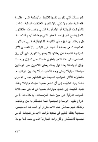 ‫ﺍﻟﻤﺅﺴﺴﺎﺕ ﺍﻟﺘﻲ ﺘﻜﺭﺱ ﻨﻔﺴﻬﺎ ﻟﻼﺘﺠﺎﺭ ﺒﺎﻷﺴﻠﺤﺔ ﺇﻟـﻰ ﻋﻘﻠﻴـﺔ‬
‫ﺍﻗﺘﺼﺎﺩﻴﺔ ﻓﻘﻁ ﻭﻻ ﺘﻠﻘﻲ ﺒﺎﻻ ﻟﺘﻁﻭﺭ ﺍﻟﻌﻼﻗﺎﺕ ﺍﻟﺩﻭﻟﻴﺔ، ﺘﻤﺎ ‪‬ـﺎ‬
  ‫ﻤ‬                            ‫ﹰ‬
‫ﻜﺎﻟﺸﺭﻜﺎﺕ ﺍﻟﻴﺎﺒﺎﻨﻴﺔ ﺃﻭ ﺍﻷﻟﻤﺎﻨﻴـﺔ ﺍﻟﺘـﻲ ﻭﺍﺼـﻠﺕ ﻋﻼﻗﺎﺘﻬـﺎ‬
‫ﺍﻟﺘﺠﺎﺭﻴﺔ ﻤﻊ ﺍﻟﻌﺭﺍﻕ ﺒﻌﺩ ﺍﻟﺤﻅﺭ ﺍﻟﺫﻱ ﻓﺭﻀﺘﻪ ﺍﻷﻤﻡ ﺍﻟﻤﺘﺤـﺩﺓ.‬
‫ﺒل ﻭﻴﻤﻜﻨﻨﺎ ﺃﻥ ﻨﺠﺯﻡ ﺒﺄﻥ ﺍﻟﻜﻨﻴﺴﺔ ﺍﻟﻜﺎﺜﻭﻟﻴﻜﻴﺔ، ﻓـﻲ ﺤﺭﻜﺘﻬـﺎ‬
‫ﺍﻟﻌﺎﻟﻤﻴﺔ، ﺘﺴﻌﻰ ﺒﺼﻔﺔ ﺃﺴﺎﺴﻴﺔ ﻋﻠﻰ ﺍﻟﺘﺒﺸﻴﺭ ﻭﻻ ﺘﺘﺼﺩﻯ ﻵﺜﺎﺭ‬
‫ﺍﻟﺴﻴﺎﺴﻴﺔ ﺍﻟﻨﺎﺠﻤﺔ ﻋﻥ ﺒﻌﺜﺎﺘﻬﺎ ﺇﻻ ﺒﺼﻭﺭﺓ ﺜﺎﻨﻭﻴﺔ. ﻏﻴﺭ ﺃﻥ ﺒﻴﺎﻥ‬
‫ﺍﻟﻤﺴﺎﻋﻲ ﻋﻠﻰ ﻫﺫﺍ ﺍﻟﻨﺤﻭ ﻴﻨﻁﻭﻱ ﻀﻤ ﹰﺎ ﻋﻠﻰ ﺘﺴﺎﺅل ﻭﺒﺤـﺙ‬
                 ‫ﻨ‬
‫ﺃﻭﺜﻕ ﻟﻡ ﻴﺘﺤﻘﻘﺎ ﺒﻌﺩ؛ ﻓﻬل ﻴﻤﻠﻙ ﺒﻌﺽ ﺍﻟﻼﻋﺒﻴﻥ ﻋﺒﺭ ﺍﻟﻭﻁﻨﻴﻴﻥ‬
‫ﺴﻴﺎﺴﺎﺕ ﺩﻭﻟﻴﺔ؟ ﻭﻋﻠﻰ ﻭﺠﻪ ﺍﻟﺘﺤﺩﻴـﺩ، ﺃﻻ ﻴﻜـﻭﻥ ﺇﺩﺭﺍﻜﻬـﻡ،‬
‫ﺒﺎﻟﻤﻘﺎﺒل، ﻟﻶﺜﺎﺭ ﺍﻟﺴﻴﺎﺴﻴﺔ ﺍﻟﻨﺎﺠﻤﺔ ﻋﻥ ﻨﺸﺎﻁﻬﻡ ﻋﺒـﺭ ﺍﻟﻘـﻭﻯ‬
‫ﺩﺍﻓ ‪‬ﺎ ﻴﻘﻭﺩ ﺍﻟﻜﻨﻴﺴﺔ ﺇﻟﻰ ﺃﻥ ﺘﻀﻊ ﻟﻨﻔﺴﻬﺎ ﻏﺎﻴﺎﺕ ﺠﺩﻴﺩﺓ؟ ﻭﻫﻜﺫﺍ‬
                                                   ‫ﻌ‬
‫ﺘﺘﺠﻪ ﺍﻟﻜﻨﻴﺴﺔ ﺇﻟﻰ ﺘﺤﺩﻴﺩ ﺨﻴﺎﺭﺍﺕ ﻟﻨﻔﺴﻬﺎ ﻓﻲ ﺸـﺘﻰ ﻤﺠـﺎﻻﺕ‬
‫ﺍﻟﺴﻴﺎﺴﺔ ﺍﻟﺩﻭﻟﻴﺔ. ﻓﻲ ﺤﻴﻥ ﺘﻌﻤﺩ ﺍﻟﻤﺅﺴﺴﺎﺕ، ﺃ ‪‬ﺎ ﻜﺎﻨـﺕ، ﺇﻟـﻰ‬
             ‫ﻴ‬
‫ﺇﺩﺭﺍﺝ ﺘﻘﻴﻴﻡ ﺍﻷﻭﻀﺎﻉ ﺍﻟﺴﻴﺎﺴﻴﺔ ﻓﻴﻤﺎ ﺘﻀﻁﻠﻊ ﺒﻪ ﻤﻥ ﻭﻅﺎﺌﻑ،‬
‫ﻭﻜﺫﻟﻙ ﺘﻘﻴﻴﻡ ﻤﺨﺎﻁﺭ ﻋﺩﻡ ﺍﻻﺴـﺘﻘﺭﺍﺭ ﺃﻭ ﺍﻟﻌﻨـﻑ ﺍﻟـﺴﻴﺎﺴﻲ،‬
‫ﻤﺴﺘﻌﻴﻨﺔ ﺒﺫﻟﻙ ﺍﻟﺘﻘﻴﻴﻡ ﻓﻲ ﺘﺤﺩﻴﺩ ﺜﻭﺍﺒﺕ ﺍﻻﺴـﺘﺭﺍﺘﻴﺠﻴﺎﺕ ﺍﻟﺘـﻲ‬
‫ﺘﻀﻌﻬﺎ ﻟﻼﺴﺘﺜﻤﺎﺭ ﻭﺍﻟﻘﺭﺍﺭﺍﺕ ﺍﻟﺘﺠﺎﺭﻴﺔ ﺍﻟﺘـﻲ ﺘﺘﺨـﺫﻫﺎ ﺒﻬـﺫﺍ‬


‫٣٦١‬                                             ‫إﻟﻰ اﻟﻔﻬﺮس‬
 