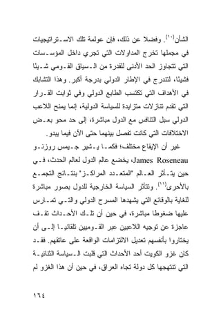 ‫ﺍﻟﺸﺄﻥ)٠١(. ﻭﻓﻀﻼ ﻋﻥ ﺫﻟﻙ، ﻓﺈﻥ ﻋﻭﻟﻤﺔ ﺘﻠﻙ ﺍﻻﺴـﺘﺭﺍﺘﻴﺠﻴﺎﺕ‬
                                    ‫ﹰ‬
‫ﻓﻲ ﻤﺠﻤﻠﻬﺎ ﺘﺨﺭﺝ ﺍﻟﻤﺩﺍﻭﻻﺕ ﺍﻟﺘﻲ ﺘﺠﺭﻱ ﺩﺍﺨل ﺍﻟﻤﺅﺴـﺴﺎﺕ‬
‫ﺍﻟﺘﻲ ﺘﺘﺠﺎﻭﺯ ﺍﻟﺤﺩ ﺍﻷﺩﻨﻰ ﻟﻠﻘﺩﺭﺓ ﻤﻥ ﺍﻟـﺴﻴﺎﻕ ﺍﻟﻘـﻭﻤﻲ ﺸـﻴ ًﺎ‬
 ‫ﺌ‬
‫ﻓﺸﻴ ًﺎ، ﻟﺘﻨﺩﺭﺝ ﻓﻲ ﺍﻹﻁﺎﺭ ﺍﻟﺩﻭﻟﻲ ﺒﺩﺭﺠﺔ ﺃﻜﺒﺭ. ﻭﻫﺫﺍ ﺍﻟﺘﺸﺎﺒﻙ‬
                                                  ‫ﺌ‬
‫ﻓﻲ ﺍﻷﻫﺩﺍﻑ ﺍﻟﺘﻲ ﺘﻜﺘﺴﺏ ﺍﻟﻁﺎﺒﻊ ﺍﻟﺩﻭﻟﻲ ﻭﻓﻲ ﺜﻭﺍﺒﺕ ﺍﻟﻘـﺭﺍﺭ‬
‫ﺍﻟﺘﻲ ﹸﻘﺩﻡ ﺘﻨﺎﺯﻻﺕ ﻤﺘﺯﺍﻴﺩﺓ ﻟﻠﺴﻴﺎﺴﺔ ﺍﻟﺩﻭﻟﻴﺔ، ﺇﻨﻤﺎ ﻴﻤﻨﺢ ﺍﻟﻼﻋﺏ‬
                                                   ‫ﺘ‬
‫ﺍﻟﺩﻭﻟﻲ ﺴﺒل ﺍﻟﺘﻨﺎﻓﺱ ﻤﻊ ﺍﻟﺩﻭل ﻤﺒﺎﺸﺭﺓ، ﺇﻟﻰ ﺤﺩ ﻤﺤﻭ ﺒﻌـﺽ‬
      ‫ﺍﻻﺨﺘﻼﻓﺎﺕ ﺍﻟﺘﻲ ﻜﺎﻨﺕ ﺘﻔﺼل ﺒﻴﻨﻬﻤﺎ ﺤﺘﻰ ﺍﻵﻥ ﻓﻴﻤﺎ ﻴﺒﺩﻭ.‬
‫ﻏﻴﺭ ﺃﻥ ﺍﻹﻴﻘﺎﻉ ﻤﺨﺘﻠﻑ؛ ﻓﻜﻤـﺎ ﻴـﺸﻴﺭ ﺠـﻴﻤﺱ ﺭﻭﺯﻨـﻭ‬
‫‪ ،James Roseneau‬ﻴﺨﻀﻊ ﻋﺎﻟﻡ ﺍﻟﺩﻭل ﻟﻌﺎﻟﻡ ﺍﻟﺤﺩﺙ، ﻓـﻲ‬
‫ﺤﻴﻥ ﻴﺘـﺄﺜﺭ ﺍﻟﻌـﺎﻟﻡ "ﺍﻟﻤﺘﻌـﺩﺩ ﺍﻟﻤﺭﺍﻜـﺯ" ﺒﻨﺘـﺎﺌﺞ ﺍﻟﺘﺠﻤـﻊ‬
‫ﺒﺎﻷﺤﺭﻯ)١١(. ﻭﺘﺘﺄﺜﺭ ﺍﻟﺴﻴﺎﺴﺔ ﺍﻟﺨﺎﺭﺠﻴﺔ ﻟﻠﺩﻭل ﺒﺼﻭﺭ ﻤﺒﺎﺸﺭﺓ‬
‫ﻟﻠﻐﺎﻴﺔ ﺒﺎﻟﻭﻗﺎﺌﻊ ﺍﻟﺘﻲ ﻴﺸﻬﺩﻫﺎ ﺍﻟﻤﺴﺭﺡ ﺍﻟﺩﻭﻟﻲ ﻭﺍﻟﺘـﻲ ﺘﻤـﺎﺭﺱ‬
‫ﻋﻠﻴﻬﺎ ﻀﻐﻭ ﹰﺎ ﻤﺒﺎﺸﺭﺓ، ﻓﻲ ﺤﻴﻥ ﺃﻥ ﺘﻠـﻙ ﺍﻷﺤـﺩﺍﺙ ﺘﻘـﻑ‬
                                     ‫ﻁ‬
‫ﻋﺎﺠﺯﺓ ﻋﻥ ﺘﻭﺠﻴﻪ ﺍﻟﻼﻋﺒﻴﻥ ﻋﺒﺭ ﺍﻟﻘـﻭﻤﻴﻴﻥ ﺘﻠﻘﺎﺌ ‪‬ـﺎ ﺇﻟـﻰ ﺃﻥ‬
          ‫ﻴ‬
‫ﻴﺨﺘﺎﺭﻭﺍ ﺒﺄﻨﻔﺴﻬﻡ ﺘﻌﺩﻴل ﺍﻻﻟﺘﺯﺍﻤﺎﺕ ﺍﻟﻭﺍﻗﻌﺔ ﻋﻠﻰ ﻋﺎﺘﻘﻬﻡ. ﻓﻘـﺩ‬
‫ﻜﺎﻥ ﻏﺯﻭ ﺍﻟﻜﻭﻴﺕ ﺃﺤﺩ ﺍﻷﺤﺩﺍﺙ ﺍﻟﺘﻲ ﻗﻠﺒﺕ ﺍﻟـﺴﻴﺎﺴﺔ ﺍﻟﺜﻨﺎﺌﻴـﺔ‬
‫ﺍﻟﺘﻲ ﺘﻨﺘﻬﺠﻬﺎ ﻜل ﺩﻭﻟﺔ ﺘﺠﺎﻩ ﺍﻟﻌﺭﺍﻕ، ﻓﻲ ﺤﻴﻥ ﺃﻥ ﻫﺫﺍ ﺍﻟﻐﺯﻭ ﻟﻡ‬


‫٤٦١‬                                              ‫إﻟﻰ اﻟﻔﻬﺮس‬
 