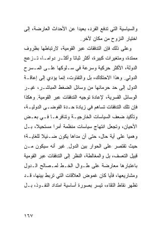 ‫ﻭﺍﻟﺴﻴﺎﺴﻴﺔ ﺍﻟﺘﻲ ﺘﺩﻓﻊ ﺍﻟﻔﺭﺩ، ﺒﻌﻴ ‪‬ﺍ ﻋﻥ ﺍﻷﺤﺩﺍﺙ ﺍﻟﻌﺎﺭﻀﺔ، ﺇﻟﻰ‬
                        ‫ﺩ‬
                            ‫ﺍﺨﺘﻴﺎﺭ ﺍﻟﻨﺯﻭﺡ ﻤﻥ ﻤﻜﺎﻥ ﻵﺨﺭ.‬
‫ﻭﻋﻠﻰ ﺫﻟﻙ ﻓﺈﻥ ﺍﻟﺘﺩﻓﻘﺎﺕ ﻋﺒﺭ ﺍﻟﻘﻭﻤﻴﺔ، ﻻﺭﺘﺒﺎﻁﻬﺎ ﺒﻅﺭﻭﻑ‬
‫ﻤﻤﺘﺩﺓ، ﻭﻤﺘﻐﻴﺭﺍﺕ ﻜﺒﻴﺭﺓ، ﺃﻜﺜﺭ ﺜﺒﺎ ﹰﺎ ﻭﺃﻜﺜـﺭ ﺩﻭﺍ ‪‬ـﺎ، ﺘـﺯﻋﺞ‬
         ‫ﻤ‬             ‫ﺘ‬
‫ﺍﻟﺩﻭﻟﺔ، ﺍﻷﻜﺜﺭ ﺤﺭﻜﻴﺔ ﻭﺴﺭﻋﺔ ﻓﻲ ﺴـﻠﻭﻜﻬﺎ ﻋﻠـﻰ ﺍﻟﻤـﺴﺭﺡ‬
‫ﺍﻟﺩﻭﻟﻲ. ﻭﻫﺫﺍ ﺍﻻﺤﺘﻜﺎﻙ، ﺒل ﻭﺍﻟﺘﻔﺎﻭﺕ، ﺇﻨﻤﺎ ﻴﺅﺩﻱ ﺇﻟﻰ ﺇﻋﺎﻗـﺔ‬
‫ﺍﻟﺩﻭل ﺇﻟﻰ ﺤﺩ ﺤﺭﻤﺎﻨﻬﺎ ﻤﻥ ﻭﺴﺎﺌل ﺍﻟﻀﻐﻁ ﺍﻟﻤﺒﺎﺸـﺭ، ﻏﻴـﺭ‬
‫ﺍﻟﻭﺴﺎﺌل ﺍﻟﻘﺴﺭﻴﺔ، ﻹﻋﺎﺩﺓ ﺘﻭﺠﻴﻪ ﺍﻟﺘﺩﻓﻘﺎﺕ ﻋﺒﺭ ﺍﻟﻘﻭﻤﻴﺔ. ﻭﻫﻜﺫﺍ‬
‫ﻓﺈﻥ ﺘﻠﻙ ﺍﻟﺘﺩﻓﻘﺎﺕ ﺘﺴﺎﻫﻡ ﻓﻲ ﺯﻴﺎﺩﺓ ﺤـﺩﺓ ﺍﻟﻔﻭﻀـﻰ ﺍﻟﺩﻭﻟﻴـﺔ،‬
‫ﻭﺘﺄﻜﻴﺩ ﻀﻌﻑ ﺍﻟﺴﻴﺎﺴﺎﺕ ﺍﻟﺨﺎﺭﺠﻴـﺔ ﻭﺘﻨﺎﻓﺭﻫـﺎ ﻓـﻲ ﺒﻌـﺽ‬
‫ﺍﻷﺤﻴﺎﻥ، ﻭﺘﺠﻌل ﺍﻨﺘﻬﺎﺝ ﺴﻴﺎﺴﺎﺕ ﻤﻨﻅﻤﺔ ﺃﻤ ‪‬ﺍ ﻤﺴﺘﺤﻴ ﹰ، ﺒـل‬
     ‫ﻼ‬        ‫ﺭ‬
‫ﻭﻫﻤ ‪‬ﺎ ﻋﻠﻰ ﺃﻴﺔ ﺤﺎل، ﺤﺘﻰ ﺃﻥ ﻤﺩﺍﻫﺎ ﻴﻜﻭﻥ ﻀـﺌﻴﻼ ﻟﻠﻐﺎﻴـﺔ؛‬
         ‫ﹰ‬                                     ‫ﻴ‬
‫ﺤﻴﺙ ﺘﻘﺘﺼﺭ ﻋﻠﻰ ﺍﻟﺤﻭﺍﺭ ﺒﻴﻥ ﺍﻟﺩﻭل. ﻏﻴﺭ ﺃﻨﻪ ﺴﻴﻜﻭﻥ ﻤـﻥ‬
‫ﻗﺒﻴل ﺍﻟﺘﻌﺴﻑ، ﺒل ﻭﺍﻟﻤﻐﺎﻟﻁﺔ، ﺍﻟﻨﻅﺭ ﺇﻟﻰ ﺍﻟﺘﺩﻓﻘﺎﺕ ﻋﺒﺭ ﺍﻟﻘﻭﻤﻴﺔ‬
‫ﺒﺎﻋﺘﺒﺎﺭﻫﺎ ﻤﻌﺎﺭﻀﺔ ﻋﻠﻰ ﻁـﻭﺍل ﺍﻟﺨـﻁ ﻟﻤـﺼﺎﻟﺢ ﺍﻟـﺩﻭل‬
‫ﻭﻤﺸﺎﺭﻴﻌﻬﺎ، ﻓﺄ ‪‬ﺎ ﻜﺎﻥ ﻏﻤﻭﺽ ﺍﻟﻌﻼﻗﺎﺕ ﺍﻟﺘﻲ ﺘﺭﺒﻁ ﺒﻴﻨﻬﺎ، ﻗـﺩ‬
                                       ‫ﻴ‬
‫ﺘﻅﻬﺭ ﻨﻘﺎﻁ ﺍﻟﺘﻘﺎﺀ، ﺘﻴﺴﺭ ﺒﺼﻭﺭﺓ ﺃﺴﺎﺴﻴﺔ ﺍﻤﺘﺩﺍﺩ ﺍﻟﻨﻔـﻭﺫ، ﺒـل‬




‫٧٦١‬                                              ‫إﻟﻰ اﻟﻔﻬﺮس‬
 