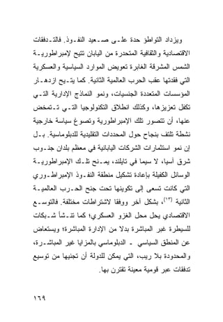 ‫ﻭﻴﺯﺩﺍﺩ ﺍﻟﺘﻭﺍﻁﺅ ﺤﺩﺓ ﻋﻠـﻰ ﺼـﻌﻴﺩ ﺍﻟﻨﻔـﻭﺫ. ﻓﺎﻟﺘـﺩﻓﻘﺎﺕ‬
‫ﺍﻻﻗﺘﺼﺎﺩﻴﺔ ﻭﺍﻟﺜﻘﺎﻓﻴﺔ ﺍﻟﻤﺘﺤﺩﺭﺓ ﻤﻥ ﺍﻟﻴﺎﺒﺎﻥ ﹸﺘﻴﺢ ﻹﻤﺒﺭﺍﻁﻭﺭﻴـﺔ‬
               ‫ﺘ‬
‫ﺍﻟﺸﻤﺱ ﺍﻟﻤﺸﺭﻗﺔ ﺍﻟﻐﺎﺒﺭﺓ ﺘﻌﻭﻴﺽ ﺍﻟﻤﻭﺍﺭﺩ ﺍﻟﺴﻴﺎﺴﻴﺔ ﻭﺍﻟﻌﺴﻜﺭﻴﺔ‬
‫ﺍﻟﺘﻲ ﻓﻘﺩﺘﻬﺎ ﻋﻘﺏ ﺍﻟﺤﺭﺏ ﺍﻟﻌﺎﻟﻤﻴﺔ ﺍﻟﺜﺎﻨﻴﺔ. ﻜﻤﺎ ‪‬ﺘـﻴﺢ ﺍﺯﺩﻫـﺎﺭ‬
            ‫ﻴ‬
‫ﺍﻟﻤﺅﺴﺴﺎﺕ ﺍﻟﻤﺘﻌﺩﺩﺓ ﺍﻟﺠﻨﺴﻴﺎﺕ، ﻭﻨﻤﻭ ﺍﻟﻨﻤﺎﺫﺝ ﺍﻹﺩﺍﺭﻴﺔ ﺍﻟﺘـﻲ‬
‫ﺘﻜﻔل ﺘﻌﺯﻴﺯﻫﺎ، ﻭﻜﺫﻟﻙ ﺍﻨﻁﻼﻕ ﺍﻟﺘﻜﻨﻭﻟﻭﺠﻴﺎ ﺍﻟﺘـﻲ ﺘـﺘﻤﺨﺽ‬
‫ﻋﻨﻬﺎ، ﺃﻥ ﺘﺘﺼﻭﺭ ﺘﻠﻙ ﺍﻹﻤﺒﺭﺍﻁﻭﺭﻴﺔ ﻭﺘﺼﻭﻍ ﺴﻴﺎﺴﺔ ﺨﺎﺭﺠﻴﺔ‬
‫ﻨﺸﻁﺔ ﺘﻠﺘﻑ ﺒﻨﺠﺎﺡ ﺤﻭل ﺍﻟﻤﺤﺩﺩﺍﺕ ﺍﻟﺘﻘﻠﻴﺩﻴﺔ ﻟﻠﺩﺒﻠﻭﻤﺎﺴﻴﺔ. ﺒـل‬
‫ﺇﻥ ﻨﻤﻭ ﺍﺴﺘﺜﻤﺎﺭﺍﺕ ﺍﻟﺸﺭﻜﺎﺕ ﺍﻟﻴﺎﺒﺎﻨﻴﺔ ﻓﻲ ﻤﻌﻅﻡ ﺒﻠﺩﺍﻥ ﺠﻨـﻭﺏ‬
‫ﺸﺭﻕ ﺁﺴﻴﺎ، ﻻ ﺴﻴﻤﺎ ﻓﻲ ﺘﺎﻴﻠﻨﺩ، ﻴﻤـﻨﺢ ﺘﻠـﻙ ﺍﻹﻤﺒﺭﺍﻁﻭﺭﻴـﺔ‬
‫ﺍﻟﻭﺴﺎﺌل ﺍﻟﻜﻔﻴﻠﺔ ﺒﺈﻋﺎﺩﺓ ﺘﺸﻜﻴل ﻤﻨﻁﻘﺔ ﺍﻟﻨﻔـﻭﺫ ﺍﻹﻤﺒﺭﺍﻁـﻭﺭﻱ‬
‫ﺍﻟﺘﻲ ﻜﺎﻨﺕ ﺘﺴﻌﻰ ﺇﻟﻰ ﺘﻜﻭﻴﻨﻬﺎ ﺘﺤﺕ ﺠﻨﺢ ﺍﻟﺤـﺭﺏ ﺍﻟﻌﺎﻟﻤﻴـﺔ‬
‫ﺍﻟﺜﺎﻨﻴﺔ )٣١(، ﺒﺸﻜل ﺁﺨﺭ ﻭﻭﻓﹾﻘﺎ ﻻﺸﺘﺭﺍﻁﺎﺕ ﻤﺨﺘﻠﻔﺔ. ﻓﺎﻟﺘﻭﺴـﻊ‬
                              ‫ِ‬
‫ﺍﻻﻗﺘﺼﺎﺩﻱ ﻴﺤل ﻤﺤل ﺍﻟﻐﺯﻭ ﺍﻟﻌﺴﻜﺭﻱ؛ ﻜﻤﺎ ﺘﻨـﺸﺄ ﺸـﺒﻜﺎﺕ‬
‫ﻟﻠﺴﻴﻁﺭﺓ ﻏﺒﺭ ﺍﻟﻤﺒﺎﺸﺭﺓ ﺒﺩﻻ ﻤﻥ ﺍﻹﺩﺍﺭﺓ ﺍﻟﻤﺒﺎﺸﺭﺓ؛ ﻭﻴﺴﺘﻌﺎﺽ‬
                            ‫ﹰ‬
‫ﻋﻥ ﺍﻟﻤﻨﻁﻕ ﺍﻟﺴﻴﺎﺴﻲ ـ ﺍﻟﺩﺒﻠﻭﻤﺎﺴﻲ ﺒﺎﻟﻤﺯﺍﻴﺎ ﻏﻴﺭ ﺍﻟﻤﺒﺎﺸـﺭﺓ،‬
‫ﻭﺍﻟﻤﺤﺩﻭﺩﺓ ﺒﻼ ﺭﻴﺏ، ﺍﻟﺘﻲ ﻴﻤﻜﻥ ﻟﻠﺩﻭﻟﺔ ﺃﻥ ﺘﺠﻨﻴﻬﺎ ﻤﻥ ﺘﻭﺴﻴﻊ‬
                       ‫ﺘﺩﻓﻘﺎﺕ ﻋﺒﺭ ﻗﻭﻤﻴﺔ ﻤﻌﻴﻨﺔ ﺘﻘﺘﺭﻥ ﺒﻬﺎ.‬


‫٩٦١‬                                              ‫إﻟﻰ اﻟﻔﻬﺮس‬
 