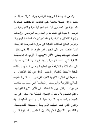 ‫ﻭﺘﺴﻌﻰ ﺍﻟﺴﻴﺎﺴﺔ ﺍﻟﺨﺎﺭﺠﻴﺔ ﺍﻟﻔﺭﻨﺴﻴﺔ ﻭﺭﺍﺀ ﻏﺎﻴﺎﺕ ﻤﻤﺎﺜﻠـﺔ؛‬
‫ﺤﻴﺙ ﺘﺭﺍﻫﻥ ﺒﺼﻔﺔ ﺨﺎﺼﺔ ﻋﻠﻰ ﻓﻌﺎﻟﻴـﺔ ﺍﻟﺘـﺩﻓﻘﺎﺕ ﺍﻟﺜﻘﺎﻓﻴـﺔ‬
‫ﺍﻟﺼﺎﺩﺭﺓ ﻤﻥ ﺍﻟﻤﺴﺩﺱ. ﻓﺒﺙ ﺍﻟﺒﺭﺍﻤﺞ ﺍﻹﺫﺍﻋﻴﺔ ﻭﺍﻟﺘﻠﻔﺯﻴﻭﻨﻴﺔ ﻤﻥ‬
‫ﻓﺭﻨﺴﺎ، ﻻ ﺴﻴﻤﺎ ﻓﻲ ﺍﺘﺠﺎﻩ ﺒﻠﺩﺍﻥ ﺍﻟﻤﻐـﺭﺏ ﺍﻟﻌﺭﺒـﻲ، ﻭﺇﻨـﺸﺎﺀ‬
‫ﻭﺯﺍﺭﺓ ﻟﻠﻨﺎﻁﻘﻴﻥ ﺒﺎﻟﻔﺭﻨﺴﻴﺔ ﻭﻋﻘﺩ "ﻤﺅﺘﻤﺭﺍﺕ ﻗﻤﺔ ﻓﺭﺍﻨﻜﻭﻓﻭﻨﻴﺔ"،‬
‫ﻭﺘﻌﺯﻴﺯ ﻗﻁﺎﻉ ﺍﻟﻌﻼﻗﺎﺕ ﺍﻟﺜﻘﺎﻓﻴﺔ ﻓﻲ ﻭﺯﺍﺭﺓ ﺍﻟﺨﺎﺭﺠﻴﺔ ﺍﻟﻔﺭﻨﺴﻴﺔ،‬
‫ﻜﻠﻬﺎ ﻋﻨﺎﺼﺭ ﺘﺩل ﻋﻠﻰ ﺍﻟﺠﻬﻭﺩ ﺍﻟﺘﻲ ﺘﻘﺭﻫﺎ ﺍﻟﺩﻭﻟﺔ ﺤﺘﻰ ﺘﺤﻘﻕ،‬
‫ﻟﺼﺎﻟﺢ ﻨﻔﻭﺫﻫﺎ، ﺒﻌﺽ ﺍﻵﺜﺎﺭ ﺍﻹﻴﺠﺎﺒﻴـﺔ ﻻﺯﺩﻴـﺎﺩ ﺍﻟﺘـﺩﻓﻘﺎﺕ‬
‫ﺍﻟﺜﻘﺎﻓﻴﺔ ﺍﻟﺘﻲ ﻨﺸﺄﺕ ﺨﺎﺭﺠﻬﺎ ﺒﺩﺭﺠﺔ ﻜﺒﻴﺭﺓ. ﻭﻴﻤﻜﻨﻨﺎ ﺃﻥ ﻨﻀﻴﻑ‬
‫ﺇﻟﻰ ﺫﻟﻙ ﺍﻟﻨﺘﺎﺌﺞ ﺍﻟﻤﺘﻭﻗﻌﺔ ﻤﻥ ﺍﻟﺘﻌﻠﻴﻡ ﺍﻟﺠﺎﻤﻌﻲ ﺍﻟـﺫﻱ ﺴـﺘﺘﻠﻘﺎﻩ‬
‫ﺍﻟﻨﺨﺒﺔ ﺍﻷﺠﻨﺒﻴﺔ ﺍﻟﻤﻘﺒﻠﺔ، ﻭﺍﻻﻨﺘﺸﺎﺭ ﺍﻟﻭﺍﻓﺭ ﻓﻲ ﺃﻜﺜﺭ ﺍﻷﺤﻴﺎﻥ ـ‬
‫ﻻ ﺴﻴﻤﺎ ﻓﻲ ﺍﻟﺩﺍﺌﺭﺓ ﺍﻟﺘﻘﻠﻴﺩﻴﺔ ﻟﻠﻨﻔﻭﺫ ﺍﻟﻔﺭﻨﺴﻲ ـ ﺍﻟﺫﻱ ﺘـﺸﻬﺩﻩ‬
‫ﺍﻟﻨﻤﺎﺫﺝ ﺍﻟﻘﺎﻨﻭﻨﻴﺔ ﻭﺍﻟﻤﺅﺴﺴﻴﺔ ﻭﺍﻟﺴﻴﺎﺴﻴﺔ ﺍﻟﺘﻲ ﺘﻤﺕ ﺼـﻴﺎﻏﺘﻬﺎ‬
‫ﻓﻲ ﻓﺭﻨﺴﺎ، ﻭﺍﻟﺘﻲ ﺃﺒﺭﺯﻫﺎ ﺍﻟﺤﻔﺎﻅ ﻋﻠﻰ ﺘﺄﺜﻴﺭ ﺍﻟﺜﻭﺭﺓ ﺍﻟﻔﺭﻨﺴﻴﺔ،‬
‫ﻭﺍﻟﻘﻴﻡ ﺍﻟﺠﻤﻬﻭﺭﻴﺔ ﻭﺤﻘﻭﻕ ﺍﻹﻨﺴﺎﻥ ﺍﻟﻤﻨﺒﺜﻘﺔ ﻋﻥ ﺫﻟﻙ. ﻭﻓﻲ ﻫﺫﺍ‬
‫ﺍﻟﻤﻭﻀﻊ ﺒﺎﻟﺫﺍﺕ ﻨﺠﺩ ﺍﻟﺘﺭﺍﺒﻁ ﻭﺜﻴ ﹰـﺎ ﺒـﻴﻥ ﺩﻭﺭ ﺍﻟﺩﺒﻠﻭﻤﺎﺴـﻴﺔ‬
                        ‫ﻘ‬
‫ﻭﺍﻟﺩﻭﺭ ﺍﻟﺫﻱ ﻴﻠﻌﺒﻪ ﺍﻟﻤﺜﻘﻑ ﺍﻟﺫﻱ ﻴﻌﻤل ﺒـﺼﻔﺘﻪ ﺍﻟﺸﺨـﺼﻴﺔ،‬
‫ﻭﻜﺫﻟﻙ ﺩﻭﺭ ﺍﻟﺘﻤﻭﻴل ﺍﻟﻌﺎﻡ ﻭﺍﻟﺘﻤﻭﻴل ﺍﻟﺨﺎﺹ، ﻭﺍﻟﻤﺒﺎﺩﺭﺓ ﺍﻟﺘـﻲ‬


‫٠٧١‬                                               ‫إﻟﻰ اﻟﻔﻬﺮس‬
 