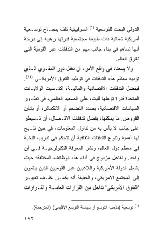 ‫)*(‬
‫ﺍﻟﺴﻭﻓﻴﻴﺘﻴﺔ ﺘﻘﻑ ﺒﻨﺠـﺎﺡ ﺘﻭﺴـﻌﻴﺔ‬           ‫ﺍﻟﺩﻭﻟﻲ ﺍﻟﺒﺤﺕ ﻟﻠﺘﻭﺴﻌﻴﺔ‬
‫ﺃﻤﺭﻴﻜﻴﺔ ﺸﻤﺎﻟﻴﺔ ﺫﺍﺕ ﻁﺒﻴﻌﺔ ﻤﺠﺘﻤﻌﻴﺔ ﻗﺩﺭﺘﻬﺎ ﺭﻫﻴﺒﺔ ﺇﻟﻰ ﺩﺭﺠﺔ‬
‫ﺃﻨﻬﺎ ﺘﺴﺎﻫﻡ ﻓﻲ ﺒﻨﺎﺀ ﺠﺎﻨﺏ ﻤﻬﻡ ﻤﻥ ﺍﻟﺘﺩﻓﻘﺎﺕ ﻋﺒﺭ ﺍﻟﻘﻭﻤﻴﺔ ﺍﻟﺘﻲ‬
                                                 ‫ﺘﻐﺭﻕ ﺍﻟﻌﺎﻟﻡ.‬
‫ﻭﻻ ﻴﺴﻌﻨﺎ، ﻓﻲ ﻭﺍﻗﻊ ﺍﻷﻤﺭ، ﺃﻥ ﻨﻐﻔل ﺩﻭﺭ ﺍﻟﻤﻘـﻭﻱ ﺍﻟـﺫﻱ‬
‫ﺘﺅﺩﻴﻪ ﻤﻌﻅﻡ ﻫﺫﻩ ﺍﻟﺘﺩﻓﻘﺎﺕ ﻓﻲ ﺘﻭﻁﻴﺩ ﺍﻟﺘﻔﻭﻕ ﺍﻷﻤﺭﻴﻜـﻲ )٤١(.‬
‫ﻓﺒﻔﻀل ﺍﻟﺘﺩﻓﻘﺎﺕ ﺍﻻﻗﺘﺼﺎﺩﻴﺔ ﻭﺍﻟﻤﺎﻟﻴـﺔ، ﺍﻜﺘـﺴﺒﺕ ﺍﻟﻭﻻﻴـﺎﺕ‬
‫ﺍﻟﻤﺘﺤﺩﺓ ﻗﺩﺭﺓ ﺘﺅﻫﻠﻬﺎ ﻟﻠﺒﺕ، ﻋﻠﻰ ﺍﻟﺼﻌﻴﺩ ﺍﻟﻌﺎﻟﻤﻲ، ﻓﻲ ﺘﻁـﻭﺭ‬
‫ﺍﻟﺴﻴﺎﺴﺎﺕ ﺍﻻﻗﺘﺼﺎﺩﻴﺔ، ﺒﺼﺩﺩ ﺍﻟﺘﻀﺨﻡ ﺃﻭ ﺍﻻﻨﻜﻤﺎﺵ، ﺃﻭ ﺒﺸﺄﻥ‬
‫ﺍﻟﻘﺭﻭﺽ. ﻤﺎ ﻴﻤﻜﻨﻬﺎ، ﺒﻔﻀل ﺘﺩﻓﻘﺎﺕ ﺍﻻﺘـﺼﺎل، ﺃﻥ ﺘـﺴﻴﻁﺭ‬
‫ﻋﻠﻰ ﺠﺎﻨﺏ ﻻ ﺒﺄﺱ ﺒﻪ ﻤﻥ ﺘﺩﺍﻭل ﺍﻟﻤﻌﻠﻭﻤﺎﺕ، ﻓﻲ ﺤﻴﻥ ﹸﺘـﻴﺢ‬
    ‫ﺘ‬
‫ﻟﻬﺎ ﺃﻫﻤﻴﺔ ﻭﺘﻨﻭﻉ ﺍﻟﺘﺩﻓﻘﺎﺕ ﺍﻟﺜﻘﺎﻓﻴﺔ ﺃﻥ ﺘﺘﺤﻜﻡ ﻓﻲ ﺘﺩﺭﻴﺏ ﺍﻟﻨﺨﺒﺔ‬
‫ﻓﻲ ﻤﻌﻅﻡ ﺩﻭل ﺍﻟﻌﺎﻟﻡ، ﻭﻨﺸﺭ ﺍﻟﻤﻌﺭﻓﺔ ﺍﻟﺘﻜﻨﻭﻟﻭﺠﻴـﺔ ﻓـﻲ ﺁﻥ‬
‫ﻭﺍﺤﺩ. ﻭﺍﻟﻔﺎﻋل ﻤﺯﺩﻭﺝ ﻓﻲ ﺃﺩﺍﺀ ﻫﺫﻩ ﺍﻟﻭﻅﺎﺌﻑ ﺍﻟﻤﺨﺘﻠﻔﺔ؛ ﺤﻴﺙ‬
‫ﻴﺸﻤل ﺍﻟﺩﻭﻟﺔ ﺍﻷﻤﺭﻴﻜﻴﺔ ﻭﺍﻟﻼﻋﺒﻴﻥ ﻋﺒﺭ ﺍﻟﻘﻭﻤﻴﻴﻥ ﺍﻟﺫﻴﻥ ﻴﻨﺘﻤﻭﻥ‬
‫ﺇﻟﻰ ﺍﻟﻤﺠﺘﻤﻊ ﺍﻷﻤﺭﻴﻜﻲ، ﻭﺍﻟﺤﻘﻴﻘﺔ ﺃﻨﻪ ﻴﻜﻤـﻥ ﺨﻠـﻑ ﺘﻌﺒﻴـﺭ‬
‫"ﺍﻟﺘﻔﻭﻕ ﺍﻷﻤﺭﻴﻜﻲ" ﺘﺩﺍﺨل ﺒﻴﻥ ﺍﻟﻘﺭﺍﺭﺍﺕ ﺍﻟﻌﺎﻤـﺔ ﻭﺍﻟﻘـﺭﺍﺭﺍﺕ‬

                                                              ‫)*(‬
   ‫ﺘﻭﺴﻌﻴﺔ )ﻤﺫﻫﺏ ﺍﻟﺘﻭﺴﻊ ﺃﻭ ﺴﻴﺎﺴﺔ ﺍﻟﺘﻭﺴﻊ ﺍﻹﻗﻠﻴﻤﻲ( )ﺍﻟﻤﺘﺭﺠﻤﺔ(.‬

‫٢٧١‬                                                   ‫إﻟﻰ اﻟﻔﻬﺮس‬
 