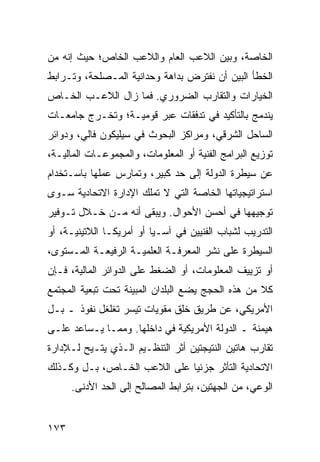 ‫ﺍﻟﺨﺎﺼﺔ، ﻭﺒﻴﻥ ﺍﻟﻼﻋﺏ ﺍﻟﻌﺎﻡ ﻭﺍﻟﻼﻋﺏ ﺍﻟﺨﺎﺹ؛ ﺤﻴﺙ ﺇﻨﻪ ﻤﻥ‬
‫ﺍﻟﺨﻁﺄ ﺍﻟﺒﻴﻥ ﺃﻥ ﻨﻔﺘﺭﺽ ﺒﺩﺍﻫﺔ ﻭﺤﺩﺍﻨﻴﺔ ﺍﻟﻤـﺼﻠﺤﺔ، ﻭﺘـﺭﺍﺒﻁ‬
‫ﺍﻟﺨﻴﺎﺭﺍﺕ ﻭﺍﻟﺘﻘﺎﺭﺏ ﺍﻟﻀﺭﻭﺭﻱ. ﻓﻤﺎ ﺯﺍل ﺍﻟﻼﻋـﺏ ﺍﻟﺨـﺎﺹ‬
‫ﻴﻨﺩﻤﺞ ﺒﺎﻟﺘﺄﻜﻴﺩ ﻓﻲ ﺘﺩﻓﻘﺎﺕ ﻋﺒﺭ ﻗﻭﻤﻴـﺔ؛ ﻭﺘﺨـﺭﺝ ﺠﺎﻤﻌـﺎﺕ‬
‫ﺍﻟﺴﺎﺤل ﺍﻟﺸﺭﻗﻲ، ﻭﻤﺭﺍﻜﺯ ﺍﻟﺒﺤﻭﺙ ﻓﻲ ﺴﻴﻠﻴﻜﻭﻥ ﻓﺎﻟﻲ، ﻭﺩﻭﺍﺌﺭ‬
‫ﺘﻭﺯﻴﻊ ﺍﻟﺒﺭﺍﻤﺞ ﺍﻟﻔﻨﻴﺔ ﺃﻭ ﺍﻟﻤﻌﻠﻭﻤﺎﺕ، ﻭﺍﻟﻤﺠﻤﻭﻋـﺎﺕ ﺍﻟﻤﺎﻟﻴـﺔ،‬
‫ﻋﻥ ﺴﻴﻁﺭﺓ ﺍﻟﺩﻭﻟﺔ ﺇﻟﻰ ﺤﺩ ﻜﺒﻴﺭ، ﻭﺘﻤﺎﺭﺱ ﻋﻤﻠﻬﺎ ﺒﺎﺴـﺘﺨﺩﺍﻡ‬
‫ﺍﺴﺘﺭﺍﺘﻴﺠﻴﺎﺘﻬﺎ ﺍﻟﺨﺎﺼﺔ ﺍﻟﺘﻲ ﻻ ﺘﻤﻠﻙ ﺍﻹﺩﺍﺭﺓ ﺍﻻﺘﺤﺎﺩﻴﺔ ﺴـﻭﻯ‬
‫ﺘﻭﺠﻴﻬﻬﺎ ﻓﻲ ﺃﺤﺴﻥ ﺍﻷﺤﻭﺍل. ﻭﻴﺒﻘﻰ ﺃﻨﻪ ﻤـﻥ ﺨـﻼل ﺘـﻭﻓﻴﺭ‬
‫ﺍﻟﺘﺩﺭﻴﺏ ﻟﺸﺒﺎﺏ ﺍﻟﻔﻨﻴﻴﻥ ﻓﻲ ﺁﺴـﻴﺎ ﺃﻭ ﺃﻤﺭﻴﻜـﺎ ﺍﻟﻼﺘﻴﻨﻴـﺔ، ﺃﻭ‬
‫ﺍﻟﺴﻴﻁﺭﺓ ﻋﻠﻰ ﻨﺸﺭ ﺍﻟﻤﻌﺭﻓـﺔ ﺍﻟﻌﻠﻤﻴـﺔ ﺍﻟﺭﻓﻴﻌـﺔ ﺍﻟﻤـﺴﺘﻭﻯ،‬
‫ﺃﻭ ﺘﺯﻴﻴﻑ ﺍﻟﻤﻌﻠﻭﻤﺎﺕ، ﺃﻭ ﺍﻟﻀﻐﻁ ﻋﻠﻰ ﺍﻟﺩﻭﺍﺌﺭ ﺍﻟﻤﺎﻟﻴﺔ، ﻓـﺈﻥ‬
‫ﻜﻼ ﻤﻥ ﻫﺫﻩ ﺍﻟﺤﺠﺞ ﻴﻀﻊ ﺍﻟﺒﻠﺩﺍﻥ ﺍﻟﻤﺒﻴﻨﺔ ﺘﺤﺕ ﺘﺒﻌﻴﺔ ﺍﻟﻤﺠﺘﻤﻊ‬
                                                   ‫ﹰ‬
‫ﺍﻷﻤﺭﻴﻜﻲ، ﻋﻥ ﻁﺭﻴﻕ ﺨﻠﻕ ﻤﻘﻭﻴﺎﺕ ﺘﻴﺴﺭ ﺘﻐﻠﻐل ﻨﻔﻭﺫ ـ ﺒـل‬
‫ﻫﻴﻤﻨﺔ ـ ﺍﻟﺩﻭﻟﺔ ﺍﻷﻤﺭﻴﻜﻴﺔ ﻓﻲ ﺩﺍﺨﻠﻬﺎ. ﻭﻤﻤـﺎ ﻴـﺴﺎﻋﺩ ﻋﻠـﻰ‬
‫ﺘﻘﺎﺭﺏ ﻫﺎﺘﻴﻥ ﺍﻟﻨﺘﻴﺠﺘﻴﻥ ﺃﺜﺭ ﺍﻟﺘﻨﻅـﻴﻡ ﺍﻟـﺫﻱ ‪‬ﺘـﻴﺢ ﻟـﻺﺩﺍﺭﺓ‬
            ‫ﻴ‬
‫ﺍﻻﺘﺤﺎﺩﻴﺔ ﺍﻟﺘﺄﺜﺭ ﺠﺯﺌ ‪‬ﺎ ﻋﻠﻰ ﺍﻟﻼﻋﺏ ﺍﻟﺨـﺎﺹ، ﺒـل ﻭﻜـﺫﻟﻙ‬
                              ‫ﻴ‬
      ‫ﺍﻟﻭﻋﻲ، ﻤﻥ ﺍﻟﺠﻬﺘﻴﻥ، ﺒﺘﺭﺍﺒﻁ ﺍﻟﻤﺼﺎﻟﺢ ﺇﻟﻰ ﺍﻟﺤﺩ ﺍﻷﺩﻨﻰ.‬


‫٣٧١‬                                             ‫إﻟﻰ اﻟﻔﻬﺮس‬
 