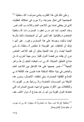 ‫)*(‬
      ‫ﻭﻋﻠﻰ ﺫﻟﻙ ﻓﺈﻥ ﻫﺫﺍ ﺍﻟﺘﻘﺎﺭﺏ ﻴﻨﺸﺊ ﻨﻤﻭﺫ ‪‬ـﺎ ﻟﻠﺘـﺴﻠﻁﻴﺔ‬
                  ‫ﺠ‬
‫ﺍﻟﻤﺠﺘﻤﻌﻴﺔ ﺍﻟﺘﻲ ﹸﻤﺜل ﺤﺩﻭﺩﻫﺎ، ﻭﻻ ﺠﺭﻡ، ﻓﻲ ﺍﺤﺘﻜﺎﻙ ﺍﻟﻌﻘﻠﻴﺎﺕ‬
                                      ‫ﺘ‬
‫ﺍﻟﺫﻱ ﻟﻥ ﻴﺨﺘﻔﻲ ﺘﻤﺎ ‪‬ﺎ ﺒﻴﻥ ﺍﻟﻼﻋﺏ ﺍﻟﻌﺎﻡ ﻭﺍﻟﻼﻋـﺏ ﺍﻟﺨـﺎﺹ.‬
                                 ‫ﻤ‬
‫ﻭﻫﺫﻩ ﺍﻟﺤﺩﻭﺩ ﺇﻨﻤﺎ ﺘﻨﻡ ﻋـﻥ ﺘﻌﻘﻴـﺩ ﺍﻟﻤﻤﺎﺭﺴـﺎﺕ ﺍﻟﺘـﺴﻠﻁﻴﺔ‬
‫ﺍﻟﻤﻌﺎﺼﺭﺓ ﻭﺘﻘﻠﺒﺎﺘﻬﺎ. ﻜﻤﺎ ﺘﺸﻴﺭ ﺇﻟﻰ ﺃﻥ ﺍﻟﻤﺠﺘﻤﻌﺎﺕ ﺘﺄﺨﺫ ﺒﺜﺄﺭﻫﺎ‬
‫ﺃﻴ ‪‬ﺎ ﻭﺘﺜﺒﺕ ﻭﺠﻭﺩﻫﺎ ﻋﻠﻰ ﻫﺫﺍ ﺍﻟﻤﺴﺘﻭﻯ ﻭﻏﻴﺭﻩ.. ﻏﻴﺭ ﺃﻨﻬـﺎ‬
                                                ‫ﻀ‬
‫ﺘﺅﻜﺩ ﺃﻥ ﺍﻟﺘﺩﻓﻘﺎﺕ ﻋﺒﺭ ﺍﻟﻘﻭﻤﻴﺔ؛ ﺇﺫ ﺘﺨﻠﺹ ﺍﻟـﺴﻠﻁﺔ، ﺘﻨـﺸﺊ‬
‫ﺍﻟﺘﺒﻌﻴﺔ ﺃﻴ ‪‬ﺎ، ﻭﺃﻥ ﻫﺫﻩ ﺍﻟﺘﺒﻌﻴﺔ ﻴﻤﻜﻥ ﺃﻥ ﺘﻔﻴﺩ ﺍﻟﻼﻋﺏ ﺍﻟﺨﺎﺹ‬
                                           ‫ﻀ‬
‫ﺩﻭﻥ ﺃﻥ ﻴﻔﻠﺕ ﻤﻥ ﻗﺒﻀﺔ ﺍﻟﺩﻭل ﻜﻠﻴﺔ. ﻭﻤﻥ ﺠﻬﺔ ﺃﺨﺭﻯ، ﻓـﺈﻥ‬
‫ﻨﻤﺎﺫﺝ ﺍﻟﺘﺤﻠﻴل ﺍﻟﺤﺩﻴﺜﺔ، ﺍﻟﺘـﻲ ﺍﺴـﺘﻨﺒﻁﺕ ﻟﺘﺤﻠﻴـل ﻅـﻭﺍﻫﺭ‬
‫ﺍﻟﺘﺒﻌﻴﺔ)٥١(، ﺘﺼﺭ ﺠﻤﻴﻌﻬﺎ ﻋﻠﻰ ﻫﺫﺍ ﺍﻟﺘﺩﺍﺨل ﺒﻴﻥ ﺍﻟﻼﻋﺏ ﺍﻟﻌﺎﻡ‬
‫ﻭﺍﻟﺨﺎﺹ ﻓﻲ ﺒﻨﻴﺔ ﻋﻼﻗﺔ ﺍﻟﺴﻠﻁﺔ ﻫﺫﻩ؛ ﻓﺒﺩﻭﻥ ﻫﺫﻩ ﺍﻟﻜﺜﺎﻓﺔ ﻓـﻲ‬
‫ﺍﻟﻨﻤﺎﺫﺝ ﺍﻟﺜﻘﺎﻓﻴﺔ ﺍﻟﻤﺼﺩﺭﺓ، ﻭﻓﻲ ﺘﺩﻓﻘﺎﺕ ﺍﻻﺘﺼﺎل، ﻭﺒﺩﻭﻥ ﻫﺫﻩ‬
‫ﺍﻟﺸﺒﻜﺔ ﻤﻥ ﺍﻟﻤﺅﺴﺴﺎﺕ ﺍﻟﺨﺎﺼﺔ، ﻭﺍﻟـﺭﻭﺍﺒﻁ ﻋﺒـﺭ ﺍﻟﻘﻭﻤﻴـﺔ،‬
‫ﻭﺍﻟﺘﻜﺎﻓﻼﺕ ﺒﻴﻥ ﺍﻷﻓﺭﺍﺩ ﺒﺠﻤﻴﻊ ﺃﻨﻭﺍﻋﻬﺎ، ﺘﺼﺒﺢ ﺍﻟﻤﺒﺎﺩﺭﺍﺕ ﺍﻟﺘﻲ‬
‫ﺘﺘﺨﺫﻫﺎ ﺍﻟﺩﻭل ﺍﻟﻘﻭﻴﺔ ﻤﻥ ﺃﺠـل ﺇﺨـﻀﺎﻉ ﺍﻟـﺩﻭل ﺍﻷﻀـﻌﻑ‬


                                                           ‫)*(‬
‫ﺘﺴﻠﻁﻴﺔ )ﻨﺯﻋﺔ ﺘﻭﺴـﻌﻴﺔ ﺍﺴـﺘﻌﻤﺎﺭﻴﺔ ﻟﻠـﺴﻴﻁﺭﺓ ﻋﻠـﻰ ﺸـﻌﻭﺏ،‬
                                     ‫ﺃﻭ ﺤﻜﻭﻤﺎﺕ( )ﺍﻟﻤﺘﺭﺠﻤﺔ(.‬

‫٤٧١‬                                                ‫إﻟﻰ اﻟﻔﻬﺮس‬
 