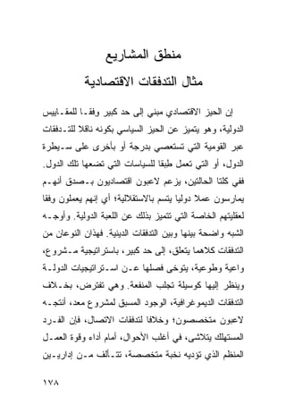 ‫ﻤﻨﻁﻕ ﺍﻟﻤﺸﺎﺭﻴﻊ‬
           ‫ﻤﺜﺎل ﺍﻟﺘﺩﻓﻘﺎﺕ ﺍﻻﻗﺘﺼﺎﺩﻴﺔ‬
‫ﺇﻥ ﺍﻟﺤﻴﺯ ﺍﻻﻗﺘﺼﺎﺩﻱ ﻤﺒﻨﻲ ﺇﻟﻰ ﺤﺩ ﻜﺒﻴﺭ ﻭﻓﹾﻘـﺎ ﻟﻠﻤﻘـﺎﻴﻴﺱ‬
               ‫ِ‬
‫ﺍﻟﺩﻭﻟﻴﺔ، ﻭﻫﻭ ﻴﺘﻤﻴﺯ ﻋﻥ ﺍﻟﺤﻴﺯ ﺍﻟﺴﻴﺎﺴﻲ ﺒﻜﻭﻨﻪ ﻨﺎﻗﻼ ﻟﻠﺘـﺩﻓﻘﺎﺕ‬
          ‫ﹰ‬
‫ﻋﺒﺭ ﺍﻟﻘﻭﻤﻴﺔ ﺍﻟﺘﻲ ﺘﺴﺘﻌﺼﻲ ﺒﺩﺭﺠﺔ ﺃﻭ ﺒﺄﺨﺭﻯ ﻋﻠﻰ ﺴـﻴﻁﺭﺓ‬
‫ﺍﻟﺩﻭل، ﺃﻭ ﺍﻟﺘﻲ ﺘﻌﻤل ﻁﺒ ﹰﺎ ﻟﻠﺴﻴﺎﺴﺎﺕ ﺍﻟﺘﻲ ﺘﻀﻌﻬﺎ ﺘﻠﻙ ﺍﻟﺩﻭل.‬
                                ‫ِ ‪‬ﻘ‬
‫ﻓﻔﻲ ﻜﻠﺘﺎ ﺍﻟﺤﺎﻟﺘﻴﻥ، ﻴﺯﻋﻡ ﻻﻋﺒﻭﻥ ﺍﻗﺘﺼﺎﺩﻴﻭﻥ ﺒـﺼﺩﻕ ﺃﻨﻬـﻡ‬
‫ﻴﻤﺎﺭﺴﻭﻥ ﻋﻤﻼ ﺩﻭﻟ ‪‬ﺎ ﻴﺘﺴﻡ ﺒﺎﻻﺴﺘﻘﻼﻟﻴﺔ؛ ﺃﻱ ﺇﻨﻬﻡ ﻴﻌﻤﻠﻭﻥ ﻭﻓﹾﻘﺎ‬
    ‫ِ‬                                  ‫ﹰ ﻴ‬
‫ﻟﻌﻘﻠﻴﺘﻬﻡ ﺍﻟﺨﺎﺼﺔ ﺍﻟﺘﻲ ﺘﺘﻤﻴﺯ ﺒﺫﻟﻙ ﻋﻥ ﺍﻟﻠﻌﺒﺔ ﺍﻟﺩﻭﻟﻴﺔ. ﻭﺃﻭﺠـﻪ‬
‫ﺍﻟﺸﺒﻪ ﻭﺍﻀﺤﺔ ﺒﻴﻨﻬﺎ ﻭﺒﻴﻥ ﺍﻟﺘﺩﻓﻘﺎﺕ ﺍﻟﺩﻴﻨﻴﺔ. ﻓﻬﺫﺍﻥ ﺍﻟﻨﻭﻋﺎﻥ ﻤﻥ‬
‫ﺍﻟﺘﺩﻓﻘﺎﺕ ﻜﻼﻫﻤﺎ ﻴﺘﻌﻠﻕ، ﺇﻟﻰ ﺤﺩ ﻜﺒﻴﺭ، ﺒﺎﺴﺘﺭﺍﺘﻴﺠﻴﺔ ﻤـﺸﺭﻭﻉ،‬
‫ﻭﺍﻋﻴﺔ ﻭﻁﻭﻋﻴﺔ، ﻴﺘﻭﺨﻰ ﻓﺼﻠﻬﺎ ﻋـﻥ ﺍﺴـﺘﺭﺍﺘﻴﺠﻴﺎﺕ ﺍﻟﺩﻭﻟـﺔ‬
‫ﻭﻴﻨﻅﺭ ﺇﻟﻴﻬﺎ ﻜﻭﺴﻴﻠﺔ ﺘﺠﻠﺏ ﺍﻟﻤﻨﻔﻌﺔ. ﻭﻫﻲ ﺘﻔﺘﺭﺽ، ﺒﺨـﻼﻑ‬
‫ﺍﻟﺘﺩﻓﻘﺎﺕ ﺍﻟﺩﻴﻤﻭﻏﺭﺍﻓﻴﺔ، ﺍﻟﻭﺠﻭﺩ ﺍﻟﻤﺴﺒﻕ ﻟﻤﺸﺭﻭﻉ ﻤﻌﺩ، ﺃﻨﺘﺠـﻪ‬
‫ﻻﻋﺒﻭﻥ ﻤﺘﺨﺼﺼﻭﻥ؛ ﻭﺨﻼ ﹰﺎ ﻟﺘﺩﻓﻘﺎﺕ ﺍﻻﺘﺼﺎل، ﻓﺈﻥ ﺍﻟﻔـﺭﺩ‬
                            ‫ﻓ‬
‫ﺍﻟﻤﺴﺘﻬﻠﻙ ﻴﺘﻼﺸﻰ، ﻓﻲ ﺃﻏﻠﺏ ﺍﻷﺤﻭﺍل، ﺃﻤﺎﻡ ﺃﺩﺍﺀ ﻭﻗﻭﺓ ﺍﻟﻌﻤـل‬
‫ﺍﻟﻤﻨﻅﻡ ﺍﻟﺫﻱ ﺘﺅﺩﻴﻪ ﻨﺨﺒﺔ ﻤﺘﺨﺼﺼﺔ، ﺘﺘـﺄﻟﻑ ﻤـﻥ ﺇﺩﺍﺭﻴـﻴﻥ‬

‫٨٧١‬                                              ‫إﻟﻰ اﻟﻔﻬﺮس‬
 