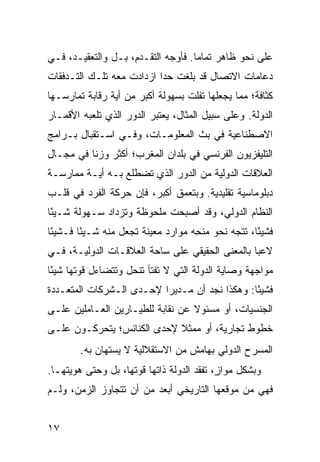 ‫ﻋﻠﻰ ﻨﺤﻭ ﻅﺎﻫﺭ ﺘﻤﺎ ‪‬ﺎ. ﻓﺄﻭﺠﻪ ﺍﻟﺘﻘـﺩﻡ، ﺒـل ﻭﺍﻟﺘﻌﻘﻴـﺩ، ﻓـﻲ‬
                                    ‫ﻤ‬
‫ﺩﻋﺎﻤﺎﺕ ﺍﻻﺘﺼﺎل ﻗﺩ ﺒﻠﻐﺕ ﺤ ‪‬ﺍ ﺍﺯﺩﺍﺩﺕ ﻤﻌﻪ ﺘﻠـﻙ ﺍﻟﺘـﺩﻓﻘﺎﺕ‬
                           ‫ﺩ‬
‫ﻜﺜﺎﻓﺔ؛ ﻤﻤﺎ ﻴﺠﻌﻠﻬﺎ ﺘﻔﻠﺕ ﺒﺴﻬﻭﻟﺔ ﺃﻜﺒﺭ ﻤﻥ ﺃﻴﺔ ﺭﻗﺎﺒﺔ ﺘﻤﺎﺭﺴـﻬﺎ‬
‫ﺍﻟﺩﻭﻟﺔ. ﻭﻋﻠﻰ ﺴﺒﻴل ﺍﻟﻤﺜﺎل، ﻴﻌﺘﺒﺭ ﺍﻟﺩﻭﺭ ﺍﻟﺫﻱ ﺘﻠﻌﺒﻪ ﺍﻷﻗﻤـﺎﺭ‬
‫ﺍﻻﺼﻁﻨﺎﻋﻴﺔ ﻓﻲ ﺒﺙ ﺍﻟﻤﻌﻠﻭﻤـﺎﺕ، ﻭﻓـﻲ ﺍﺴـﺘﻘﺒﺎل ﺒـﺭﺍﻤﺞ‬
‫ﺍﻟﺘﻠﻴﻔﺯﻴﻭﻥ ﺍﻟﻔﺭﻨﺴﻲ ﻓﻲ ﺒﻠﺩﺍﻥ ﺍﻟﻤﻐﺭﺏ؛ ﺃﻜﺜﺭ ﻭﺯ ﹰﺎ ﻓﻲ ﻤﺠـﺎل‬
          ‫ﻨ‬
‫ﺍﻟﻌﻼﻗﺎﺕ ﺍﻟﺩﻭﻟﻴﺔ ﻤﻥ ﺍﻟﺩﻭﺭ ﺍﻟﺫﻱ ﺘﻀﻁﻠﻊ ﺒـﻪ ﺃﻴـﺔ ﻤﻤﺎﺭﺴـﺔ‬
‫ﺩﺒﻠﻭﻤﺎﺴﻴﺔ ﺘﻘﻠﻴﺩﻴﺔ. ﻭﺒﺘﻌﻤﻕ ﺃﻜﺒﺭ، ﻓﺈﻥ ﺤﺭﻜﺔ ﺍﻟﻔﺭﺩ ﻓﻲ ﻗﻠـﺏ‬
‫ﺍﻟﻨﻅﺎﻡ ﺍﻟﺩﻭﻟﻲ، ﻭﻗﺩ ﺃﺼﺒﺤﺕ ﻤﻠﺤﻭﻅﺔ ﻭﺘﺯﺩﺍﺩ ﺴـﻬﻭﻟﺔ ﺸـﻴ ًﺎ‬
 ‫ﺌ‬
‫ﻓﺸﻴ ًﺎ، ﺘﺘﺠﻪ ﻨﺤﻭ ‪‬ﻨ ِﻪ ﻤﻭﺍﺭﺩ ﻤﻌﻴﻨﺔ ﺘﺠﻌل ﻤﻨﻪ ﺸـﻴ ًﺎ ﻓـﺸﻴ ًﺎ‬
 ‫ﺌ‬       ‫ﺌ‬                           ‫ﻤﺤ‬              ‫ﺌ‬
‫ﻻﻋ ‪‬ﺎ ﺒﺎﻟﻤﻌﻨﻰ ﺍﻟﺤﻘﻴﻘﻲ ﻋﻠﻰ ﺴﺎﺤﺔ ﺍﻟﻌﻼﻗـﺎﺕ ﺍﻟﺩﻭﻟﻴـﺔ، ﻓـﻲ‬
                                                 ‫ﺒ‬
‫ﻤﻭﺍﺠﻬﺔ ﻭﺼﺎﻴﺔ ﺍﻟﺩﻭﻟﺔ ﺍﻟﺘﻲ ﻻ ﺘﻔﺘﺄ ﺘﻨﺤل ﻭﺘﺘﻀﺎﺀل ﻗﻭﺘﻬﺎ ﺸﻴ ًﺎ‬
 ‫ﺌ‬
‫ﻓﺸﻴ ًﺎ: ﻭﻫﻜﺫﺍ ﻨﺠﺩ ﺃﻥ ﻤـﺩﻴ ‪‬ﺍ ﻹﺤـﺩﻯ ﺍﻟـﺸﺭﻜﺎﺕ ﺍﻟﻤﺘﻌـﺩﺩﺓ‬
                          ‫ﺭ‬                     ‫ﺌ‬
‫ﺍﻟﺠﻨﺴﻴﺎﺕ، ﺃﻭ ﻤﺴﺌﻭﻻ ﻋﻥ ﻨﻘﺎﺒﺔ ﻟﻠﻁﻴـﺎﺭﻴﻥ ﺍﻟﻌـﺎﻤﻠﻴﻥ ﻋﻠـﻰ‬
                                  ‫ﹰ‬
‫ﺨﻁﻭﻁ ﺘﺠﺎﺭﻴﺔ، ﺃﻭ ﻤﻤﺜﻼ ﻹﺤﺩﻯ ﺍﻟﻜﻨﺎﺌﺱ؛ ﻴﺘﺤﺭﻜـﻭﻥ ﻋﻠـﻰ‬
                            ‫ﹰ‬
        ‫ﺍﻟﻤﺴﺭﺡ ﺍﻟﺩﻭﻟﻲ ﺒﻬﺎﻤﺵ ﻤﻥ ﺍﻻﺴﺘﻘﻼﻟﻴﺔ ﻻ ﻴﺴﺘﻬﺎﻥ ﺒﻪ.‬
‫ﻭﺒﺸﻜل ﻤﻭﺍ ٍ، ﺘﻔﻘﺩ ﺍﻟﺩﻭﻟﺔ ﺫﺍﺘﻬﺎ ﻗﻭﺘﻬﺎ، ﺒل ﻭﺤﺘﻰ ﻫﻭﻴﺘﻬـﺎ.‬
                                           ‫ﺯ‬
‫ﻓﻬﻲ ﻤﻥ ﻤﻭﻗﻌﻬﺎ ﺍﻟﺘﺎﺭﻴﺨﻲ ﺃﺒﻌﺩ ﻤﻥ ﺃﻥ ﺘﺘﺠﺎﻭﺯ ﺍﻟﺯﻤﻥ، ﻭﻟـﻡ‬


‫٧١‬                                                ‫إﻟﻰ اﻟﻔﻬﺮس‬
 