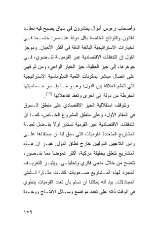 ‫ﻭﺃﺼﺤﺎﺏ ﺭﺀﻭﺱ ﺃﻤﻭﺍل ﻴﻨﺘﺸﺭﻭﻥ ﻓﻲ ﺴﻴﺎﻕ ﻴﺼﺒﺢ ﻓﻴﻪ ﺘﻌﻘـﺩ‬
‫ﺍﻟﻘﺎﻨﻭﻥ ﻭﺍﻟﻠﻭﺍﺌﺢ ﺍﻟﺨﺎﺼﺔ ﺒﻜل ﺩﻭﻟﺔ ﻋﻨـﺼ ‪‬ﺍ ﺤﺎﺴـ ‪‬ﺎ ﻓـﻲ‬
     ‫ﻤ‬       ‫ﺭ‬
‫ﺍﻟﺨﻴﺎﺭﺍﺕ ﺍﻻﺴﺘﺭﺍﺘﻴﺠﻴﺔ ﺍﻟﺒﺎﻟﻐﺔ ﺍﻟﺩﻗﺔ ﻓﻲ ﺃﻜﺜﺭ ﺍﻷﺤﻴﺎﻥ. ﻭﻤﻭﺠﺯ‬
‫ﺍﻟﻘﻭل ﺇﻥ ﺍﻟﺘﺩﻓﻘﺎﺕ ﺍﻻﻗﺘﺼﺎﺩﻴﺔ ﻋﺒﺭ ﺍﻟﻘﻭﻤﻴـﺔ ﺘﻨـﻀﻭﻱ، ﻓـﻲ‬
‫ﺠﻭﻫﺭﻫﺎ، ﺇﻟﻰ ﺤﻴﺯ ﺍﻟﻌﻘﻠﻴﺔ، ﺤﻴﺯ ﺍﻟﺨﻴﺎﺭ ﺍﻟﻭﺍﻋﻲ، ﻭﻤﻥ ﺜﻡ ﻓﻬﻲ‬
‫ﻋﻠﻰ ﺍﺘﺼﺎل ﻤﺒﺎﺸﺭ ﺒﻤﻜﻭﻨﺎﺕ ﺍﻟﻠﻌﺒﺔ ﺍﻟﺩﺒﻠﻭﻤﺎﺴﻴﺔ ﺍﻻﺴﺘﺭﺍﺘﻴﺠﻴﺔ‬
‫ﺍﻟﺘﻲ ﺘﻨﻅﻡ ﺍﻟﻌﻼﻗﺔ ﺒﻴﻥ ﺍﻟﺩﻭل؛ ﻭﻫـﻭ ﻤـﺎ ﻴﻔـﺴﺭ ﺤـﺴﺎﺴﻴﺘﻬﺎ‬
          ‫ﺍﻟﻤﻔﺭﻁﺔ ﻤﻥ ﺩﻭﻟﺔ ﺇﻟﻰ ﺃﺨﺭﻯ ﻭﺘﻌﻘﺩ ﺘﻔﺎﻋﻼﺘﻬﺎ )٧١(.‬
‫ﻭﺘﺘﻭﻗﻑ ﺍﺴﺘﻘﻼﻟﻴﺔ ﺍﻟﺤﻴﺯ ﺍﻻﻗﺘﺼﺎﺩﻱ ﻋﻠﻰ ﻤﻨﻁﻕ ﺍﻟـﺴﻭﻕ‬
‫ﻓﻲ ﺍﻟﻤﻘﺎﻡ ﺍﻷﻭل، ﻭﻋﻠﻰ ﻤﻨﻁﻕ ﺍﻟﻤﺸﺭﻭﻉ ﺍﻟﺨـﺎﺹ، ﻜﻤـﺎ ﺃﻥ‬
‫ﺍﻟﺘﺩﻓﻘﺎﺕ ﺍﻻﻗﺘﺼﺎﺩﻴﺔ ﻋﺒﺭ ﺍﻟﻘﻭﻤﻴﺔ ﺘﺴﺘﻤﺭ ﺃﻭﻻ ﺒﻔـﻀل ﻟﻌﺒـﺔ‬
            ‫ﹰ‬
‫ﺍﻟﻤﺸﺎﺭﻴﻊ ﺍﻟﻤﺘﻌﺩﺩﺓ ﺍﻟﻘﻭﻤﻴﺎﺕ ﺍﻟﺘﻲ ﺴﺒﻕ ﻟﻨﺎ ﺃﻥ ﺼﻨﻔﻨﺎﻫﺎ ﻋﻠـﻰ‬
‫ﺭﺃﺱ ﺍﻟﻼﻋﺒﻴﻥ ﺍﻟﺩﻭﻟﻴﻴﻥ ﺨﺎﺭﺝ ﻨﻁﺎﻕ ﺍﻟﺩﻭل. ﻏﻴـﺭ ﺃﻥ ﻫـﺫﻩ‬
‫ﺍﻟﻤﺸﺎﺭﻴﻊ ﺘﺘﻌﻠﻕ ﺒﺤﻘﻴﻘﺔ ﻤﺭﻜﺒﺔ، ﺃﻜﺜﺭ ﻏﻤﻭ ‪‬ﺎ ﻤﻤﺎ ﻨﺘـﺼﻭﺭ،‬
             ‫ﻀ‬
‫ﺘﺘﻀﺢ ﻤﻥ ﺨﻼل ﻤﻨﺤﻰ ﻓﻜﺭﻱ ﻭﺘﺤﻠﻴﻠـﻲ. ﻭﻴﺜﻴـﺭ ﺍﻟﺘﻌﺭﻴـﻑ‬
‫ﺍﻟﻤﺠﺭﺩ ﻟﻬﺫﻩ ﺍﻟﻤـﺸﺎﺭﻴﻊ ﺼـﻌﻭﺒﺎﺕ ﻜﺎﻨـﺕ ﻤﺜـﺎ ‪‬ﺍ ﻟـﺸﺘﻰ‬
       ‫ﺭ‬
‫ﺍﻟﻤﺠﺎﺩﻻﺕ. ﺒﻴﺩ ﺃﻨﻪ ﻴﻤﻜﻨﻨﺎ ﺃﻥ ﻨﺴﻠﻡ ﺒﺄﻥ ﺘﻌﺩﺩ ﺍﻟﻘﻭﻤﻴﺎﺕ ﻴﻨﻁﻭﻱ‬
‫ﻓﻲ ﺍﻟﻭﻗﺕ ﺫﺍﺘﻪ ﻋﻠﻰ ﺘﻌﺩﺩ ﻤﻭﺍﻀﻊ ﻭﺴـﺎﺌل ﺍﻹﻨﺘـﺎﺝ ﻭﻭﺤـﺩﺓ‬


‫٩٧١‬                                             ‫إﻟﻰ اﻟﻔﻬﺮس‬
 