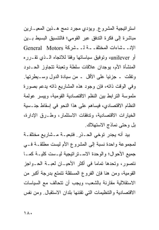 ‫ﺍﺴﺘﺭﺍﺘﻴﺠﻴﺔ ﺍﻟﻤﺸﺭﻭﻉ. ﻭﻴﺅﺩﻱ ﻤﺠﺭﺩ ﺩﻤﺞ ﻫـﺫﻴﻥ ﺍﻟﻤﻌﻴـﺎﺭﻴﻥ‬
‫ﻤﺒﺎﺸﺭﺓ ﺇﻟﻰ ﻓﻜﺭﺓ ﺍﻟﺘﺩﻓﻕ ﻋﺒﺭ ﺍﻟﻘﻭﻤﻲ؛ ﻓﺎﻟﺘﻨﺴﻴﻕ ﺍﻟﺒﺴﻴﻁ ﺒـﻴﻥ‬
‫ﺍﻹﻨـ ـﺸﺎﺀﺍﺕ ﺍﻟﻤﺨﺘﻠﻔـ ـﺔ ﻟـ ـﺸﺭﻜﺔ ‪General Motors‬‬
                   ‫ـ‬     ‫ـ‬               ‫ـ‬
‫ﺃﻭ ‪ ،unilever‬ﻭﺘﻭﻓﻴﻕ ﺴﻴﺎﺴﺎﺘﻬﺎ ﻭﻓﹾﻘﺎ ﻟﻼﺘﺠﺎﻩ ﺍﻟـﺫﻱ ﺘﻘـﺭﺭﻩ‬
                        ‫ِ‬
‫ﺍﻟﻤﻨﺸﺄﺓ ﺍﻷﻡ، ﻴﻭﺠﺩﺍﻥ ﻋﻼﻗﺎﺕ ﺴﻠﻁﺔ ﻭﺘﻌﺒﺌﺔ ﺘﺘﺠﺎﻭﺯ ﺍﻟﺤـﺩﻭﺩ‬
‫ﻭﺘﻔﻠﺕ ـ ﺠﺯﺌ ‪‬ﺎ ﻋﻠﻰ ﺍﻷﻗل ـ ﻤﻥ ﺴﻴﺎﺩﺓ ﺍﻟﺩﻭل ﻭﺴـﻴﻁﺭﺘﻬﺎ.‬
                                      ‫ﻴ‬
‫ﻭﻓﻲ ﺍﻟﻭﻗﺕ ﺫﺍﺘﻪ، ﻓﺈﻥ ﻭﺠﻭﺩ ﻫﺫﻩ ﺍﻟﻤﺸﺎﺭﻴﻊ ﺫﺍﺘﻪ ﻴﺩﻋﻡ ﺒﺼﻭﺭﺓ‬
‫ﻤﻠﻤﻭﺴﺔ ﺍﻟﺘﺭﺍﺒﻁ ﺒﻴﻥ ﺍﻟ ﹸﻅﻡ ﺍﻻﻗﺘﺼﺎﺩﻴﺔ ﺍﻟﻘﻭﻤﻴﺔ، ﻭﻴﻴﺴﺭ ﻋﻭﻟﻤﺔ‬
                                 ‫ﻨ‬
‫ﺍﻟﻨﻅﺎﻡ ﺍﻻﻗﺘﺼﺎﺩﻱ، ﻓﻴﺴﺎﻫﻡ ﻋﻠﻰ ﻫﺫﺍ ﺍﻟﻨﺤﻭ ﻓﻲ ﺇﺴﻘﺎﻁ ﺠﻨـﺴﻴﺔ‬
‫ﺍﻟﺨﻴﺎﺭﺍﺕ ﺍﻻﻗﺘﺼﺎﺩﻴﺔ، ﻭﺘﺩﻓﻘﺎﺕ ﺍﻻﺴﺘﺜﻤﺎﺭ، ﻭﻁـﺭﻕ ﺍﻹﺩﺍﺭﺓ،‬
                              ‫ﺒل ﻭﺤﺘﻰ ﻨﻤﺎﺫﺝ ﺍﻻﺴﺘﻬﻼﻙ.‬
‫ﺒﻴﺩ ﺃﻨﻪ ﻴﺠﺩﺭ ﺘﻭﺨﻲ ﺍﻟﺤـﺫﺭ. ﻓﺘﺒﻌﻴـﺔ ﻤـﺸﺎﺭﻴﻊ ﻤﺨﺘﻠﻔـﺔ‬
‫ﻟﻤﺠﻤﻭﻋﺔ ﻭﺍﺤﺩﺓ ﻨﺴﺒﺔ ﺇﻟﻰ ﺍﻟﻤﺸﺭﻭﻉ ﺍﻷﻡ ﻟﻴﺴﺕ ﻤﻁﻠﻘـﺔ ﻓـﻲ‬
‫ﺠﻤﻴﻊ ﺍﻷﺤﻭﺍل؛ ﻭﺍﻟﻭﺤﺩﺓ ﺍﻻﺴـﺘﺭﺍﺘﻴﺠﻴﺔ ﻟﻴـﺴﺕ ﻜﻠﻴـﺔ ﻜﻤـﺎ‬
‫ﻨﺘﺼﻭﺭ، ﻭﺘﺤﺩﻫﺎ ﺘﻤﺎ ‪‬ﺎ ﻓﻲ ﺃﻜﺜﺭ ﺍﻷﺤﻴـﺎﻥ ﻟﻌﺒـﺔ ﺍﻟﺤـﻭﺍﺠﺯ‬
                                ‫ﻤ‬
‫ﺍﻟﻘﻭﻤﻴﺔ، ﻭﻤﻥ ﻫﻨﺎ ﻓﺈﻥ ﺍﻟﻔﺭﻭﻉ ﺍﻟﻤﺴﺘﻘﻠﺔ ﺘﺘﻤﺘﻊ ﺒﺩﺭﺠﺔ ﺃﻜﺒﺭ ﻤﻥ‬
‫ﺍﻻﺴﺘﻘﻼﻟﻴﺔ ﻤﻘﺎﺭﻨﺔ ﺒﺎﻟﺸﻌﺏ، ﻭﻴﺠﺏ ﺃﻥ ﺘﺘﺤﺎﻟﻑ ﻤﻊ ﺍﻟﺴﻴﺎﺴﺎﺕ‬
‫ﺍﻻﻗﺘﺼﺎﺩﻴﺔ ﻭﺍﻟﺘﻨﻅﻴﻤﺎﺕ ﺍﻟﺘﻲ ﺘﻘﻨﻨﻬﺎ ﺒﻠﺩﺍﻥ ﺍﻻﺴﺘﻘﺒﺎل. ﻭﻤﻥ ﻨﻔﺱ‬


‫٠٨١‬                                             ‫إﻟﻰ اﻟﻔﻬﺮس‬
 