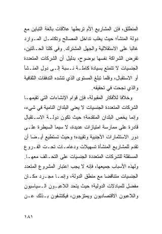 ‫ﺍﻟﻤﻨﻁﻠﻕ، ﻓﺈﻥ ﺍﻟﻤﺸﺎﺭﻴﻊ ﺍﻷﻡ ﺘﺭﺒﻁﻬﺎ ﻋﻼﻗﺎﺕ ﺒﺎﻟﻐﺔ ﺍﻟﺘﺒﺎﻴﻥ ﻤﻊ‬
‫ﺩﻭﻟﺔ ﺍﻟﻤﻨﺸﺄ؛ ﺤﻴﺙ ﻴﻐﻠﺏ ﺘﺩﺍﺨل ﺍﻟﻤﺼﺎﻟﺢ ﻭﺘﻜﺎﻤـل ﺍﻟﻤـﻭﺍﺭﺩ‬
‫ﻏﺎﻟ ‪‬ﺎ ﻋﻠﻰ ﺍﻻﺴﺘﻘﻼﻟﻴﺔ ﻭﺍﻟﺠﻬل ﺍﻟﻤﺸﺘﺭﻙ. ﻭﻓﻲ ﻜﻠﺘﺎ ﺍﻟﺤـﺎﻟﺘﻴﻥ،‬
                                                   ‫ﺒ‬
‫ﺘﻔﺭﺽ ﺍﻟﺸﺭﺍﻜﺔ ﻨﻔﺴﻬﺎ ﺒﻭﻀﻭﺡ، ﺒﺩﻟﻴل ﺃﻥ ﺍﻟﺸﺭﻜﺎﺕ ﺍﻟﻤﺘﻌﺩﺩﺓ‬
‫ﺍﻟﺠﻨﺴﻴﺎﺕ ﻻ ﺘﺘﻤﺘﻊ ﺒﺴﻴﺎﺩﺓ ﻜﺎﻤﻠـﺔ ﻨـﺴﺒﺔ ﺇﻟـﻰ ﺩﻭل ﺍﻟﻤﻨـﺸﺄ‬
‫ﺃﻭ ﺍﻻﺴﺘﻘﺒﺎل، ﻭﻗﻠﻤﺎ ﺘﺒﻠﻎ ﺍﻟﻤﺴﺘﻭﻯ ﺍﻟﺫﻱ ﺘﻨﺸﺩﻩ ﺍﻟﺘﺩﻓﻘﺎﺕ ﺍﻟﺜﻘﺎﻓﻴﺔ‬
                                   ‫ﻭﺍﻟﺫﻱ ﻨﺠﺤﺕ ﻓﻲ ﺘﺤﻘﻴﻘﻪ.‬
‫ﻭﺨﻼ ﹰﺎ ﻟﻸﻓﻜﺎﺭ ﺍﻟﻤﻘﺒﻭﻟﺔ، ﻓﺈﻥ ﻗﻭﺍﻡ ﺍﻹﻨﺸﺎﺀﺍﺕ ﺍﻟﺘﻲ ﺘﻘﻴﻤﻬـﺎ‬
                                                 ‫ﻓ‬
‫ﺍﻟﺸﺭﻜﺎﺕ ﺍﻟﻤﺘﻌﺩﺩﺓ ﺍﻟﺠﻨﺴﻴﺎﺕ ﻻ ﻴﻌﻨﻲ ﺍﻟﺒﻠﺩﺍﻥ ﺍﻟﻨﺎﻤﻴﺔ ﻓﻲ ﺸﻲﺀ،‬
‫ﻭﺇﻨﻤﺎ ﻴﺨﺹ ﺍﻟﺒﻠﺩﺍﻥ ﺍﻟﻤﺘﻘﺩﻤﺔ؛ ﺤﻴﺙ ﺘﻜﻭﻥ ﺩﻭﻟـﺔ ﺍﻻﺴـﺘﻘﺒﺎل‬
‫ﻗﺎﺩﺭﺓ ﻋﻠﻰ ﻤﻤﺎﺭﺴﺔ ﺍﻤﺘﻴﺎﺯﺍﺕ ﻋﺩﻴﺩﺓ، ﻻ ﺴﻴﻤﺎ ﺍﻟﺴﻴﻁﺭﺓ ﻋﻠـﻰ‬
‫ﺩﻭﺭ ﺍﻻﺴﺘﺜﻤﺎﺭﺍﺕ ﺍﻷﺠﻨﺒﻴﺔ ﻭﺘﻘﻴﻴﺩﻩ؛ ﻭﺤﻴﺙ ﺘﺴﺘﻁﻴﻊ ﺃﻴـ ‪‬ﺎ ﺃﻥ‬
    ‫ﻀ‬
‫ﺘﻘﺩﻡ ﻟﻠﻤﺸﺎﺭﻴﻊ ﺍﻟﻤﻨﺸﺄﺓ ﺘﺴﻬﻴﻼﺕ ﻭﺩﻋﺎﻤـﺎﺕ ﺘﺤـﺕ ﺍﻟﻔـﺭﻭﻉ‬
‫ﺍﻟﻤﺴﺘﻘﻠﺔ ﻟﻠﺸﺭﻜﺎﺕ ﺍﻟﻤﺘﻌﺩﺩﺓ ﺍﻟﺠﻨﺴﻴﺎﺕ ﻋﻠﻰ ﺍﻟﺘﺤـﺎﻟﻑ ﻤﻌﻬـﺎ.‬
‫ﻭﻟﻬﺫﻩ ﺍﻷﺴﺒﺎﺏ ﺠﻤﻴﻌﻬﺎ، ﻓﺈﻨﻪ ﻻ ﻴﺠﺏ ﺍﻋﺘﺒﺎﺭ ﺍﻟﻤﺸﺭﻭﻉ ﺍﻟﻤﺘﻌﺩﺩ‬
‫ﺍﻟﺠﻨﺴﻴﺎﺕ ﻤﺘﻨﺎﻗ ‪‬ﺎ ﻤﻊ ﻤﻨﻁﻕ ﺍﻟﺩﻭﻟﺔ، ﻭﺇﻨﻤـﺎ ﻤﺠـﺭﺩ ﻤﻜـﺎﻥ‬
                                    ‫ﻀ‬
‫ﻤﻔﻀل ﻟﻠﻤﺒﺎﺩﻻﺕ ﺍﻟﺩﻭﻟﻴﺔ؛ ﺤﻴﺙ ﻴﺘﺤﺩ ﺍﻟﻼﻋﺒـﻭﻥ ﺍﻟـﺴﻴﺎﺴﻴﻭﻥ‬
‫ﻭﺍﻟﻼﻋﺒﻭﻥ ﺍﻻﻗﺘﺼﺎﺩﻴﻭﻥ ﻭﻴﻤﺘﺯﺠﻭﻥ، ﻓﻴﻜﺘﺸﻔﻭﻥ ﺒـﺫﻟﻙ ﻋـﻥ‬


‫١٨١‬                                                 ‫إﻟﻰ اﻟﻔﻬﺮس‬
 