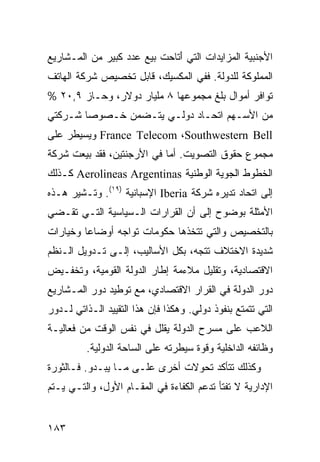 ‫ﺍﻷﺠﻨﺒﻴﺔ ﺍﻟﻤﺯﺍﻴﺩﺍﺕ ﺍﻟﺘﻲ ﺃﺘﺎﺤﺕ ﺒﻴﻊ ﻋﺩﺩ ﻜﺒﻴﺭ ﻤﻥ ﺍﻟﻤـﺸﺎﺭﻴﻊ‬
                              ‫َ‬
‫ﺍﻟﻤﻤﻠﻭﻜﺔ ﻟﻠﺩﻭﻟﺔ. ﻓﻔﻲ ﺍﻟﻤﻜﺴﻴﻙ، ﻗﺎﺒل ﺘﺨﺼﻴﺹ ﺸﺭﻜﺔ ﺍﻟﻬﺎﺘﻑ‬
‫ﺘﻭﺍﻓﺭ ﺃﻤﻭﺍل ﺒﻠﻎ ﻤﺠﻤﻭﻋﻬﺎ ٨ ﻤﻠﻴﺎﺭ ﺩﻭﻻﺭ، ﻭﺤـﺎﺯ ٩,٠٢ %‬
‫ﻤﻥ ﺍﻷﺴـﻬﻡ ﺍﺘﺤـﺎﺩ ﺩﻭﻟـﻲ ﻴﺘـﻀﻤﻥ ﺨـﺼﻭ ‪‬ﺎ ﺸـﺭﻜﺘﻲ‬
        ‫ﺼ‬
‫‪ France Telecom ،Southwestern Bell‬ﻭﻴﺴﻴﻁﺭ ﻋﻠﻰ‬
‫ﻤﺠﻤﻭﻉ ﺤﻘﻭﻕ ﺍﻟﺘﺼﻭﻴﺕ. ﺃﻤﺎ ﻓﻲ ﺍﻷﺭﺠﻨﺘﻴﻥ، ﻓﻘﺩ ﺒﻴﻌﺕ ﺸﺭﻜﺔ‬
‫ﺍﻟﺨﻁﻭﻁ ﺍﻟﺠﻭﻴﺔ ﺍﻟﻭﻁﻨﻴﺔ ‪ Aerolineas Argentinas‬ﻜـﺫﻟﻙ‬
‫ﺇﻟﻰ ﺍﺘﺤﺎﺩ ﺘﺩﻴﺭﻩ ﺸﺭﻜﺔ ‪ Iberia‬ﺍﻹﺴﺒﺎﻨﻴﺔ )٩١(. ﻭﺘـﺸﻴﺭ ﻫـﺫﻩ‬
‫ﺍﻷﻤﺜﻠﺔ ﺒﻭﻀﻭﺡ ﺇﻟﻰ ﺃﻥ ﺍﻟﻘﺭﺍﺭﺍﺕ ﺍﻟـﺴﻴﺎﺴﻴﺔ ﺍﻟﺘـﻲ ﺘﻘـﻀﻲ‬
‫ﺒﺎﻟﺘﺨﺼﻴﺹ ﻭﺍﻟﺘﻲ ﺘﺘﺨﺫﻫﺎ ﺤﻜﻭﻤﺎﺕ ﺘﻭﺍﺠﻪ ﺃﻭﻀﺎ ‪‬ﺎ ﻭﺨﻴﺎﺭﺍﺕ‬
         ‫ﻋ‬
‫ﺸﺩﻴﺩﺓ ﺍﻻﺨﺘﻼﻑ ﺘﺘﺠﻪ، ﺒﻜل ﺍﻷﺴﺎﻟﻴﺏ، ﺇﻟـﻰ ﺘـﺩﻭﻴل ﺍﻟـ ﹸﻅﻡ‬
  ‫ﻨ‬
‫ﺍﻻﻗﺘﺼﺎﺩﻴﺔ، ﻭﺘﻘﻠﻴل ﻤﻼﺀﻤﺔ ﺇﻁﺎﺭ ﺍﻟﺩﻭﻟﺔ ﺍﻟﻘﻭﻤﻴﺔ، ﻭﺘﺨﻔـﻴﺽ‬
‫ﺩﻭﺭ ﺍﻟﺩﻭﻟﺔ ﻓﻲ ﺍﻟﻘﺭﺍﺭ ﺍﻻﻗﺘﺼﺎﺩﻱ، ﻤﻊ ﺘﻭﻁﻴﺩ ﺩﻭﺭ ﺍﻟﻤـﺸﺎﺭﻴﻊ‬
‫ﺍﻟﺘﻲ ﺘﺘﻤﺘﻊ ﺒﻨﻔﻭﺫ ﺩﻭﻟﻲ. ﻭﻫﻜﺫﺍ ﻓﺈﻥ ﻫﺫﺍ ﺍﻟﺘﻘﻴﻴﺩ ﺍﻟـﺫﺍﺘﻲ ﻟـﺩﻭﺭ‬
‫ﺍﻟﻼﻋﺏ ﻋﻠﻰ ﻤﺴﺭﺡ ﺍﻟﺩﻭﻟﺔ ﻴﻘﻠل ﻓﻲ ﻨﻔﺱ ﺍﻟﻭﻗﺕ ﻤﻥ ﻓﻌﺎﻟﻴـﺔ‬
          ‫ﻭﻅﺎﺌﻔﻪ ﺍﻟﺩﺍﺨﻠﻴﺔ ﻭﻗﻭﺓ ﺴﻴﻁﺭﺘﻪ ﻋﻠﻰ ﺍﻟﺴﺎﺤﺔ ﺍﻟﺩﻭﻟﻴﺔ.‬
‫ﻭﻜﺫﻟﻙ ﺘﺘﺄﻜﺩ ﺘﺤﻭﻻﺕ ﺃﺨﺭﻯ ﻋﻠـﻰ ﻤـﺎ ﻴﺒـﺩﻭ. ﻓـﺎﻟﺜﻭﺭﺓ‬
‫ﺍﻹﺩﺍﺭﻴﺔ ﻻ ﺘﻔﺘﺄ ﺘﺩﻋﻡ ﺍﻟﻜﻔﺎﺀﺓ ﻓﻲ ﺍﻟﻤﻘـﺎﻡ ﺍﻷﻭل، ﻭﺍﻟﺘـﻲ ﻴـﺘﻡ‬


‫٣٨١‬                                               ‫إﻟﻰ اﻟﻔﻬﺮس‬
 