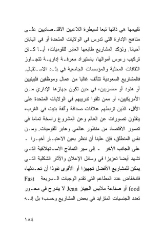 ‫ﺘﻘﻴﻴﻤﻬﺎ ﻫﻲ ﺫﺍﺘﻬﺎ ﺘﺒ ‪‬ﺎ ﻟﺴﻴﻁﺭﺓ ﺍﻟﻼﻋﺒﻴﻥ ﺍﻻﻗﺘـﺼﺎﺩﻴﻴﻥ ﻋﻠـﻰ‬
                                 ‫ﻌ‬
‫ﻤﻨﺎﻫﺞ ﺍﻹﺩﺍﺭﺓ ﺍﻟﺘﻲ ﺘﺩﺭﺱ ﻓﻲ ﺍﻟﻭﻻﻴﺎﺕ ﺍﻟﻤﺘﺤﺩﺓ ﺃﻭ ﻓﻲ ﺍﻟﻴﺎﺒﺎﻥ‬
‫ﺃﺤﻴﺎ ﹰﺎ. ﻭﺘﺅﻜﺩ ﺍﻟﻤﺸﺎﺭﻴﻊ ﻁﺎﺒﻌﻬﺎ ﺍﻟﻌﺎﺒﺭ ﻟﻠﻘﻭﻤﻴﺎﺕ، ﺃ ‪‬ـﺎ ﻜـﺎﻥ‬
       ‫ﻴ‬                                            ‫ﻨ‬
‫ﺘﺭﻜﻴﺏ ﺭﺀﻭﺱ ﺃﻤﻭﺍﻟﻬﺎ، ﺒﺎﺴﺘﻴﺭﺍﺩ ﻤﻌﺭﻓـﺔ ﺇﺩﺍﺭﻴـﺔ ﺘﺘﺠـﺎﻭﺯ‬
‫ﺍﻟﺜﻘﺎﻓﺎﺕ ﺍﻟﻤﺤﻠﻴﺔ ﻭﺍﻟﻤﺅﺴﺴﺎﺕ ﺍﻟﺠﺎﻤﻌﻴﺔ ﻓﻲ ﺒﻠـﺩ ﺍﻻﺴـﺘﻘﺒﺎل.‬
‫ﻓﺎﻟﻤﺸﺎﺭﻴﻊ ﺍﻟﺴﻌﻭﺩﻴﺔ ﺘﺘﺄﻟﻑ ﻏﺎﻟ ‪‬ﺎ ﻤﻥ ﻋﻤﺎل ﻭﻤﻭﻅﻔﻴﻥ ﻓﻠﺒﻴﻨﻴﻴﻥ‬
                          ‫ﺒ‬
‫ﺃﻭ ﻫﻨﻭﺩ ﺃﻭ ﻤﺼﺭﻴﻴﻥ، ﻓﻲ ﺤﻴﻥ ﺘﻜﻭﻥ ﺠﻬﺎﺯﻫﺎ ﺍﻹﺩﺍﺭﻱ ﻤـﻥ‬
‫ﺍﻷﻤﺭﻴﻜﻴﻴﻥ، ﺃﻭ ﻤﻤﻥ ﺘﻠﻘﻭﺍ ﺘﺩﺭﻴﺒﻬﻡ ﻓﻲ ﺍﻟﻭﻻﻴﺎﺕ ﺍﻟﻤﺘﺤﺩﺓ ﻋﻠﻰ‬
‫ﺍﻷﻗل، ﺍﻟﺫﻴﻥ ﺘﺭﺒﻁﻬﻡ ﻋﻼﻗﺎﺕ ﺼﺩﺍﻗﺔ ﻭُﻟﻔﺔ ﺒﻨﻴﺕ ﻓﻲ ﺍﻟﻐﺭﺏ،‬
                  ‫ﺃ‬
‫ﻴﻨﻘﻠﻭﻥ ﺘﺼﻭﺭﺍﺕ ﻋﻥ ﺍﻟﻌﺎﻟﻡ ﻭﻋﻥ ﺍﻟﻤﺸﺭﻭﻉ ﺭﺍﺴﺨﺔ ﺘﻤﺎ ‪‬ﺎ ﻓﻲ‬
    ‫ﻤ‬
‫ﺘﺼﻭﺭ ﺍﻻﻗﺘﺼﺎﺩ ﻤﻥ ﻤﻨﻅﻭﺭ ﻋﺎﻟﻤﻲ ﻭﻋﺎﺒﺭ ﻟﻠﻘﻭﻤﻴﺎﺕ. ﻭﻤـﻥ‬
‫ﻨﻔﺱ ﺍﻟﻤﻨﻁﻠﻕ، ﻓﺈﻥ ﻋﻠﻴﻨﺎ ﺃﻥ ﻨﻨﻅﺭ ﺒﻌﻴﻥ ﺍﻻﻋﺘﺒـﺎﺭ ﺃﺨﻴـﺭﺍ ـ‬
   ‫‪‬‬
‫ﻋﻠﻰ ﺍﻟﺠﺎﻨﺏ ﺍﻵﺨﺭ ـ ﺇﻟﻰ ﺴﻴﺭ ﺍﻟﻨﻤﺎﺫﺝ ﺍﻻﺴـﺘﻬﻼﻜﻴﺔ ﺍﻟﺘـﻲ‬
‫ﺘﺸﻬﺩ ﺃﻴ ‪‬ﺎ ﺘﻌﺯﻴ ‪‬ﺍ ﻓﻲ ﻭﺴﺎﺌل ﺍﻹﻋﻼﻥ ﻭﺍﻵﺜﺎﺭ ﺍﻟﺸﻜﻠﻴﺔ ﺍﻟﺘـﻲ‬
                                     ‫ﺯ‬       ‫ﻀ‬
‫ﻴﻤﻜﻥ ﻟﻠﻤﺸﺎﺭﻴﻊ ﺍﻷﻓﻀل ﺘﺠﻬﻴ ‪‬ﺍ ﺃﻭ ﺍﻷﻗﻭﻯ ﻨﻔﻭ ﹰﺍ ﺃﻥ ﺘﺤـﺩﺜﻬﺎ،‬
             ‫ﺫ‬               ‫ﺯ‬
‫‪Fast‬‬    ‫ﻓﺎﻨﺨﻔﺎﺽ ﻋﺩﺩ ﺍﻟﻤﻁﺎﻋﻡ ﺍﻟﺘﻲ ﺘﻘﺩﻡ ﺍﻟﻭﺠﺒﺎﺕ ﺍﻟـﺴﺭﻴﻌﺔ‬
‫‪ food‬ﺃﻭ ﺼﻨﺎﻋﺔ ﻤﻼﺒﺱ ﺍﻟﺠﻴﻨﺯ ‪ Jean‬ﻻ ﻴﻨﺩﺭﺝ ﻓﻲ ﻤﺤـﻭﺭ‬
‫ﺘﻌﺩﺩ ﺍﻟﺠﻨﺴﻴﺎﺕ ﺍﻟﻤﺘﺯﺍﻴﺩ ﻓﻲ ﺒﻌﺽ ﺍﻟﻤﺸﺎﺭﻴﻊ ﻭﺤﺴﺏ؛ ﺒل ﺇﻨـﻪ‬


‫٤٨١‬                                               ‫إﻟﻰ اﻟﻔﻬﺮس‬
 