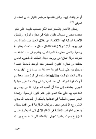 ‫ﺃﻭ ﻟﻡ ﻴﻠﺘﻔﺕ ﺇﻟﻴﻬﺎ، ﻭﺍﻟﺘﻲ ﺘﻀﻌﻬﺎ ﻤﻭﻀﻊ ﺍﺨﺘﻴﺎﺭ ﻓـﻲ ﺍﻟﻨﻅـﺎﻡ‬
                                            ‫ﺍﻟﺩﻭﻟﻲ )١٢(.‬
‫ﻭﻴﺤﻘﻕ ﺍﻻﺘﺠﺎﺭ ﺒﺎﻟﻤﺨﺩﺭﺍﺕ، ﺍﻟﺫﻱ ﻴﺼﻌﺏ ﺘﻘﻴﻴﻤﻪ ﻋﻠﻰ ﻨﺤﻭ‬
‫ﻤﺤﺩﺩ، ﻤﺠﻤﻭﻉ ﻤﺒﻴﻌﺎﺕ ﻴﻔﻭﻕ ﻤﺜﻴﻠﻪ ﻓﻲ ﺘﺠﺎﺭﺓ ﺍﻟﻭﻗﻭﺩ. ﻭﺘﺘﺤﻘﻕ‬
‫ﺍﻷﻫﻤﻴﺔ ﺍﻟﺩﻭﻟﻴﺔ ﻟﻬﺫﺍ ﺍﻻﻗﺘﺼﺎﺩ ﻤﻥ ﺨﻼل ﺍﻟﻌﺩﻴﺩ ﻤﻥ ﻤﻨﺠﺯﺍﺘـﻪ.‬
‫ﻓﻬﻭ ﻴﻭﺠﺩ ﺃﻭﻻ "ﺩﻭﻻ ﺯﺍﺌﻔﺔ" ﺘﺘﺸﻜل ﺩﺍﺨل ﻤـﺴﺎﺤﺎﺕ ﻭﻁﻨﻴـﺔ‬
                                 ‫ﹰ‬    ‫ﹰ‬
‫ﺭﺴﻤﻴﺔ ﻭﺘﺩﻋﻲ ﻤﻤﺎﺭﺴﺔ ﺍﻟﺴﻴﺎﺩﺓ، ﺒل ﻭﺘﻨﺠﺢ ﻓﻲ ﺫﻟـﻙ؛ ﻓﻘـﺩ‬
‫ﺘﻜﻭﻨﺕ ﺩﻭﻟﺔ "ﺸﺎﻥ" ﻓﻲ ﺒﻭﺭﻤﺎ، ﺩﺍﺨل ﺍﻟﻤﺜﻠﺙ ﺍﻟـﺫﻫﺒﻲ، ﺍﻟﺘـﻲ‬
‫ﺠﻌﻠﺕ ﻤﻥ ﺘﺠﺎﺭﺓ ﺍﻷﻓﻴﻭﻥ ﺍﻟﻤﺼﺩﺭ ﺸﺒﻪ ﺍﻟﻭﺤﻴﺩ ﻟﻠـﺩﺨل ﻓﻴﻬـﺎ‬
‫ﻭﺴﻴﻁﺭﺕ ﻋﻠﻰ ﻨﺴﺒﺔ ﻗﺩﺭﻫﺎ ٥٨ % ﻤﻥ ﻤـﺯﺍﺭﻉ ﺍﻷﻓﻴـﻭﻥ؛‬
‫ﻭﻜﺎﻥ ﺍﺘﺤﺎﺩ ﺸﺭﻜﺎﺕ ‪ Medellin‬ﻴﻤﻠﻙ، ﻓﻲ ﻜﻭﻟﻭﻤﺒﻴﺎ، ﻤﻌﻅـﻡ‬
‫ﺃﺩﻭﺍﺕ ﻗﻭﺓ ﺍﻟﺩﻭﻟﺔ، ﺇﻟﻰ ﺤﺩ ﺍﻟﺴﻴﻁﺭﺓ ﻓﻲ ﻭﻗﺕ ﻤﺎ ﻋﻠﻰ ﻤﺠﺎﻟﻬﺎ‬
‫ﺍﻟﺠﻭﻱ. ﻴﻀﺎﻑ ﺇﻟﻰ ﻫﺫﺍ ﺃﻥ ﺃﻫﻤﻴﺔ ﺍﻟﻤـﻭﺍﺭﺩ ﺍﻟﺘـﻲ ﻴﺠـﺭﻱ‬
‫ﺍﻟﺘﻼﻋﺏ ﺒﻬﺎ ﻋﻠﻰ ﻫﺫﺍ ﺍﻟﻨﺤﻭ ﹸﺘﻴﺢ ﻫﺩﻡ ﺍﻟﺩﻭل ﺍﻟﺭﺴﻤﻴﺔ، ﻭﺇﻋﺎﺩﺓ‬
                             ‫ﺘ‬
‫ﺍﻟﻨﻅﺭ ﺒﺼﻭﺭﺓ ﻗﺎﻁﻌﺔ ﻓﻲ ﺍﺩﻋﺎﺌﻬﺎ ﺒﺎﺤﺘﻜـﺎﺭ ﺍﻟﻌﻨـﻑ ﺍﻟﻤـﺎﺩﻱ‬
‫ﺍﻟﻤﺸﺭﻭﻉ؛ ﺇﺫ ﺘﺴﻌﻰ ﺒﻌﺽ ﺤﺭﻜﺎﺕ ﺍﻟﻤﻘﺎﻭﻤﺔ ﻓـﻲ ﺃﻓﻐﺎﻨـﺴﺘﺎﻥ‬
‫ﻭﺒﻌﺽ ﺍﻟﻁﻭﺍﺌﻑ ﺍﻟﻠﺒﻨﺎﻨﻴﺔ ﻓﻲ ﺍﻟﻤﻘﺎﻡ ﺍﻷﻭل ﺇﻟﻰ ﺍﻟﺴﻴﻁﺭﺓ ﻋﻠـﻰ‬
‫ﺍﻟﻤﺯﺍﺭﻉ ﺒﺤﻴﺙ ﻴﻤﻜﻨﻬﺎ ﺘﻤﻭﻴل ﺍﻷﻨﺸﻁﺔ ﺍﻟﺘﻲ ﺘـﻀﻁﻠﻊ ﺒﻬـﺎ،‬


‫٧٨١‬                                             ‫إﻟﻰ اﻟﻔﻬﺮس‬
 