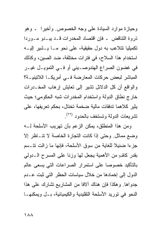 ‫ﻭﺤﻴﺎﺯﺓ ﻤﻭﺍﺭﺩ ﺍﻟﺴﻴﺎﺩﺓ ﻋﻠﻰ ﻭﺠﻪ ﺍﻟﺨﺼﻭﺹ. ﻭﺃﺨﻴ ‪‬ﺍ ـ ﻭﻫﻭ‬
       ‫ﺭ‬
‫ﺫﺭﻭﺓ ﺍﻟﺘﻨﺎﻗﺽ ـ ﻓﺈﻥ ﺍﻗﺘﺼﺎﺩ ﺍﻟﻤﺨﺩﺭﺍﺕ ﻗـﺩ ﻴﺒـﺩﻭ ﻤـﻭﺭ ‪‬ﺍ‬
 ‫ﺩ‬
‫ﺘﻜﻤﻴﻠ ‪‬ﺎ ﺘﺘﻼﻋﺏ ﺒﻪ ﺩﻭل ﺤﻘﻴﻘﻴﺔ، ﻋﻠﻰ ﻨﺤﻭ ﻤـﺎ ﻴـﺸﻴﺭ ﺇﻟﻴـﻪ‬
                                              ‫ﻴ‬
‫ﺍﺴﺘﺨﺩﺍﻡ ﻫﺫﺍ ﺍﻟﺴﻼﺡ، ﻓﻲ ﻓﺘﺭﺍﺕ ﻤﺨﺘﻠﻔﺔ، ﻀﺩ ﺍﻟﺼﻴﻥ، ﻭﻜﺫﻟﻙ‬
‫ﻓﻲ ﻏﻀﻭﻥ ﺍﻟﺼﺭﺍﻉ ﺍﻟﻬﻨﺩﻭﺼـﻴﻨﻲ ﺃﻭ ﻓـﻲ ﺍﻟﺘﻤﻭﻴـل ﻏﻴـﺭ‬
‫ﺍﻟﻤﺒﺎﺸﺭ ﻟﺒﻌﺽ ﺤﺭﻜﺎﺕ ﺍﻟﻤﻌﺎﺭﻀﺔ ﻓـﻲ ﺃﻤﺭﻴﻜـﺎ ﺍﻟﻼﺘﻴﻨﻴـﺔ؟‬
‫ﻭﺍﻟﻭﺍﻗﻊ ﺃﻥ ﻜل ﺍﻟﺩﻻﺌل ﺘﺸﻴﺭ ﺇﻟﻰ ﺘﻌﺎﻴﺵ ﺇﺭﻫﺎﺏ ﺍﻟﻤﺨـﺩﺭﺍﺕ‬
‫ﺨﺎﺭﺝ ﻨﻁﺎﻕ ﺍﻟﺩﻭﻟﺔ ﻭﺍﺴﺘﺨﺩﺍﻡ ﺍﻟﻤﺨﺩﺭﺍﺕ ﺸﺒﻪ ﺍﻟﺤﻜﻭﻤﻲ؛ ﺤﻴﺙ‬
‫ﻴﺜﻴﺭ ﻜﻼﻫﻤﺎ ﺘﺩﻓﻘﺎﺕ ﻤﺎﻟﻴﺔ ﻀﺨﻤﺔ ﺘﺨﺘﺎل، ﺒﺤﻜﻡ ﺘﻌﺭﻴﻔﻬﺎ، ﻋﻠﻰ‬
                    ‫ﺘﺸﺭﻴﻌﺎﺕ ﺍﻟﺩﻭﻟﺔ ﻭﺘﺴﺘﺨﻑ ﺒﺎﻟﺤﺩﻭﺩ )٢٢(.‬
‫ﻭﻤﻥ ﻫﺫﺍ ﺍﻟﻤﻨﻁﻠﻕ، ﻴﻤﻜﻥ ﺍﻟﺯﻋﻡ ﺒﺄﻥ ﺘﻬﺭﻴﺏ ﺍﻷﺴﻠﺤﺔ ﻟـﻪ‬
‫ﻭﻀﻊ ﻤﻤﺎﺜل. ﻭﺤﺘﻰ ﺇﺫﺍ ﻜﺎﻨﺕ ﺍﻟﺘﺠﺎﺭﺓ ﺍﻟﺨﺎﺼﺔ ﻻ ﺘﻨـﺎﻅﺭ ﺇﻻ‬
‫ﺠﺯ ‪‬ﺍ ﻀﺌﻴﻼ ﻟﻠﻐﺎﻴﺔ ﻤﻥ ﺴﻭﻕ ﺍﻷﺴﻠﺤﺔ، ﻓﺈﻨﻬﺎ ﻤﺎ ﺯﺍﻟﺕ ﺘﺘـﺴﻡ‬
                                          ‫ﹰ‬     ‫ﺀ‬
‫ﺒﻘﺩﺭ ﻜﺎﻑ ﻤﻥ ﺍﻷﻫﻤﻴﺔ ﻴﺠﻌل ﻟﻬﺎ ﻭﺯ ﹰﺎ ﻋﻠﻰ ﺍﻟﻤﺴﺭﺡ ﺍﻟـﺩﻭﻟﻲ‬
                    ‫ﻨ‬                       ‫ٍ‬
‫ﺒﺎﻟﺘﺄﻜﻴﺩ ﺨﺼﻭ ‪‬ﺎ ﻋﻠﻰ ﺍﺴﺘﻤﺭﺍﺭ ﺍﻟﺼﺭﺍﻋﺎﺕ ﺍﻟﺘﻲ ﻴﺴﻌﻰ ﻋﺎﻟﻡ‬
                                     ‫ﺼ‬
‫ﺍﻟﺩﻭل ﺇﻟﻰ ﺇﺨﻤﺎﺩﻫﺎ ﻤﻥ ﺨﻼل ﺴﻴﺎﺴﺎﺕ ﺍﻟﺤﻅﺭ ﺍﻟﺘﻲ ﺜﺒﺕ ﻋـﺩﻡ‬
‫ﺠﺩﻭﺍﻫﺎ. ﻭﻫﻜﺫﺍ ﻓﺈﻥ ﻫﻨﺎﻙ ﺁﻻﻓﺎ ﻤﻥ ﺍﻟﻤﺸﺎﺭﻴﻊ ﺘﺸﺎﺭﻙ ﻋﻠﻰ ﻫﺫﺍ‬
                           ‫ﹰ‬
‫ﺍﻟﻨﺤﻭ ﻓﻲ ﺘﻭﺭﻴﺩ ﺍﻷﺴﻠﺤﺔ ﺍﻟﺘﻘﻠﻴﺩﻴﺔ ﻭﺍﻟﻜﻴﻤﻴﺎﺌﻴﺔ، ﺒـل ﻭﻴﻤﻜﻨﻬـﺎ‬


‫٨٨١‬                                              ‫إﻟﻰ اﻟﻔﻬﺮس‬
 