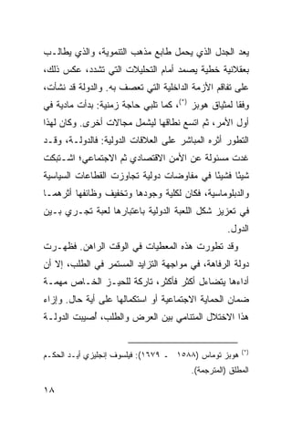 ‫ﻴﻌﺩ ﺍﻟﺠﺩل ﺍﻟﺫﻱ ﻴﺤﻤل ﻁﺎﺒﻊ ﻤﺫﻫﺏ ﺍﻟﺘﻨﻤﻭﻴﺔ، ﻭﺍﻟﺫﻱ ﻴﻁﺎﻟـﺏ‬
‫ﺒﻌﻘﻼﻨﻴﺔ ﺨﻁﻴﺔ ﻴﺼﻤﺩ ﺃﻤﺎﻡ ﺍﻟﺘﺤﻠﻴﻼﺕ ﺍﻟﺘﻲ ﺘﺸﺩﺩ، ﻋﻜﺱ ﺫﻟﻙ،‬
‫ﻋﻠﻰ ﺘﻔﺎﻗﻡ ﺍﻷﺯﻤﺔ ﺍﻟﺩﺍﺨﻠﻴﺔ ﺍﻟﺘﻲ ﺘﻌﺼﻑ ﺒﻪ. ﻭﺍﻟﺩﻭﻟﺔ ﻗﺩ ﻨﺸﺄﺕ،‬
‫ﻭﻓﹾﻘﺎ ﻟﻤﺜﻴﺎﻕ ﻫﻭﺒﺯ )*(، ﻜﻤﺎ ﺘﻠﺒﻲ ﺤﺎﺠﺔ ﺯﻤﻨﻴﺔ: ﺒﺩﺃﺕ ﻤﺎﺩﻴﺔ ﻓﻲ‬
                                                        ‫ِ‬
‫ﺃﻭل ﺍﻷﻤﺭ، ﺜﻡ ﺍﺘﺴﻊ ﻨﻁﺎﻗﻬﺎ ﻟﻴﺸﻤل ﻤﺠﺎﻻﺕ ﺃﺨﺭﻯ. ﻭﻜﺎﻥ ﻟﻬﺫﺍ‬
‫ﺍﻟﺘﻁﻭﺭ ﺃﺜﺭﻩ ﺍﻟﻤﺒﺎﺸﺭ ﻋﻠﻰ ﺍﻟﻌﻼﻗﺎﺕ ﺍﻟﺩﻭﻟﻴﺔ: ﻓﺎﻟﺩﻭﻟـﺔ، ﻭﻗـﺩ‬
‫ﻏﺩﺕ ﻤﺴﺌﻭﻟﺔ ﻋﻥ ﺍﻷﻤﻥ ﺍﻻﻗﺘﺼﺎﺩﻱ ﺜﻡ ﺍﻻﺠﺘﻤﺎﻋﻲ؛ ﺍﺸـﺘﺒﻜﺕ‬
‫ﺸﻴ ًﺎ ﻓﺸﻴ ًﺎ ﻓﻲ ﻤﻔﺎﻭﻀﺎﺕ ﺩﻭﻟﻴﺔ ﺘﺠﺎﻭﺯﺕ ﺍﻟﻘﻁﺎﻋﺎﺕ ﺍﻟﺴﻴﺎﺴﻴﺔ‬
                                           ‫ﺌ‬      ‫ﺌ‬
‫ﻭﺍﻟﺩﺒﻠﻭﻤﺎﺴﻴﺔ، ﻓﻜﺎﻥ ﻟﻜﻠﻴﺔ ﻭﺠﻭﺩﻫﺎ ﻭﺘﺨﻔﻴﻑ ﻭﻅﺎﺌﻔﻬﺎ ﺃﺜﺭﻫﻤـﺎ‬
‫ﻓﻲ ﺘﻌﺯﻴﺯ ﺸﻜل ﺍﻟﻠﻌﺒﺔ ﺍﻟﺩﻭﻟﻴﺔ ﺒﺎﻋﺘﺒﺎﺭﻫﺎ ﻟﻌﺒﺔ ﺘﺠـﺭﻱ ﺒـﻴﻥ‬
                                                    ‫ﺍﻟﺩﻭل.‬
‫ﻭﻗﺩ ﺘﻁﻭﺭﺕ ﻫﺫﻩ ﺍﻟﻤﻌﻁﻴﺎﺕ ﻓﻲ ﺍﻟﻭﻗﺕ ﺍﻟﺭﺍﻫﻥ. ﻓﻅﻬـﺭﺕ‬
‫ﺩﻭﻟﺔ ﺍﻟﺭﻓﺎﻫﺔ، ﻓﻲ ﻤﻭﺍﺠﻬﺔ ﺍﻟﺘﺯﺍﻴﺩ ﺍﻟﻤﺴﺘﻤﺭ ﻓﻲ ﺍﻟﻁﻠﺏ، ﺇﻻ ﺃﻥ‬
‫ﺃﺩﺍﺀﻫﺎ ﻴﺘﻀﺎﺀل ﺃﻜﺜﺭ ﻓﺄﻜﺜﺭ، ﺘﺎﺭﻜﺔ ﻟﻠﺤﻴـﺯ ﺍﻟﺨـﺎﺹ ﻤﻬﻤـﺔ‬
‫ﻀﻤﺎﻥ ﺍﻟﺤﻤﺎﻴﺔ ﺍﻻﺠﺘﻤﺎﻋﻴﺔ ﺃﻭ ﺍﺴﺘﻜﻤﺎﻟﻬﺎ ﻋﻠﻰ ﺃﻴﺔ ﺤﺎل. ﻭﺇﺯﺍﺀ‬
‫ﻫﺫﺍ ﺍﻻﺨﺘﻼل ﺍﻟﻤﺘﻨﺎﻤﻲ ﺒﻴﻥ ﺍﻟﻌﺭﺽ ﻭﺍﻟﻁﻠﺏ، ُﺼﻴﺒﺕ ﺍﻟﺩﻭﻟـﺔ‬
            ‫ﺃ‬


                                                          ‫)*(‬
‫ﻫﻭﺒﺯ ﺘﻭﻤﺎﺱ )٨٨٥١ ـ ٩٧٦١(: ﻓﻴﻠﺴﻭﻑ ﺇﻨﺠﻠﻴﺯﻱ ﺃﻴـﺩ ﺍﻟﺤﻜـﻡ‬
                                         ‫ﺍﻟﻤﻁﻠﻕ )ﺍﻟﻤﺘﺭﺠﻤﺔ(.‬

‫٨١‬                                                ‫إﻟﻰ اﻟﻔﻬﺮس‬
 