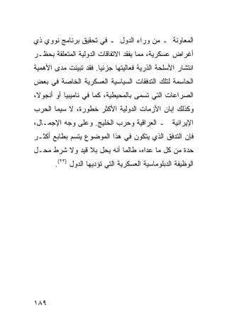 ‫ﺍﻟﻤﻌﺎﻭﻨﺔ ـ ﻤﻥ ﻭﺭﺍﺀ ﺍﻟﺩﻭل ـ ﻓﻲ ﺘﺤﻘﻴﻕ ﺒﺭﻨﺎﻤﺞ ﻨﻭﻭﻱ ﺫﻱ‬
‫ﺃﻏﺭﺍﺽ ﻋﺴﻜﺭﻴﺔ، ﻤﻤﺎ ﻴﻔﻘﺩ ﺍﻻﺘﻔﺎﻗﺎﺕ ﺍﻟﺩﻭﻟﻴﺔ ﺍﻟﻤﺘﻌﻠﻘﺔ ﺒﺤﻅـﺭ‬
‫ﺍﻨﺘﺸﺎﺭ ﺍﻷﺴﻠﺤﺔ ﺍﻟﺫﺭﻴﺔ ﻓﻌﺎﻟﻴﺘﻬﺎ ﺠﺯﺌ ‪‬ﺎ. ﻓﻘﺩ ﺘﺒﻴﻨﺕ ﻤﺩﻯ ﺍﻷﻫﻤﻴﺔ‬
                       ‫ﻴ‬
‫ﺍﻟﺤﺎﺴﻤﺔ ﻟﺘﻠﻙ ﺍﻟﺘﺩﻓﻘﺎﺕ ﺍﻟﺴﻴﺎﺴﻴﺔ ﺍﻟﻌﺴﻜﺭﻴﺔ ﺍﻟﺨﺎﺼﺔ ﻓﻲ ﺒﻌﺽ‬
‫ﺍﻟﺼﺭﺍﻋﺎﺕ ﺍﻟﺘﻲ ﺘﺴﻤﻰ ﺒﺎﻟﻤﺤﻴﻁﻴﺔ، ﻜﻤﺎ ﻓﻲ ﻨﺎﻤﻴﺒﻴﺎ ﺃﻭ ﺃﻨﺠﻭﻻ،‬
‫ﻭﻜﺫﻟﻙ ﺇﺒﺎﻥ ﺍﻷﺯﻤﺎﺕ ﺍﻟﺩﻭﻟﻴﺔ ﺍﻷﻜﺜﺭ ﺨﻁﻭﺭﺓ، ﻻ ﺴﻴﻤﺎ ﺍﻟﺤﺭﺏ‬
‫ﺍﻹﻴﺭﺍﻨﻴﺔ ـ ﺍﻟﻌﺭﺍﻗﻴﺔ ﻭﺤﺭﺏ ﺍﻟﺨﻠﻴﺞ. ﻭﻋﻠﻰ ﻭﺠﻪ ﺍﻹﺠﻤـﺎل،‬
‫ﻓﺈﻥ ﺍﻟﺘﺩﻓﻕ ﺍﻟﺫﻱ ﻴﺘﻜﻭﻥ ﻓﻲ ﻫﺫﺍ ﺍﻟﻤﻭﻀﻭﻉ ﻴﺘﺴﻡ ﺒﻁﺎﺒﻊ ﺃﻜﺜـﺭ‬
‫ﺤﺩﺓ ﻤﻥ ﻜل ﻤﺎ ﻋﺩﺍﻩ، ﻁﺎﻟﻤﺎ ﺃﻨﻪ ﻴﺤل ﺒﻼ ﻗﻴﺩ ﻭﻻ ﺸﺭﻁ ﻤﺤـل‬
       ‫ﺍﻟﻭﻅﻴﻔﺔ ﺍﻟﺩﺒﻠﻭﻤﺎﺴﻴﺔ ﺍﻟﻌﺴﻜﺭﻴﺔ ﺍﻟﺘﻲ ﺘﺅﺩﻴﻬﺎ ﺍﻟﺩﻭل )٣٢(.‬




‫٩٨١‬                                                ‫إﻟﻰ اﻟﻔﻬﺮس‬
 